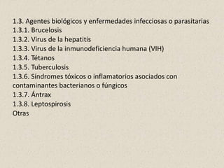 1.3. Agentes biológicos y enfermedades infecciosas o parasitarias
1.3.1. Brucelosis
1.3.2. Virus de la hepatitis
1.3.3. Virus de la inmunodeficiencia humana (VIH)
1.3.4. Tétanos
1.3.5. Tuberculosis
1.3.6. Síndromes tóxicos o inflamatorios asociados con
contaminantes bacterianos o fúngicos
1.3.7. Ántrax
1.3.8. Leptospirosis
Otras
 