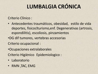 LUMBALGIA CRÓNICA
Criterio Clínico :
• Antecedentes traumáticos, obesidad, estilo de vida
deportes, fisicoclturismo,enf. Degenerativas (artrosis,
espondilitis), escoliosis, pinzamientos
•DG dif tumores, vertebras accesorias
Criterio ocupacional :
•Ocupaciones extralaborales
Criterio Higiènico Epidemiologico :
• Laboratorio
• RMN ,TAC, EMG
 