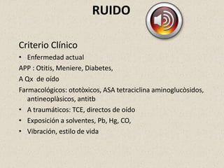 RUIDO
Criterio Clínico
• Enfermedad actual
APP : Otitis, Meniere, Diabetes,
A Qx de oído
Farmacológicos: ototòxicos, ASA tetraciclina aminoglucòsidos,
antineoplàsicos, antitb
• A traumáticos: TCE, directos de oído
• Exposición a solventes, Pb, Hg, CO,
• Vibración, estilo de vida
 