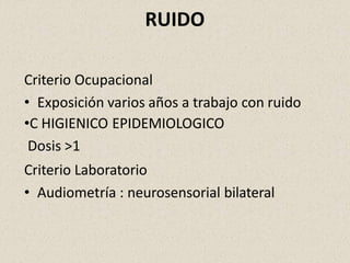 RUIDO
Criterio Ocupacional
• Exposición varios años a trabajo con ruido
•C HIGIENICO EPIDEMIOLOGICO
Dosis >1
Criterio Laboratorio
• Audiometría : neurosensorial bilateral
 