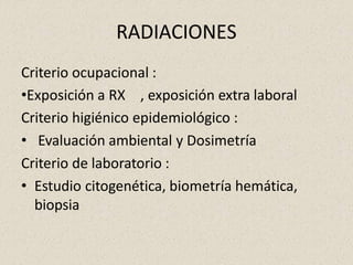 RADIACIONES
Criterio ocupacional :
•Exposición a RX , exposición extra laboral
Criterio higiénico epidemiológico :
• Evaluación ambiental y Dosimetría
Criterio de laboratorio :
• Estudio citogenética, biometría hemática,
biopsia
 