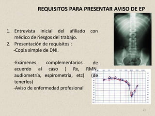 REQUISITOS PARA PRESENTAR AVISO DE EP
1. Entrevista inicial del afiliado con
médico de riesgos del trabajo.
2. Presentación de requisitos :
-Copia simple de DNI.
-Exámenes complementarios
acuerdo al caso (
de
Rx, RMN,
etc) (de
audiometría, espirometría,
tenerlos)
-Aviso de enfermedad profesional
47
 