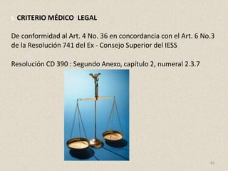 5. CRITERIO MÉDICO LEGAL
De conformidad al Art. 4 No. 36 en concordancia con el Art. 6 No.3
de la Resolución 741 del Ex - Consejo Superior del IESS
Resolución CD 390 : Segundo Anexo, capítulo 2, numeral 2.3.7
63
 