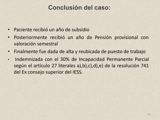 Conclusión del caso:
64
• Paciente recibió un año de subsidio
• Posteriormente recibió un año de Pensión provisional con
valoración semestral
• Finalmente fue dada de alta y reubicada de puesto de trabajo
• Indemnizada con el 30% de Incapacidad Permanente Parcial
según el artículo 27 literales a),b),c),d),e) de la resolución 741
del Ex consejo superior del IESS.
 