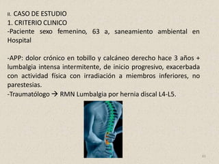 63 a, saneamiento ambiental en
II. CASO DE ESTUDIO
1. CRITERIO CLINICO
-Paciente sexo femenino,
Hospital
-APP: dolor crónico en tobillo y calcáneo derecho hace 3 años +
lumbalgia intensa intermitente, de inicio progresivo, exacerbada
con actividad física con irradiación a miembros inferiores, no
parestesias.
-Traumatólogo  RMN Lumbalgia por hernia discal L4-L5.
65
 