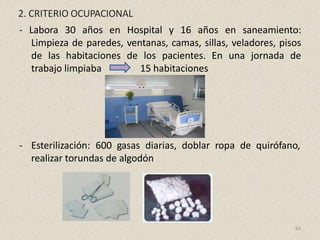 2. CRITERIO OCUPACIONAL
- Labora 30 años en Hospital y 16 años en saneamiento:
Limpieza de paredes, ventanas, camas, sillas, veladores, pisos
de las habitaciones de los pacientes. En una jornada de
trabajo limpiaba 15 habitaciones
- Esterilización: 600 gasas diarias, doblar ropa de quirófano,
realizar torundas de algodón
69
 
