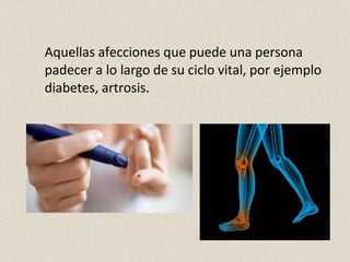 Aquellas afecciones que puede una persona
padecer a lo largo de su ciclo vital, por ejemplo
diabetes, artrosis.
 