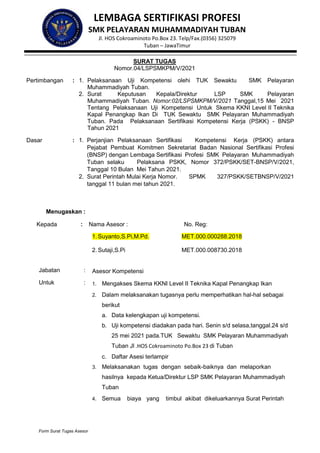Form Surat Tugas Asesor
SURAT TUGAS
Nomor.04/LSPSMKPM/V/2021
Pertimbangan : 1. Pelaksanaan Uji Kompetensi olehi TUK Sewaktu SMK Pelayaran
Muhammadiyah Tuban.
2. Surat Keputusan Kepala/Direktur LSP SMK Pelayaran
Muhammadiyah Tuban. Nomor:02/LSPSMKPM/V/2021 Tanggal,15 Mei 2021
Tentang Pelaksanaan Uji Kompetensi Untuk Skema KKNI Level II Teknika
Kapal Penangkap Ikan Di TUK Sewaktu SMK Pelayaran Muhammadiyah
Tuban. Pada Pelaksanaan Sertifikasi Kompetensi Kerja (PSKK) - BNSP
Tahun 2021
Dasar : 1. Perjanjian Pelaksanaan Sertifikasi Kompetensi Kerja (PSKK) antara
Pejabat Pembuat Komitmen Sekretariat Badan Nasional Sertifikasi Profesi
(BNSP) dengan Lembaga Sertifikasi Profesi SMK Pelayaran Muhammadiyah
Tuban selaku Pelaksana PSKK, Nomor 372/PSKK/SET-BNSP/V/2021,
Tanggal 10 Bulan Mei Tahun 2021.
2. Surat Perintah Mulai Kerja Nomor. SPMK 327/PSKK/SETBNSP/V/2021
tanggal 11 bulan mei tahun 2021.
Menugaskan :
Kepada : Nama Asesor : No. Reg:
1. Suyanto,S.Pi,M.Pd.
2. Sutaji,S.Pi
MET.000.000288.2018
MET.000.008730.2018
Jabatan : Asesor Kompetensi
Untuk : 1. Mengakses Skema KKNI Level II Teknika Kapal Penangkap Ikan
2. Dalam melaksanakan tugasnya perlu memperhatikan hal-hal sebagai
berikut
a. Data kelengkapan uji kompetensi.
b. Uji kompetensi diadakan pada hari. Senin s/d selasa,tanggal.24 s/d
25 mei 2021 pada.TUK Sewaktu SMK Pelayaran Muhammadiyah
Tuban Jl .HOS Cokroaminoto Po.Box 23 di Tuban
c. Daftar Asesi terlampir
3. Melaksanakan tugas dengan sebaik-baiknya dan melaporkan
hasilnya kepada Ketua/Direktur LSP SMK Pelayaran Muhammadiyah
Tuban
4. Semua biaya yang timbul akibat dikeluarkannya Surat Perintah
LEMBAGA SERTIFIKASI PROFESI
SMK PELAYARAN MUHAMMADIYAH TUBAN
Jl. HOS Cokroaminoto Po.Box 23. Telp/Fax.(0356) 325079
Tuban – JawaTimur
 