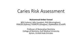 Caries Risk Assessment
Muhammad Amber Fareed
BDS (Lahore), MSc (London), PhD (Birmingham),
FRACDS (Sydney), FDSRCPS (Glasgow), DipMedEdu (Cardiff)
Professor of Restorative Dentistry
College of Dentistry, Gulf Medical University
Ajman, United Arab Emirates
 