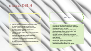 Muatan DELH
◺ 8.
RKL RPL
Evaluasi Dampak
• evaluasi keterkaitan antara komponen Usaha
dan/atau Kegiatan yang menjadi sumber
dampak, limbah yang dihasilkan dari Usaha
dan/atau Kegiatan dengan kondisi rona
lingkungan, Baku Mutu, dll
evaluasi Dampak Lingkungan Hidup harus dapat
menyimpulkan
mengenai dampak yang terjadi, efektivitas
pengelolaan dan pemantauan
Lingkungan Hidup yang telah dilakukan oleh
penangggung jawab Usaha
dan/atau Kegiatan serta usulan pengelolaan dan
pemantauan
Lingkungan Hidup
• Memuat mengenai upaya untuk menangani
dampak dan memantau komponenLingkungan
Hidup yang terkena dampak.
Pengelolaan dan pemantauanLingkungan
Hidup dilakukan. dalam bentuk matrik atau
tabel yang berisi pengelolaan
terhadap Dampak Lingkungan Hidup yang
ditimbulkan oleh Usahadan/atau kegiatan yang
telah berjalan
informasi terkait
Persetujuan Teknis untuk kegiatan
pengelolaan Lingkungan Hidup
yangmembutuhkan Persetujuan Teknis
•
•
•
 