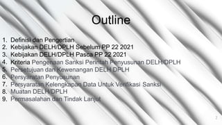 Outline
1.
2.
3.
4.
5.
6.
7.
8.
9.
Definisi dan Pengertian
Kebijakan DELH/DPLH Sebelum PP 22 2021
Kebijakan DELH/DPLH Pasca PP 22 2021
Kriteria Pengenaan Sanksi Perintah Penyusunan
Persetujuan dan Kewenangan DELH DPLH
Persyaratan Penyusunan
DELH/DPLH
Persyaratan Kelengkapan Data Untuk Verifikasi
Muatan DELH/DPLH
Permasalahan dan Tindak Lanjut
Sanksi
2
 