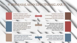 ◺ 9. PERMASALAHANDANTINDAKLANJUT
terdapat beberapa usaha
dan/atau kegiatan yang semula
kewenangan daerah menjadi
kewenangan pusat
kebijakan perubahan
kewenangan penilaian dokumen
lingkungan mengikuti
kewenangan perizinan berusaha
Usaha/kegiatan kewenangan pusat
saat ini namun telah dikenakan SK
sanksi administratif paksaan
pemerintah oleh pemerintah daerah
(Gubernur/Bupati/Walikota) namun
belum dilakukan penilaian
DELH/DPLH
Telah dikenakan sanksi paksaaan
pemerintah untuk menyusun
DELH/DPLH oleh daerah, maka tidak
dikenakan sanksi lagi oleh Dirjen
Gakum dan penilaian DELH/DPLH
dapat dilanjutkan KLHK
Usaha/Kegiatan kewenangan pusat
saat ini yang telah dikenakan
DELH/DPLH oleh Daerah namun
belum dikenakan sanksi administratif
paksaan pemerintah
KLHK akan mengenakan Sanksi
Administrasi Paksaan Pemerintah
apabila usaha/kegiatan telah
memenuhi Kriteria DELH/DPLH
 