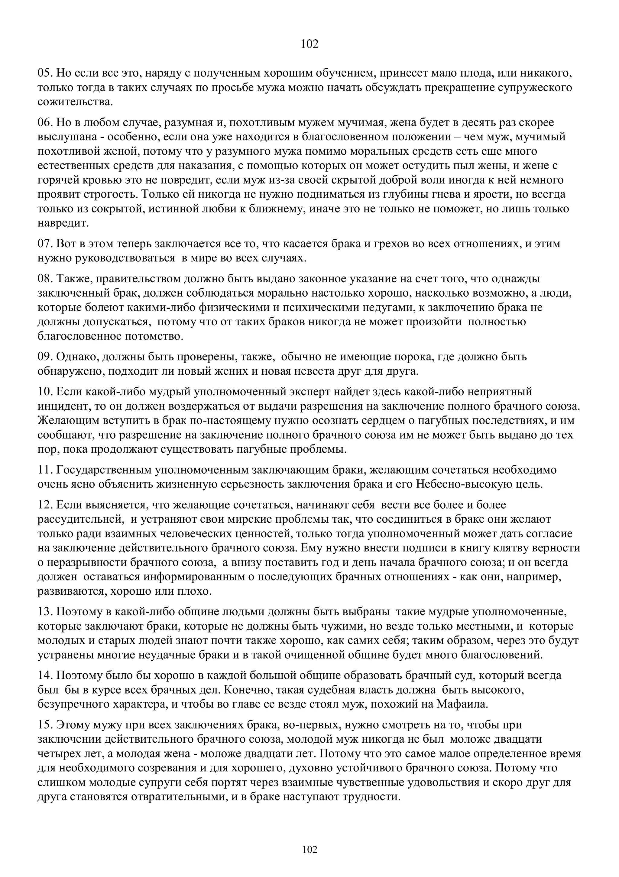 102
102
05. Но если все это, наряду с полученным хорошим обучением, принесет мало плода, или никакого,
только тогда в таких случаях по просьбе мужа можно начать обсуждать прекращение супружеского
сожительства.
06. Но в любом случае, разумная и, похотливым мужем мучимая, жена будет в десять раз скорее
выслушана - особенно, если она уже находится в благословенном положении – чем муж, мучимый
похотливой женой, потому что у разумного мужа помимо моральных средств есть еще много
естественных средств для наказания, с помощью которых он может остудить пыл жены, и жене с
горячей кровью это не повредит, если муж из-за своей скрытой доброй воли иногда к ней немного
проявит строгость. Только ей никогда не нужно подниматься из глубины гнева и ярости, но всегда
только из сокрытой, истинной любви к ближнему, иначе это не только не поможет, но лишь только
навредит.
07. Вот в этом теперь заключается все то, что касается брака и грехов во всех отношениях, и этим
нужно руководствоваться в мире во всех случаях.
08. Также, правительством должно быть выдано законное указание на счет того, что однажды
заключенный брак, должен соблюдаться морально настолько хорошо, насколько возможно, а люди,
которые болеют какими-либо физическими и психическими недугами, к заключению брака не
должны допускаться, потому что от таких браков никогда не может произойти полностью
благословенное потомство.
09. Однако, должны быть проверены, также, обычно не имеющие порока, где должно быть
обнаружено, подходит ли новый жених и новая невеста друг для друга.
10. Если какой-либо мудрый уполномоченный эксперт найдет здесь какой-либо неприятный
инцидент, то он должен воздержаться от выдачи разрешения на заключение полного брачного союза.
Желающим вступить в брак по-настоящему нужно осознать сердцем о пагубных последствиях, и им
сообщают, что разрешение на заключение полного брачного союза им не может быть выдано до тех
пор, пока продолжают существовать пагубные проблемы.
11. Государственным уполномоченным заключающим браки, желающим сочетаться необходимо
очень ясно объяснить жизненную серьезность заключения брака и его Небесно-высокую цель.
12. Если выясняется, что желающие сочетаться, начинают себя вести все более и более
рассудительней, и устраняют свои мирские проблемы так, что соединиться в браке они желают
только ради взаимных человеческих ценностей, только тогда уполномоченный может дать согласие
на заключение действительного брачного союза. Ему нужно внести подписи в книгу клятву верности
о неразрывности брачного союза, а внизу поставить год и день начала брачного союза; и он всегда
должен оставаться информированным о последующих брачных отношениях - как они, например,
развиваются, хорошо или плохо.
13. Поэтому в какой-либо общине людьми должны быть выбраны такие мудрые уполномоченные,
которые заключают браки, которые не должны быть чужими, но везде только местными, и которые
молодых и старых людей знают почти также хорошо, как самих себя; таким образом, через это будут
устранены многие неудачные браки и в такой очищенной общине будет много благословений.
14. Поэтому было бы хорошо в каждой большой общине образовать брачный суд, который всегда
был бы в курсе всех брачных дел. Конечно, такая судебная власть должна быть высокого,
безупречного характера, и чтобы во главе ее везде стоял муж, похожий на Мафаила.
15. Этому мужу при всех заключениях брака, во-первых, нужно смотреть на то, чтобы при
заключении действительного брачного союза, молодой муж никогда не был моложе двадцати
четырех лет, а молодая жена - моложе двадцати лет. Потому что это самое малое определенное время
для необходимого созревания и для хорошего, духовно устойчивого брачного союза. Потому что
слишком молодые супруги себя портят через взаимные чувственные удовольствия и скоро друг для
друга становятся отвратительными, и в браке наступают трудности.
 