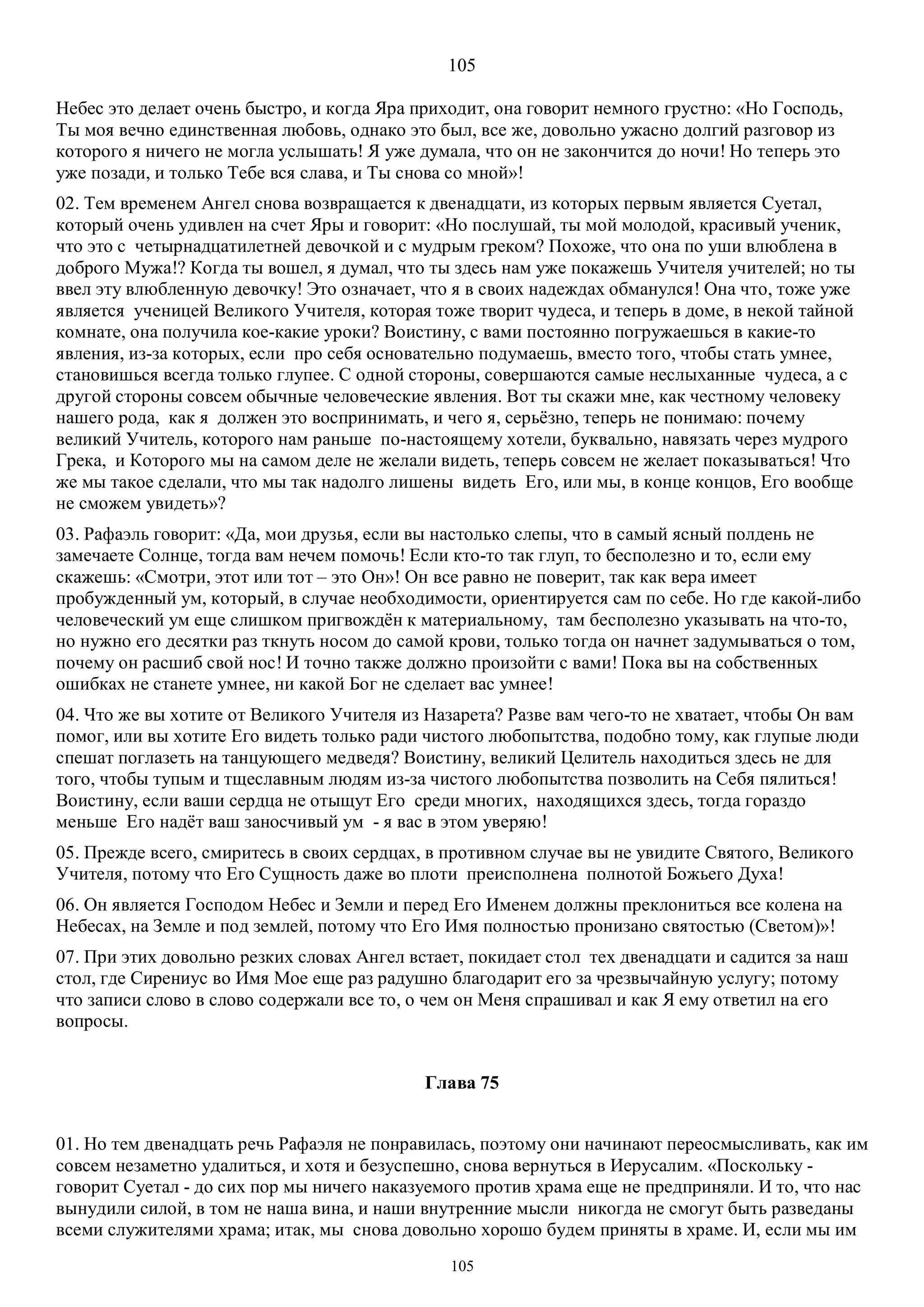 105
105
Небес это делает очень быстро, и когда Яра приходит, она говорит немного грустно: «Но Господь,
Ты моя вечно единственная любовь, однако это был, все же, довольно ужасно долгий разговор из
которого я ничего не могла услышать! Я уже думала, что он не закончится до ночи! Но теперь это
уже позади, и только Тебе вся слава, и Ты снова со мной»!
02. Тем временем Ангел снова возвращается к двенадцати, из которых первым является Суетал,
который очень удивлен на счет Яры и говорит: «Но послушай, ты мой молодой, красивый ученик,
что это с четырнадцатилетней девочкой и с мудрым греком? Похоже, что она по уши влюблена в
доброго Мужа!? Когда ты вошел, я думал, что ты здесь нам уже покажешь Учителя учителей; но ты
ввел эту влюбленную девочку! Это означает, что я в своих надеждах обманулся! Она что, тоже уже
является ученицей Великого Учителя, которая тоже творит чудеса, и теперь в доме, в некой тайной
комнате, она получила кое-какие уроки? Воистину, с вами постоянно погружаешься в какие-то
явления, из-за которых, если про себя основательно подумаешь, вместо того, чтобы стать умнее,
становишься всегда только глупее. С одной стороны, совершаются самые неслыханные чудеса, а с
другой стороны совсем обычные человеческие явления. Вот ты скажи мне, как честному человеку
нашего рода, как я должен это воспринимать, и чего я, серьёзно, теперь не понимаю: почему
великий Учитель, которого нам раньше по-настоящему хотели, буквально, навязать через мудрого
Грека, и Которого мы на самом деле не желали видеть, теперь совсем не желает показываться! Что
же мы такое сделали, что мы так надолго лишены видеть Его, или мы, в конце концов, Его вообще
не сможем увидеть»?
03. Рафаэль говорит: «Да, мои друзья, если вы настолько слепы, что в самый ясный полдень не
замечаете Солнце, тогда вам нечем помочь! Если кто-то так глуп, то бесполезно и то, если ему
скажешь: «Смотри, этот или тот – это Он»! Он все равно не поверит, так как вера имеет
пробужденный ум, который, в случае необходимости, ориентируется сам по себе. Но где какой-либо
человеческий ум еще слишком пригвождён к материальному, там бесполезно указывать на что-то,
но нужно его десятки раз ткнуть носом до самой крови, только тогда он начнет задумываться о том,
почему он расшиб свой нос! И точно также должно произойти с вами! Пока вы на собственных
ошибках не станете умнее, ни какой Бог не сделает вас умнее!
04. Что же вы хотите от Великого Учителя из Назарета? Разве вам чего-то не хватает, чтобы Он вам
помог, или вы хотите Его видеть только ради чистого любопытства, подобно тому, как глупые люди
спешат поглазеть на танцующего медведя? Воистину, великий Целитель находиться здесь не для
того, чтобы тупым и тщеславным людям из-за чистого любопытства позволить на Себя пялиться!
Воистину, если ваши сердца не отыщут Его среди многих, находящихся здесь, тогда гораздо
меньше Его надёт ваш заносчивый ум - я вас в этом уверяю!
05. Прежде всего, смиритесь в своих сердцах, в противном случае вы не увидите Святого, Великого
Учителя, потому что Его Сущность даже во плоти преисполнена полнотой Божьего Духа!
06. Он является Господом Небес и Земли и перед Его Именем должны преклониться все колена на
Небесах, на Земле и под землей, потому что Его Имя полностью пронизано святостью (Светом)»!
07. При этих довольно резких словах Ангел встает, покидает стол тех двенадцати и садится за наш
стол, где Сирениус во Имя Мое еще раз радушно благодарит его за чрезвычайную услугу; потому
что записи слово в слово содержали все то, о чем он Меня спрашивал и как Я ему ответил на его
вопросы.
Глава 75
01. Но тем двенадцать речь Рафаэля не понравилась, поэтому они начинают переосмысливать, как им
совсем незаметно удалиться, и хотя и безуспешно, снова вернуться в Иерусалим. «Поскольку -
говорит Суетал - до сих пор мы ничего наказуемого против храма еще не предприняли. И то, что нас
вынудили силой, в том не наша вина, и наши внутренние мысли никогда не смогут быть разведаны
всеми служителями храма; итак, мы снова довольно хорошо будем приняты в храме. И, если мы им
 