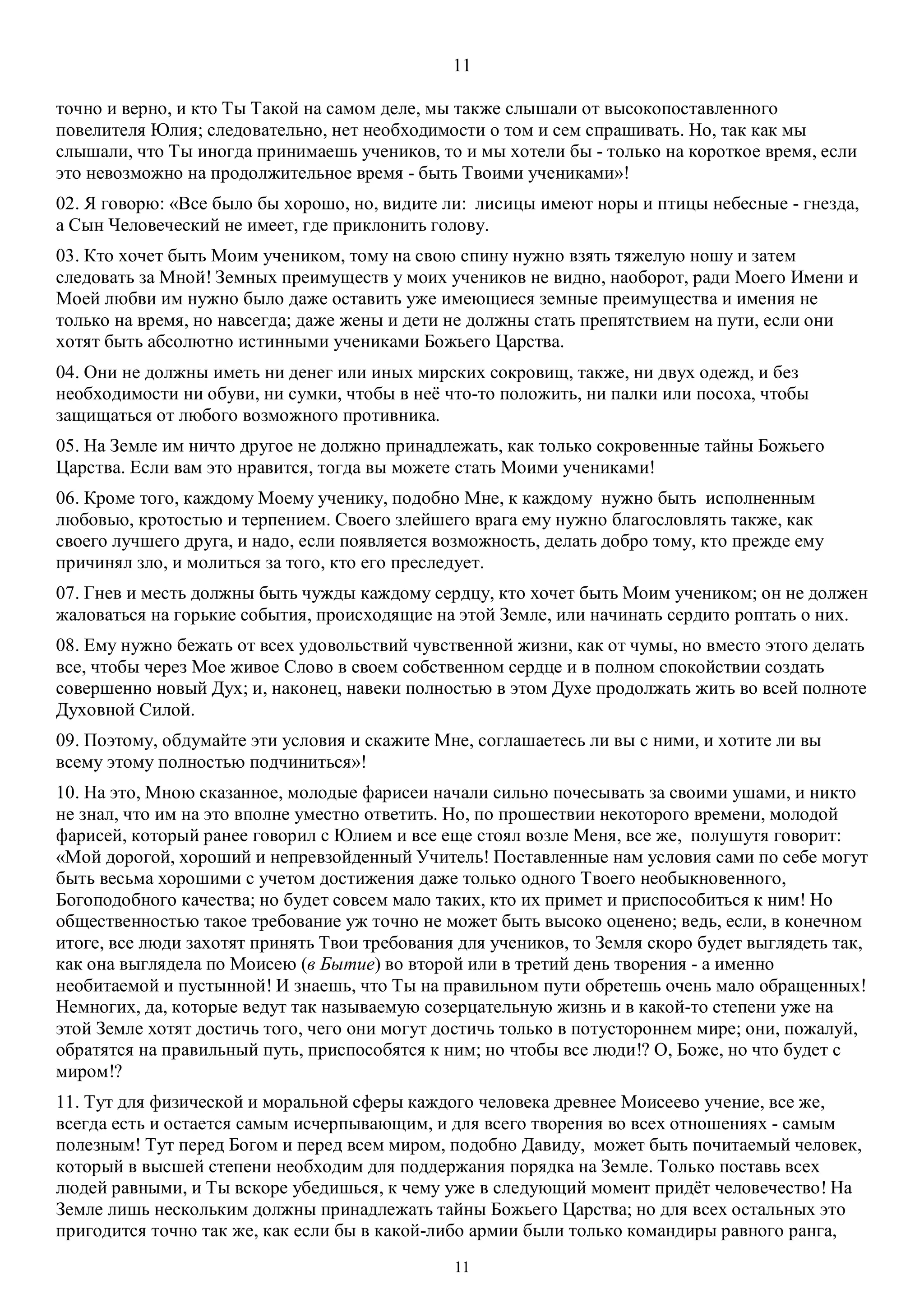 11
11
точно и верно, и кто Ты Такой на самом деле, мы также слышали от высокопоставленного
повелителя Юлия; следовательно, нет необходимости о том и сем спрашивать. Но, так как мы
слышали, что Ты иногда принимаешь учеников, то и мы хотели бы - только на короткое время, если
это невозможно на продолжительное время - быть Твоими учениками»!
02. Я говорю: «Все было бы хорошо, но, видите ли: лисицы имеют норы и птицы небесные - гнезда,
а Сын Человеческий не имеет, где приклонить голову.
03. Кто хочет быть Моим учеником, тому на свою спину нужно взять тяжелую ношу и затем
следовать за Мной! Земных преимуществ у моих учеников не видно, наоборот, ради Моего Имени и
Моей любви им нужно было даже оставить уже имеющиеся земные преимущества и имения не
только на время, но навсегда; даже жены и дети не должны стать препятствием на пути, если они
хотят быть абсолютно истинными учениками Божьего Царства.
04. Они не должны иметь ни денег или иных мирских сокровищ, также, ни двух одежд, и без
необходимости ни обуви, ни сумки, чтобы в неё что-то положить, ни палки или посоха, чтобы
защищаться от любого возможного противника.
05. На Земле им ничто другое не должно принадлежать, как только сокровенные тайны Божьего
Царства. Если вам это нравится, тогда вы можете стать Моими учениками!
06. Кроме того, каждому Моему ученику, подобно Мне, к каждому нужно быть исполненным
любовью, кротостью и терпением. Своего злейшего врага ему нужно благословлять также, как
своего лучшего друга, и надо, если появляется возможность, делать добро тому, кто прежде ему
причинял зло, и молиться за того, кто его преследует.
07. Гнев и месть должны быть чужды каждому сердцу, кто хочет быть Моим учеником; он не должен
жаловаться на горькие события, происходящие на этой Земле, или начинать сердито роптать о них.
08. Ему нужно бежать от всех удовольствий чувственной жизни, как от чумы, но вместо этого делать
все, чтобы через Мое живое Слово в своем собственном сердце и в полном спокойствии создать
совершенно новый Дух; и, наконец, навеки полностью в этом Духе продолжать жить во всей полноте
Духовной Силой.
09. Поэтому, обдумайте эти условия и скажите Мне, соглашаетесь ли вы с ними, и хотите ли вы
всему этому полностью подчиниться»!
10. На это, Мною сказанное, молодые фарисеи начали сильно почесывать за своими ушами, и никто
не знал, что им на это вполне уместно ответить. Но, по прошествии некоторого времени, молодой
фарисей, который ранее говорил с Юлием и все еще стоял возле Меня, все же, полушутя говорит:
«Мой дорогой, хороший и непревзойденный Учитель! Поставленные нам условия сами по себе могут
быть весьма хорошими с учетом достижения даже только одного Твоего необыкновенного,
Богоподобного качества; но будет совсем мало таких, кто их примет и приспособиться к ним! Но
общественностью такое требование уж точно не может быть высоко оценено; ведь, если, в конечном
итоге, все люди захотят принять Твои требования для учеников, то Земля скоро будет выглядеть так,
как она выглядела по Моисею (в Бытие) во второй или в третий день творения - а именно
необитаемой и пустынной! И знаешь, что Ты на правильном пути обретешь очень мало обращенных!
Немногих, да, которые ведут так называемую созерцательную жизнь и в какой-то степени уже на
этой Земле хотят достичь того, чего они могут достичь только в потустороннем мире; они, пожалуй,
обратятся на правильный путь, приспособятся к ним; но чтобы все люди!? О, Боже, но что будет с
миром!?
11. Тут для физической и моральной сферы каждого человека древнее Моисеево учение, все же,
всегда есть и остается самым исчерпывающим, и для всего творения во всех отношениях - самым
полезным! Тут перед Богом и перед всем миром, подобно Давиду, может быть почитаемый человек,
который в высшей степени необходим для поддержания порядка на Земле. Только поставь всех
людей равными, и Ты вскоре убедишься, к чему уже в следующий момент придёт человечество! На
Земле лишь нескольким должны принадлежать тайны Божьего Царства; но для всех остальных это
пригодится точно так же, как если бы в какой-либо армии были только командиры равного ранга,
 