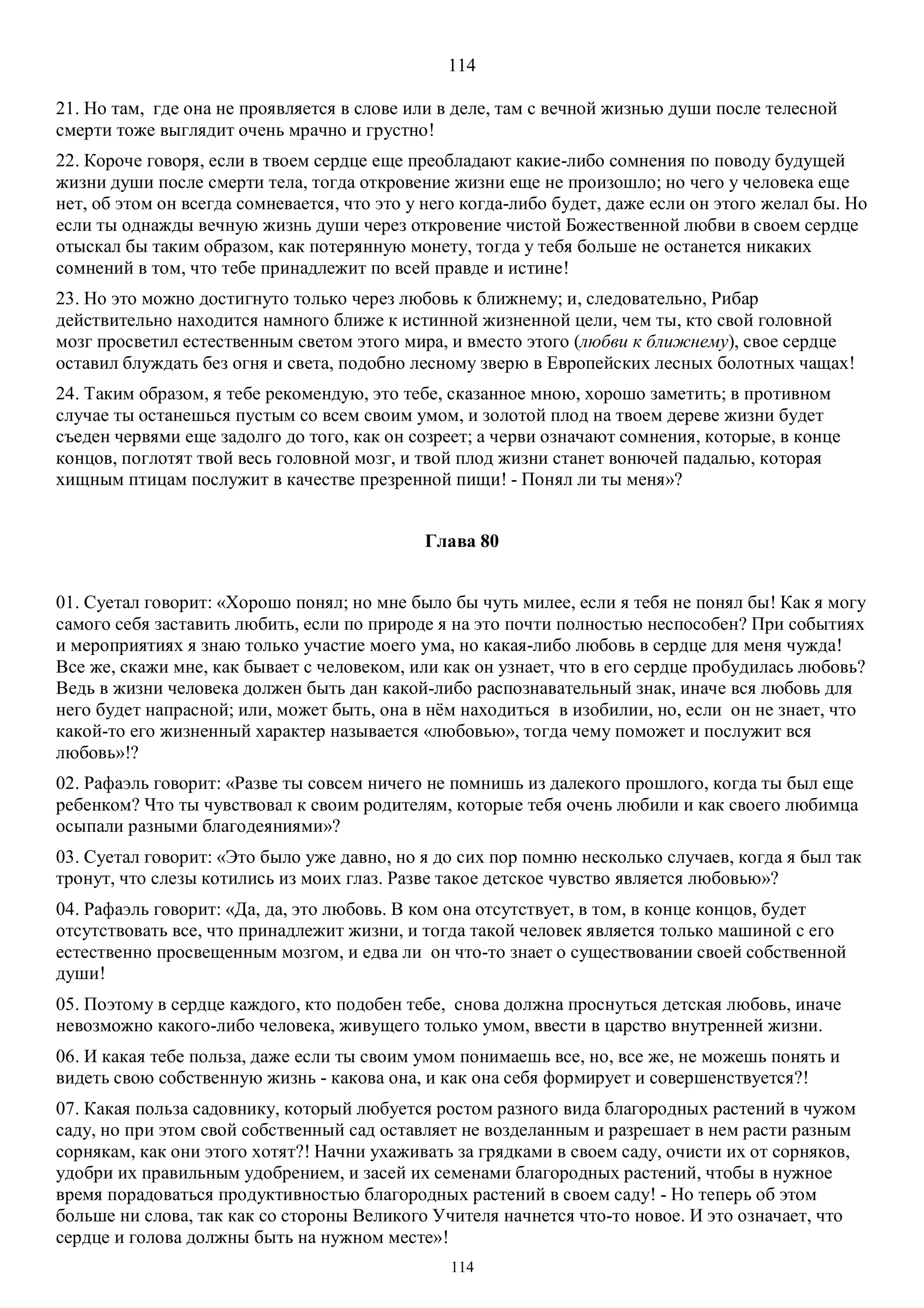 114
114
21. Но там, где она не проявляется в слове или в деле, там с вечной жизнью души после телесной
смерти тоже выглядит очень мрачно и грустно!
22. Короче говоря, если в твоем сердце еще преобладают какие-либо сомнения по поводу будущей
жизни души после смерти тела, тогда откровение жизни еще не произошло; но чего у человека еще
нет, об этом он всегда сомневается, что это у него когда-либо будет, даже если он этого желал бы. Но
если ты однажды вечную жизнь души через откровение чистой Божественной любви в своем сердце
отыскал бы таким образом, как потерянную монету, тогда у тебя больше не останется никаких
сомнений в том, что тебе принадлежит по всей правде и истине!
23. Но это можно достигнуто только через любовь к ближнему; и, следовательно, Рибар
действительно находится намного ближе к истинной жизненной цели, чем ты, кто свой головной
мозг просветил естественным светом этого мира, и вместо этого (любви к ближнему), свое сердце
оставил блуждать без огня и света, подобно лесному зверю в Европейских лесных болотных чащах!
24. Таким образом, я тебе рекомендую, это тебе, сказанное мною, хорошо заметить; в противном
случае ты останешься пустым со всем своим умом, и золотой плод на твоем дереве жизни будет
съеден червями еще задолго до того, как он созреет; а черви означают сомнения, которые, в конце
концов, поглотят твой весь головной мозг, и твой плод жизни станет вонючей падалью, которая
хищным птицам послужит в качестве презренной пищи! - Понял ли ты меня»?
Глава 80
01. Суетал говорит: «Хорошо понял; но мне было бы чуть милее, если я тебя не понял бы! Как я могу
самого себя заставить любить, если по природе я на это почти полностью неспособен? При событиях
и мероприятиях я знаю только участие моего ума, но какая-либо любовь в сердце для меня чужда!
Все же, скажи мне, как бывает с человеком, или как он узнает, что в его сердце пробудилась любовь?
Ведь в жизни человека должен быть дан какой-либо распознавательный знак, иначе вся любовь для
него будет напрасной; или, может быть, она в нём находиться в изобилии, но, если он не знает, что
какой-то его жизненный характер называется «любовью», тогда чему поможет и послужит вся
любовь»!?
02. Рафаэль говорит: «Разве ты совсем ничего не помнишь из далекого прошлого, когда ты был еще
ребенком? Что ты чувствовал к своим родителям, которые тебя очень любили и как своего любимца
осыпали разными благодеяниями»?
03. Суетал говорит: «Это было уже давно, но я до сих пор помню несколько случаев, когда я был так
тронут, что слезы котились из моих глаз. Разве такое детское чувство является любовью»?
04. Рафаэль говорит: «Да, да, это любовь. В ком она отсутствует, в том, в конце концов, будет
отсутствовать все, что принадлежит жизни, и тогда такой человек является только машиной с его
естественно просвещенным мозгом, и едва ли он что-то знает о существовании своей собственной
души!
05. Поэтому в сердце каждого, кто подобен тебе, снова должна проснуться детская любовь, иначе
невозможно какого-либо человека, живущего только умом, ввести в царство внутренней жизни.
06. И какая тебе польза, даже если ты своим умом понимаешь все, но, все же, не можешь понять и
видеть свою собственную жизнь - какова она, и как она себя формирует и совершенствуется?!
07. Какая польза садовнику, который любуется ростом разного вида благородных растений в чужом
саду, но при этом свой собственный сад оставляет не возделанным и разрешает в нем расти разным
сорнякам, как они этого хотят?! Начни ухаживать за грядками в своем саду, очисти их от сорняков,
удобри их правильным удобрением, и засей их семенами благородных растений, чтобы в нужное
время порадоваться продуктивностью благородных растений в своем саду! - Но теперь об этом
больше ни слова, так как со стороны Великого Учителя начнется что-то новое. И это означает, что
сердце и голова должны быть на нужном месте»!
 