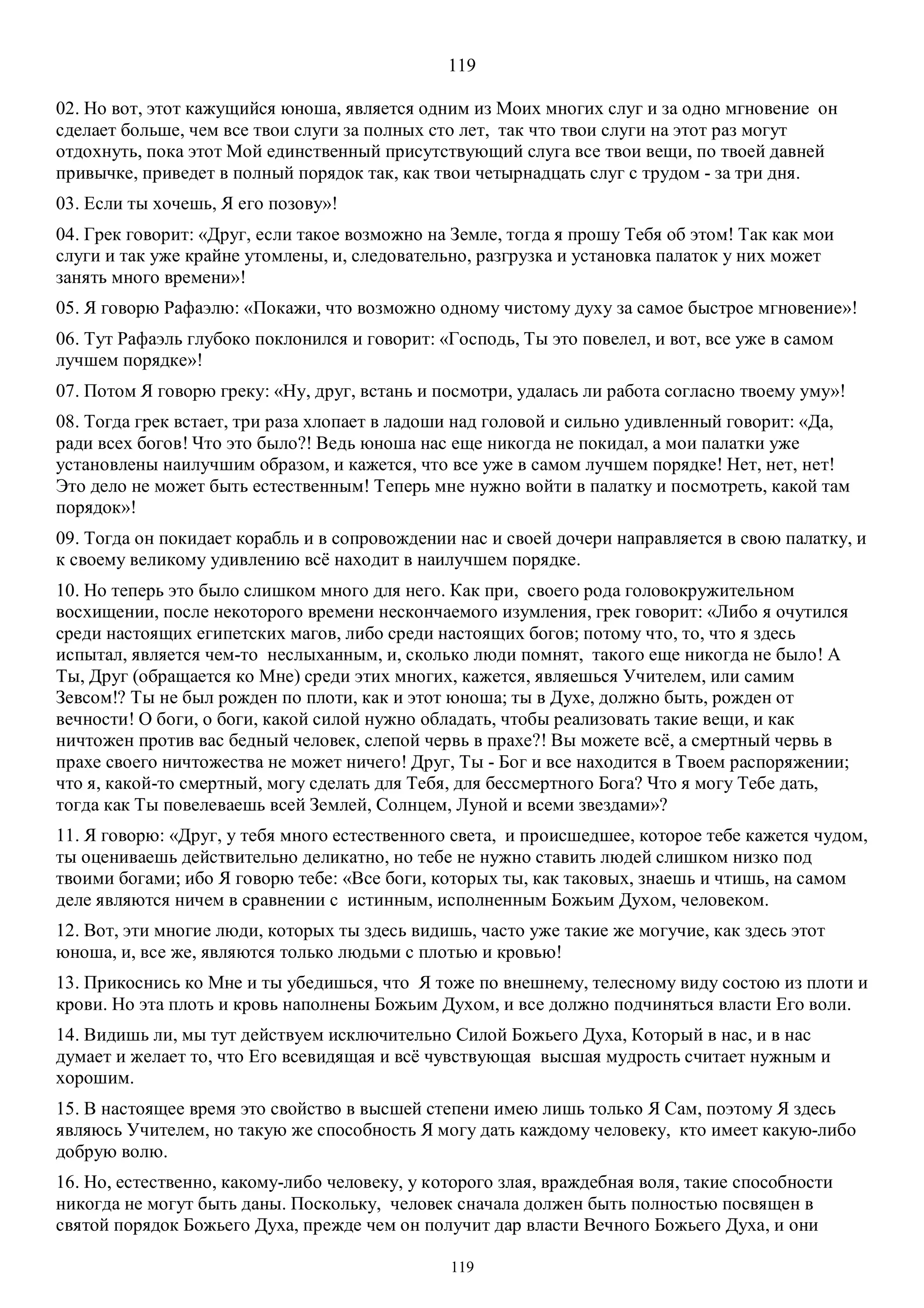 119
119
02. Но вот, этот кажущийся юноша, является одним из Моих многих слуг и за одно мгновение он
сделает больше, чем все твои слуги за полных сто лет, так что твои слуги на этот раз могут
отдохнуть, пока этот Мой единственный присутствующий слуга все твои вещи, по твоей давней
привычке, приведет в полный порядок так, как твои четырнадцать слуг с трудом - за три дня.
03. Если ты хочешь, Я его позову»!
04. Грек говорит: «Друг, если такое возможно на Земле, тогда я прошу Тебя об этом! Так как мои
слуги и так уже крайне утомлены, и, следовательно, разгрузка и установка палаток у них может
занять много времени»!
05. Я говорю Рафаэлю: «Покажи, что возможно одному чистому духу за самое быстрое мгновение»!
06. Тут Рафаэль глубоко поклонился и говорит: «Господь, Ты это повелел, и вот, все уже в самом
лучшем порядке»!
07. Потом Я говорю греку: «Ну, друг, встань и посмотри, удалась ли работа согласно твоему уму»!
08. Тогда грек встает, три раза хлопает в ладоши над головой и сильно удивленный говорит: «Да,
ради всех богов! Что это было?! Ведь юноша нас еще никогда не покидал, а мои палатки уже
установлены наилучшим образом, и кажется, что все уже в самом лучшем порядке! Нет, нет, нет!
Это дело не может быть естественным! Теперь мне нужно войти в палатку и посмотреть, какой там
порядок»!
09. Тогда он покидает корабль и в сопровождении нас и своей дочери направляется в свою палатку, и
к своему великому удивлению всё находит в наилучшем порядке.
10. Но теперь это было слишком много для него. Как при, своего рода головокружительном
восхищении, после некоторого времени нескончаемого изумления, грек говорит: «Либо я очутился
среди настоящих египетских магов, либо среди настоящих богов; потому что, то, что я здесь
испытал, является чем-то неслыханным, и, сколько люди помнят, такого еще никогда не было! А
Ты, Друг (обращается ко Мне) среди этих многих, кажется, являешься Учителем, или самим
Зевсом!? Ты не был рожден по плоти, как и этот юноша; ты в Духе, должно быть, рожден от
вечности! О боги, о боги, какой силой нужно обладать, чтобы реализовать такие вещи, и как
ничтожен против вас бедный человек, слепой червь в прахе?! Вы можете всё, а смертный червь в
прахе своего ничтожества не может ничего! Друг, Ты - Бог и все находится в Твоем распоряжении;
что я, какой-то смертный, могу сделать для Тебя, для бессмертного Бога? Что я могу Тебе дать,
тогда как Ты повелеваешь всей Землей, Солнцем, Луной и всеми звездами»?
11. Я говорю: «Друг, у тебя много естественного света, и происшедшее, которое тебе кажется чудом,
ты оцениваешь действительно деликатно, но тебе не нужно ставить людей слишком низко под
твоими богами; ибо Я говорю тебе: «Все боги, которых ты, как таковых, знаешь и чтишь, на самом
деле являются ничем в сравнении с истинным, исполненным Божьим Духом, человеком.
12. Вот, эти многие люди, которых ты здесь видишь, часто уже такие же могучие, как здесь этот
юноша, и, все же, являются только людьми с плотью и кровью!
13. Прикоснись ко Мне и ты убедишься, что Я тоже по внешнему, телесному виду состою из плоти и
крови. Но эта плоть и кровь наполнены Божьим Духом, и все должно подчиняться власти Его воли.
14. Видишь ли, мы тут действуем исключительно Силой Божьего Духа, Который в нас, и в нас
думает и желает то, что Его всевидящая и всё чувствующая высшая мудрость считает нужным и
хорошим.
15. В настоящее время это свойство в высшей степени имею лишь только Я Сам, поэтому Я здесь
являюсь Учителем, но такую же способность Я могу дать каждому человеку, кто имеет какую-либо
добрую волю.
16. Но, естественно, какому-либо человеку, у которого злая, враждебная воля, такие способности
никогда не могут быть даны. Поскольку, человек сначала должен быть полностью посвящен в
святой порядок Божьего Духа, прежде чем он получит дар власти Вечного Божьего Духа, и они
 