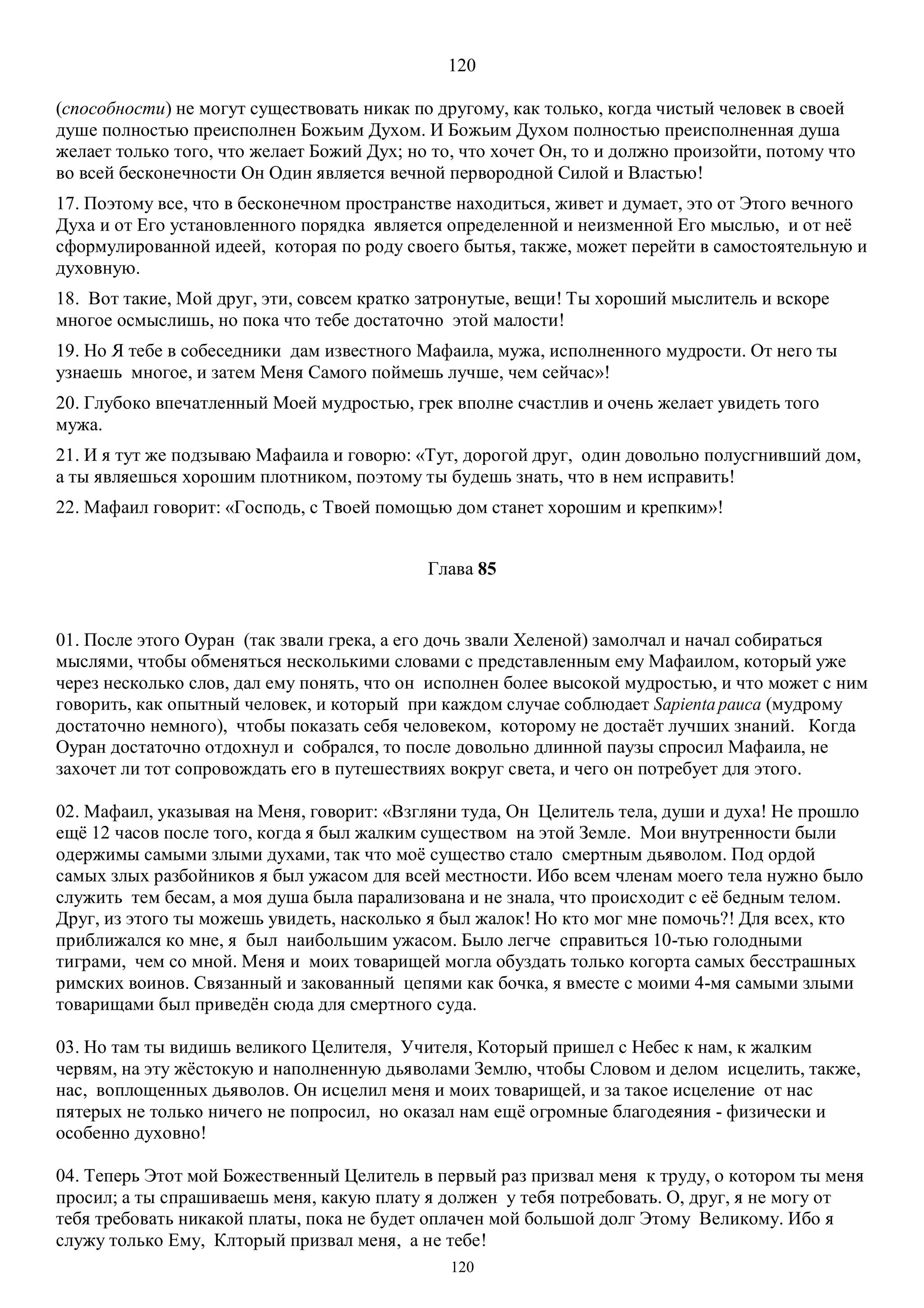 120
120
(способности) не могут существовать никак по другому, как только, когда чистый человек в своей
душе полностью преисполнен Божьим Духом. И Божьим Духом полностью преисполненная душа
желает только того, что желает Божий Дух; но то, что хочет Он, то и должно произойти, потому что
во всей бесконечности Он Один является вечной первородной Силой и Властью!
17. Поэтому все, что в бесконечном пространстве находиться, живет и думает, это от Этого вечного
Духа и от Его установленного порядка является определенной и неизменной Его мыслью, и от неё
сформулированной идеей, которая по роду своего бытья, также, может перейти в самостоятельную и
духовную.
18. Вот такие, Мой друг, эти, совсем кратко затронутые, вещи! Ты хороший мыслитель и вскоре
многое осмыслишь, но пока что тебе достаточно этой малости!
19. Но Я тебе в собеседники дам известного Мафаила, мужа, исполненного мудрости. От него ты
узнаешь многое, и затем Меня Самого поймешь лучше, чем сейчас»!
20. Глубоко впечатленный Моей мудростью, грек вполне счастлив и очень желает увидеть того
мужа.
21. И я тут же подзываю Мафаила и говорю: «Тут, дорогой друг, один довольно полусгнивший дом,
а ты являешься хорошим плотником, поэтому ты будешь знать, что в нем исправить!
22. Mафаил говорит: «Господь, с Твоей помощью дом станет хорошим и крепким»!
Глава 85
01. После этого Оуран (так звали грека, а его дочь звали Хеленой) замолчал и начал собираться
мыслями, чтобы обменяться несколькими словами с представленным ему Мафаилом, который уже
через несколько слов, дал ему понять, что он исполнен более высокой мудростью, и что может с ним
говорить, как опытный человек, и который при каждом случае соблюдает Sapientapauca (мудрому
достаточно немного), чтобы показать себя человеком, которому не достаёт лучших знаний. Когда
Оуран достаточно отдохнул и собрался, то после довольно длинной паузы спросил Мафаила, не
захочет ли тот сопровождать его в путешествиях вокруг света, и чего он потребует для этого.
02. Мафаил, указывая на Меня, говорит: «Взгляни туда, Он Целитель тела, души и духа! Не прошло
ещё 12 часов после того, когда я был жалким существом на этой Земле. Мои внутренности были
одержимы самыми злыми духами, так что моё существо стало смертным дьяволом. Под ордой
самых злых разбойников я был ужасом для всей местности. Ибо всем членам моего тела нужно было
служить тем бесам, а моя душа была парализована и не знала, что происходит с её бедным телом.
Друг, из этого ты можешь увидеть, насколько я был жалок! Но кто мог мне помочь?! Для всех, кто
приближался ко мне, я был наибольшим ужасом. Было легче справиться 10-тью голодными
тиграми, чем со мной. Меня и моих товарищей могла обуздать только когорта самых бесстрашных
римских воинов. Связанный и закованный цепями как бочка, я вместе с моими 4-мя самыми злыми
товарищами был приведён сюда для смертного суда.
03. Но там ты видишь великого Целителя, Учителя, Который пришел с Небес к нам, к жалким
червям, на эту жёстокую и наполненную дьяволами Землю, чтобы Словом и делом исцелить, также,
нас, воплощенных дьяволов. Он исцелил меня и моих товарищей, и за такое исцеление от нас
пятерых не только ничего не попросил, но оказал нам ещё огромные благодеяния - физически и
особенно духовно!
04. Теперь Этот мой Божественный Целитель в первый раз призвал меня к труду, о котором ты меня
просил; а ты спрашиваешь меня, какую плату я должен у тебя потребовать. О, друг, я не могу от
тебя требовать никакой платы, пока не будет оплачен мой большой долг Этому Великому. Ибо я
служу только Ему, Клторый призвал меня, а не тебе!
 