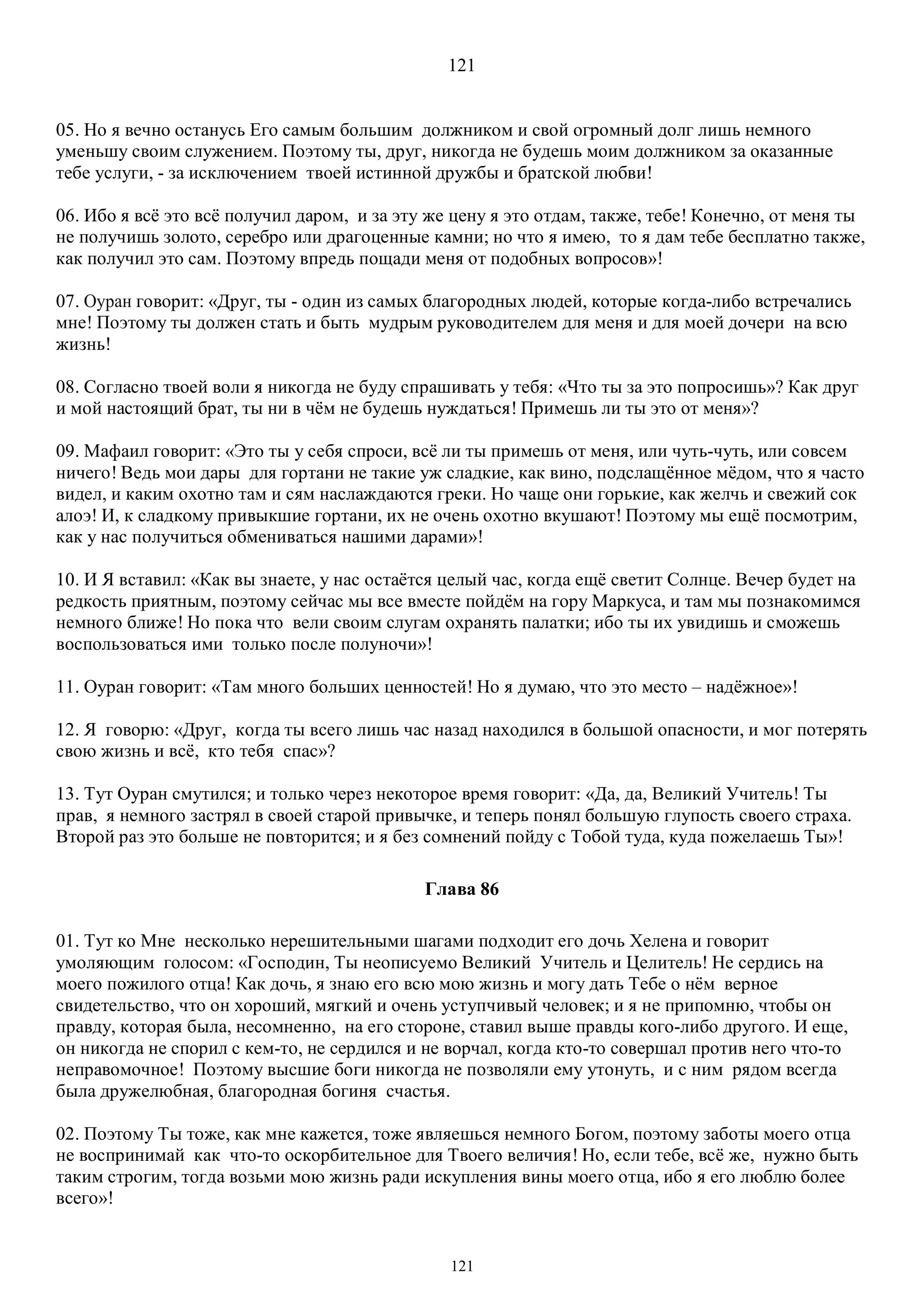 121
121
05. Но я вечно останусь Его самым большим должником и свой огромный долг лишь немного
уменьшу своим служением. Поэтому ты, друг, никогда не будешь моим должником за оказанные
тебе услуги, - за исключением твоей истинной дружбы и братской любви!
06. Ибо я всё это всё получил даром, и за эту же цену я это отдам, также, тебе! Конечно, от меня ты
не получишь золото, серебро или драгоценные камни; но что я имею, то я дам тебе бесплатно также,
как получил это сам. Поэтому впредь пощади меня от подобных вопросов»!
07. Оуран говорит: «Друг, ты - один из самых благородных людей, которые когда-либо встречались
мне! Поэтому ты должен стать и быть мудрым руководителем для меня и для моей дочери на всю
жизнь!
08. Согласно твоей воли я никогда не буду спрашивать у тебя: «Что ты за это попросишь»? Как друг
и мой настоящий брат, ты ни в чём не будешь нуждаться! Примешь ли ты это от меня»?
09. Мафаил говорит: «Это ты у себя спроси, всё ли ты примешь от меня, или чуть-чуть, или совсем
ничего! Ведь мои дары для гортани не такие уж сладкие, как вино, подслащённое мёдом, что я часто
видел, и каким охотно там и сям наслаждаются греки. Но чаще они горькие, как желчь и свежий сок
алоэ! И, к сладкому привыкшие гортани, их не очень охотно вкушают! Поэтому мы ещё посмотрим,
как у нас получиться обмениваться нашими дарами»!
10. И Я вставил: «Как вы знаете, у нас остаётся целый час, когда ещё светит Солнце. Вечер будет на
редкость приятным, поэтому сейчас мы все вместе пойдём на гору Маркуса, и там мы познакомимся
немного ближе! Но пока что вели своим слугам охранять палатки; ибо ты их увидишь и сможешь
воспользоваться ими только после полуночи»!
11. Оуран говорит: «Там много больших ценностей! Но я думаю, что это место – надёжное»!
12. Я говорю: «Друг, когда ты всего лишь час назад находился в большой опасности, и мог потерять
свою жизнь и всё, кто тебя спас»?
13. Тут Оуран смутился; и только через некоторое время говорит: «Да, да, Великий Учитель! Ты
прав, я немного застрял в своей старой привычке, и теперь понял большую глупость своего страха.
Второй раз это больше не повторится; и я без сомнений пойду с Тобой туда, куда пожелаешь Ты»!
Глава 86
01. Тут ко Мне несколько нерешительными шагами подходит его дочь Хелена и говорит
умоляющим голосом: «Господин, Ты неописуемо Великий Учитель и Целитель! Не сердись на
моего пожилого отца! Как дочь, я знаю его всю мою жизнь и могу дать Тебе о нём верное
свидетельство, что он хороший, мягкий и очень уступчивый человек; и я не припомню, чтобы он
правду, которая была, несомненно, на его стороне, ставил выше правды кого-либо другого. И еще,
он никогда не спорил с кем-то, не сердился и не ворчал, когда кто-то совершал против него что-то
неправомочное! Поэтому высшие боги никогда не позволяли ему утонуть, и с ним рядом всегда
была дружелюбная, благородная богиня счастья.
02. Поэтому Ты тоже, как мне кажется, тоже являешься немного Богом, поэтому заботы моего отца
не воспринимай как что-то оскорбительное для Твоего величия! Но, если тебе, всё же, нужно быть
таким строгим, тогда возьми мою жизнь ради искупления вины моего отца, ибо я его люблю более
всего»!
 