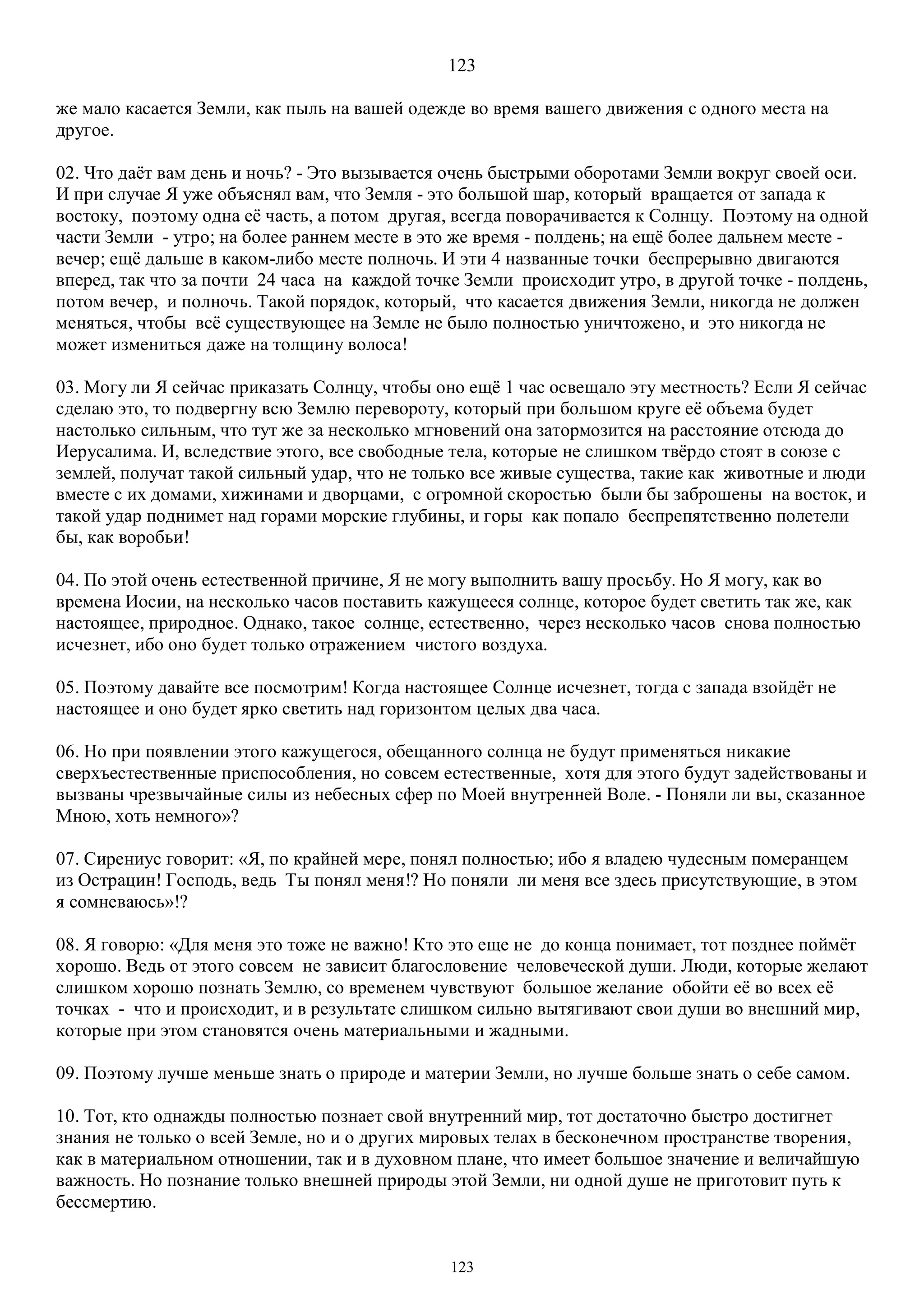 123
123
же мало касается Земли, как пыль на вашей одежде во время вашего движения с одного места на
другое.
02. Что даёт вам день и ночь? - Это вызывается очень быстрыми оборотами Земли вокруг своей оси.
И при случае Я уже объяснял вам, что Земля - это большой шар, который вращается от запада к
востоку, поэтому одна её часть, а потом другая, всегда поворачивается к Солнцу. Поэтому на одной
части Земли - утро; на более раннем месте в это же время - полдень; на ещё более дальнем месте -
вечер; ещё дальше в каком-либо месте полночь. И эти 4 названные точки беспрерывно двигаются
вперед, так что за почти 24 часа на каждой точке Земли происходит утро, в другой точке - полдень,
потом вечер, и полночь. Такой порядок, который, что касается движения Земли, никогда не должен
меняться, чтобы всё существующее на Земле не было полностью уничтожено, и это никогда не
может измениться даже на толщину волоса!
03. Могу ли Я сейчас приказать Солнцу, чтобы оно ещё 1 час освещало эту местность? Если Я сейчас
сделаю это, то подвергну всю Землю перевороту, который при большом круге её объема будет
настолько сильным, что тут же за несколько мгновений она затормозится на расстояние отсюда до
Иерусалима. И, вследствие этого, все свободные тела, которые не слишком твёрдо стоят в союзе с
землей, получат такой сильный удар, что не только все живые существа, такие как животные и люди
вместе с их домами, хижинами и дворцами, с огромной скоростью были бы заброшены на восток, и
такой удар поднимет над горами морские глубины, и горы как попало беспрепятственно полетели
бы, как воробьи!
04. По этой очень естественной причине, Я не могу выполнить вашу просьбу. Но Я могу, как во
времена Иосии, на несколько часов поставить кажущееся солнце, которое будет светить так же, как
настоящее, природное. Однако, такое солнце, естественно, через несколько часов снова полностью
исчезнет, ибо оно будет только отражением чистого воздуха.
05. Поэтому давайте все посмотрим! Когда настоящее Солнце исчезнет, тогда с запада взойдёт не
настоящее и оно будет ярко светить над горизонтом целых два часа.
06. Но при появлении этого кажущегося, обещанного солнца не будут применяться никакие
сверхъестественные приспособления, но совсем естественные, хотя для этого будут задействованы и
вызваны чрезвычайные силы из небесных сфер по Моей внутренней Воле. - Поняли ли вы, сказанное
Мною, хоть немного»?
07. Сирениус говорит: «Я, по крайней мере, понял полностью; ибо я владею чудесным померанцем
из Острацин! Господь, ведь Ты понял меня!? Но поняли ли меня все здесь присутствующие, в этом
я сомневаюсь»!?
08. Я говорю: «Для меня это тоже не важно! Кто это еще не до конца понимает, тот позднее поймёт
хорошо. Ведь от этого совсем не зависит благословение человеческой души. Люди, которые желают
слишком хорошо познать Землю, со временем чувствуют большое желание обойти её во всех её
точках - что и происходит, и в результате слишком сильно вытягивают свои души во внешний мир,
которые при этом становятся очень материальными и жадными.
09. Поэтому лучше меньше знать о природе и материи Земли, но лучше больше знать о себе самом.
10. Тот, кто однажды полностью познает свой внутренний мир, тот достаточно быстро достигнет
знания не только о всей Земле, но и о других мировых телах в бесконечном пространстве творения,
как в материальном отношении, так и в духовном плане, что имеет большое значение и величайшую
важность. Но познание только внешней природы этой Земли, ни одной душе не приготовит путь к
бессмертию.
 