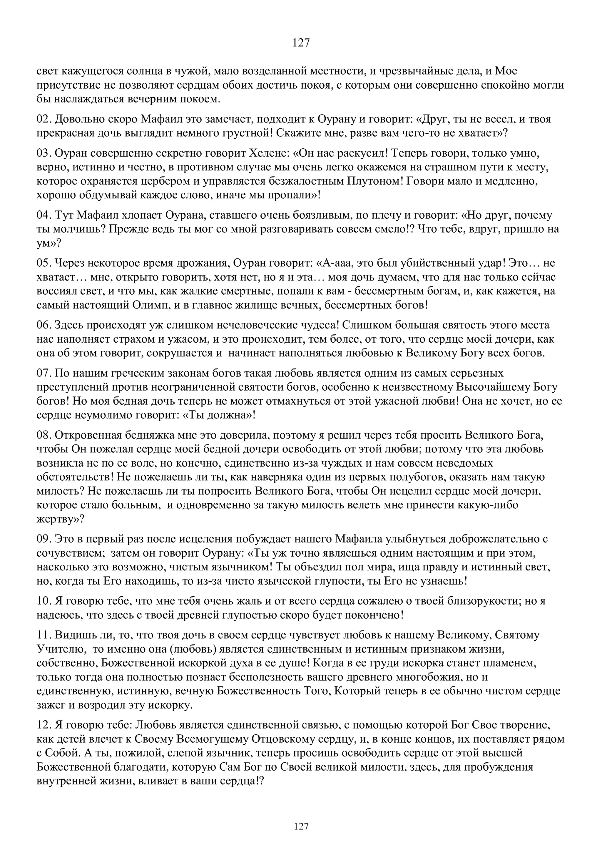 127
127
свет кажущегося солнца в чужой, мало возделанной местности, и чрезвычайные дела, и Мое
присутствие не позволяют сердцам обоих достичь покоя, с которым они совершенно спокойно могли
бы наслаждаться вечерним покоем.
02. Довольно скоро Мафаил это замечает, подходит к Оурану и говорит: «Друг, ты не весел, и твоя
прекрасная дочь выглядит немного грустной! Скажите мне, разве вам чего-то не хватает»?
03. Оуран совершенно секретно говорит Хелене: «Он нас раскусил! Теперь говори, только умно,
верно, истинно и честно, в противном случае мы очень легко окажемся на страшном пути к месту,
которое охраняется цербером и управляется безжалостным Плутоном! Говори мало и медленно,
хорошо обдумывай каждое слово, иначе мы пропали»!
04. Тут Мафаил хлопает Оурана, ставшего очень боязливым, по плечу и говорит: «Но друг, почему
ты молчишь? Прежде ведь ты мог со мной разговаривать совсем смело!? Что тебе, вдруг, пришло на
ум»?
05. Через некоторое время дрожания, Oуран говорит: «А-ааа, это был убийственный удар! Это… не
хватает… мне, открыто говорить, хотя нет, но я и эта… моя дочь думаем, что для нас только сейчас
воссиял свет, и что мы, как жалкие смертные, попали к вам - бессмертным богам, и, как кажется, на
самый настоящий Олимп, и в главное жилище вечных, бессмертных богов!
06. Здесь происходят уж слишком нечеловеческие чудеса! Слишком большая святость этого места
нас наполняет страхом и ужасом, и это происходит, тем более, от того, что сердце моей дочери, как
она об этом говорит, сокрушается и начинает наполняться любовью к Великому Богу всех богов.
07. По нашим греческим законам богов такая любовь является одним из самых серьезных
преступлений против неограниченной святости богов, особенно к неизвестному Высочайшему Богу
богов! Но моя бедная дочь теперь не может отмахнуться от этой ужасной любви! Она не хочет, но ее
сердце неумолимо говорит: «Ты должна»!
08. Откровенная бедняжка мне это доверила, поэтому я решил через тебя просить Великого Бога,
чтобы Он пожелал сердце моей бедной дочери освободить от этой любви; потому что эта любовь
возникла не по ее воле, но конечно, единственно из-за чуждых и нам совсем неведомых
обстоятельств! Не пожелаешь ли ты, как наверняка один из первых полубогов, оказать нам такую
милость? Не пожелаешь ли ты попросить Великого Бога, чтобы Он исцелил сердце моей дочери,
которое стало больным, и одновременно за такую милость велеть мне принести какую-либо
жертву»?
09. Это в первый раз после исцеления побуждает нашего Мафаила улыбнуться доброжелательно с
сочувствием; затем он говорит Оурану: «Ты уж точно являешься одним настоящим и при этом,
насколько это возможно, чистым язычником! Ты объездил пол мира, ища правду и истинный свет,
но, когда ты Его находишь, то из-за чисто языческой глупости, ты Его не узнаешь!
10. Я говорю тебе, что мне тебя очень жаль и от всего сердца сожалею о твоей близорукости; но я
надеюсь, что здесь с твоей древней глупостью скоро будет покончено!
11. Видишь ли, то, что твоя дочь в своем сердце чувствует любовь к нашему Великому, Святому
Учителю, то именно она (любовь) является единственным и истинным признаком жизни,
собственно, Божественной искоркой духа в ее душе! Когда в ее груди искорка станет пламенем,
только тогда она полностью познает бесполезность вашего древнего многобожия, но и
единственную, истинную, вечную Божественность Того, Который теперь в ее обычно чистом сердце
зажег и возродил эту искорку.
12. Я говорю тебе: Любовь является единственной связью, с помощью которой Бог Свое творение,
как детей влечет к Своему Всемогущему Отцовскому сердцу, и, в конце концов, их поставляет рядом
с Собой. А ты, пожилой, слепой язычник, теперь просишь освободить сердце от этой высшей
Божественной благодати, которую Сам Бог по Своей великой милости, здесь, для пробуждения
внутренней жизни, вливает в ваши сердца!?
 