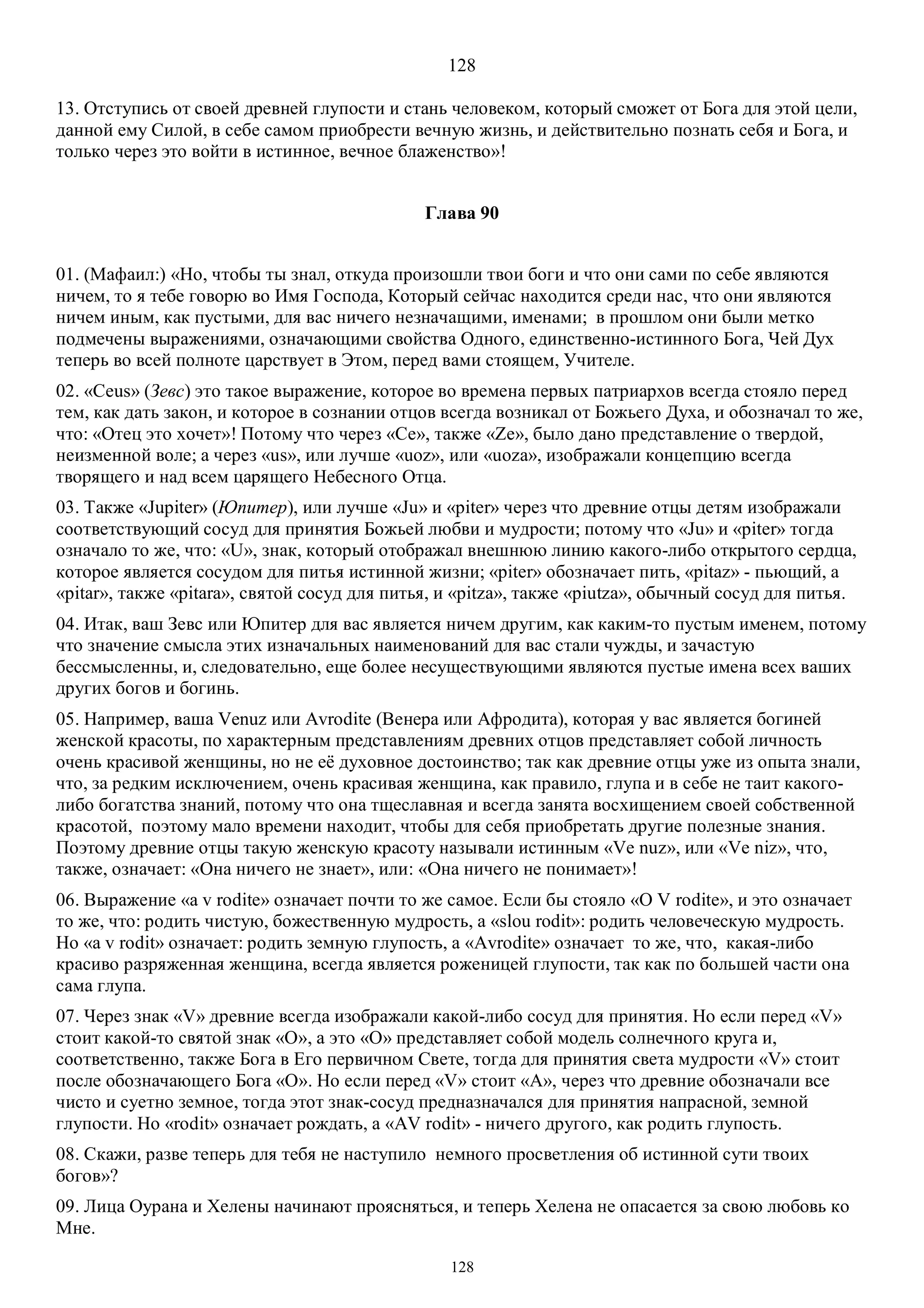 128
128
13. Отступись от своей древней глупости и стань человеком, который сможет от Бога для этой цели,
данной ему Силой, в себе самом приобрести вечную жизнь, и действительно познать себя и Бога, и
только через это войти в истинное, вечное блаженство»!
Глава 90
01. (Mафаил:) «Но, чтобы ты знал, откуда произошли твои боги и что они сами по себе являются
ничем, то я тебе говорю во Имя Господа, Который сейчас находится среди нас, что они являются
ничем иным, как пустыми, для вас ничего незначащими, именами; в прошлом они были метко
подмечены выражениями, означающими свойства Одного, единственно-истинного Бога, Чей Дух
теперь во всей полноте царствует в Этом, перед вами стоящем, Учителе.
02. «Ceus» (Зевс) это такое выражение, которое во времена первых патриархов всегда стояло перед
тем, как дать закон, и которое в сознании отцов всегда возникал от Божьего Духа, и обозначал то же,
что: «Отец это хочет»! Потому что через «Ce», также «Ze», было дано представление о твердой,
неизменной воле; а через «us», или лучше «uoz», или «uoza», изображали концепцию всегда
творящего и над всем царящего Небесного Отца.
03. Также «Jupiter» (Юпитер), или лучше «Ju» и «piter» через что древние отцы детям изображали
соответствующий сосуд для принятия Божьей любви и мудрости; потому что «Ju» и «piter» тогда
означало то же, что: «U», знак, который отображал внешнюю линию какого-либо открытого сердца,
которое является сосудом для питья истинной жизни; «piter» обозначает пить, «pitaz» - пьющий, a
«pitar», также «pitara», святой сосуд для питья, и «pitza», также «piutza», обычный сосуд для питья.
04. Итак, ваш Зевс или Юпитер для вас является ничем другим, как каким-то пустым именем, потому
что значение смысла этих изначальных наименований для вас стали чужды, и зачастую
бессмысленны, и, следовательно, еще более несуществующими являются пустые имена всех ваших
других богов и богинь.
05. Например, ваша Venuz или Avrodite (Венера или Афродита), которая у вас является богиней
женской красоты, по характерным представлениям древних отцов представляет собой личность
очень красивой женщины, но не её духовное достоинство; так как древние отцы уже из опыта знали,
что, за редким исключением, очень красивая женщина, как правило, глупа и в себе не таит какого-
либо богатства знаний, потому что она тщеславная и всегда занята восхищением своей собственной
красотой, поэтому мало времени находит, чтобы для себя приобретать другие полезные знания.
Поэтому древние отцы такую женскую красоту называли истинным «Ve nuz», или «Ve niz», что,
также, означает: «Она ничего не знает», или: «Она ничего не понимает»!
06. Выражение «a v rodite» означает почти то же самое. Если бы стояло «O V rodite», и это означает
то же, что: родить чистую, божественную мудрость, а «slou rodit»: родить человеческую мудрость.
Но «a v rodit» означает: родить земную глупость, а «Avrodite» означает то же, что, какая-либо
красиво разряженная женщина, всегда является роженицей глупости, так как по большей части она
сама глупа.
07. Через знак «V» древние всегда изображали какой-либо сосуд для принятия. Но если перед «V»
стоит какой-то святой знак «O», а это «О» представляет собой модель солнечного круга и,
соответственно, также Бога в Его первичном Свете, тогда для принятия света мудрости «V» стоит
после обозначающего Бога «О». Но если перед «V» стоит «А», через что древние обозначали все
чисто и суетно земное, тогда этот знак-сосуд предназначался для принятия напрасной, земной
глупости. Но «rodit» означает рождать, а «AV rodit» - ничего другого, как родить глупость.
08. Скажи, разве теперь для тебя не наступило немного просветления об истинной сути твоих
богов»?
09. Лица Оурана и Хелены начинают проясняться, и теперь Хелена не опасается за свою любовь ко
Мне.
 