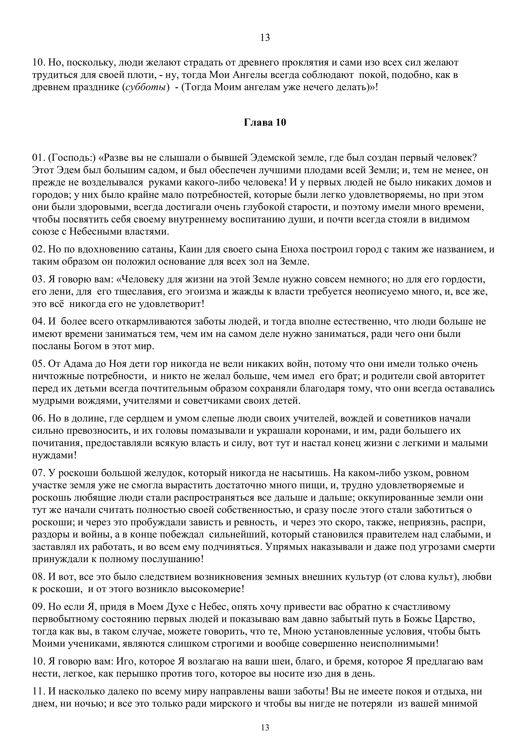 13
13
10. Но, поскольку, люди желают страдать от древнего проклятия и сами изо всех сил желают
трудиться для своей плоти, - ну, тогда Мои Ангелы всегда соблюдают покой, подобно, как в
древнем празднике (субботы) - (Тогда Моим ангелам уже нечего делать)»!
Глава 10
01. (Господь:) «Разве вы не слышали о бывшей Эдемской земле, где был создан первый человек?
Этот Эдем был большим садом, и был обеспечен лучшими плодами всей Земли; и, тем не менее, он
прежде не возделывался руками какого-либо человека! И у первых людей не было никаких домов и
городов; у них было крайне мало потребностей, которые были легко удовлетворяемы, но при этом
они были здоровыми, всегда достигали очень глубокой старости, и поэтому имели много времени,
чтобы посвятить себя своему внутреннему воспитанию души, и почти всегда стояли в видимом
союзе с Небесными властями.
02. Но по вдохновению сатаны, Каин для своего сына Eноха построил город с таким же названием, и
таким образом он положил основание для всех зол на Земле.
03. Я говорю вам: «Человеку для жизни на этой Земле нужно совсем немного; но для его гордости,
его лени, для его тщеславия, его эгоизма и жажды к власти требуется неописуемо много, и, все же,
это всё никогда его не удовлетворит!
04. И более всего откармливаются заботы людей, и тогда вполне естественно, что люди больше не
имеют времени заниматься тем, чем им на самом деле нужно заниматься, ради чего они были
посланы Богом в этот мир.
05. От Адама до Ноя дети гор никогда не вели никаких войн, потому что они имели только очень
ничтожные потребности, и никто не желал больше, чем имел его брат; и родители свой авторитет
перед их детьми всегда почтительным образом сохраняли благодаря тому, что они всегда оставались
мудрыми вождями, учителями и советчиками своих детей.
06. Но в долине, где сердцем и умом слепые люди своих учителей, вождей и советников начали
сильно превозносить, и их головы помазывали и украшали коронами, и им, ради большего их
почитания, предоставляли всякую власть и силу, вот тут и настал конец жизни с легкими и малыми
нуждами!
07. У роскоши большой желудок, который никогда не насытишь. На каком-либо узком, ровном
участке земля уже не смогла вырастить достаточно много пищи, и, трудно удовлетворяемые и
роскошь любящие люди стали распространяться все дальше и дальше; оккупированные земли они
тут же начали считать полностью своей собственностью, и сразу после этого стали заботиться о
роскоши; и через это пробуждали зависть и ревность, и через это скоро, также, неприязнь, распри,
раздоры и войны, а в конце побеждал сильнейший, который становился правителем над слабыми, и
заставлял их работать, и во всем ему подчиняться. Упрямых наказывали и даже под угрозами смерти
принуждали к полному послушанию!
08. И вот, все это было следствием возникновения земных внешних культур (от слова культ), любви
к роскоши, и от этого возникло высокомерие!
09. Но если Я, придя в Моем Духе с Небес, опять хочу привести вас обратно к счастливому
первобытному состоянию первых людей и показываю вам давно забытый путь в Божье Царство,
тогда как вы, в таком случае, можете говорить, что те, Мною установленные условия, чтобы быть
Моими учениками, являются слишком строгими и вообще совершенно неисполнимыми!
10. Я говорю вам: Иго, которое Я возлагаю на ваши шеи, благо, и бремя, которое Я предлагаю вам
нести, легкое, как перышко против того, которое вы носите изо дня в день.
11. И насколько далеко по всему миру направлены ваши заботы! Вы не имеете покоя и отдыха, ни
днем, ни ночью; и все это только ради мирского и чтобы вы нигде не потеряли из вашей мнимой
 