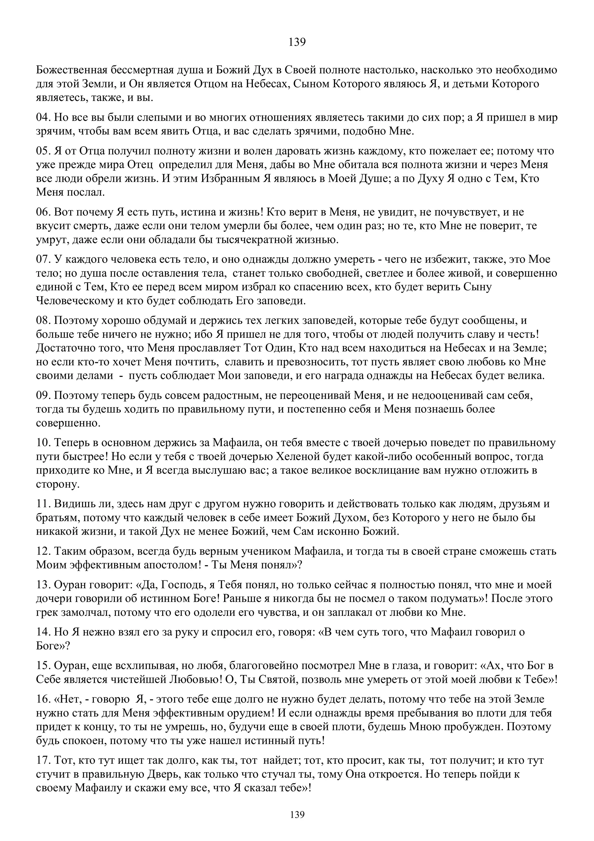 139
139
Божественная бессмертная душа и Божий Дух в Своей полноте настолько, насколько это необходимо
для этой Земли, и Он является Отцом на Небесах, Сыном Которого являюсь Я, и детьми Которого
являетесь, также, и вы.
04. Но все вы были слепыми и во многих отношениях являетесь такими до сих пор; а Я пришел в мир
зрячим, чтобы вам всем явить Отца, и вас сделать зрячими, подобно Мне.
05. Я от Отца получил полноту жизни и волен даровать жизнь каждому, кто пожелает ее; потому что
уже прежде мира Отец определил для Меня, дабы во Мне обитала вся полнота жизни и через Меня
все люди обрели жизнь. И этим Избранным Я являюсь в Моей Душе; а по Духу Я одно с Тем, Кто
Меня послал.
06. Вот почему Я есть путь, истина и жизнь! Кто верит в Меня, не увидит, не почувствует, и не
вкусит смерть, даже если они телом умерли бы более, чем один раз; но те, кто Мне не поверит, те
умрут, даже если они обладали бы тысячекратной жизнью.
07. У каждого человека есть тело, и оно однажды должно умереть - чего не избежит, также, это Мое
тело; но душа после оставления тела, станет только свободней, светлее и более живой, и совершенно
единой с Тем, Кто ее перед всем миром избрал ко спасению всех, кто будет верить Сыну
Человеческому и кто будет соблюдать Его заповеди.
08. Поэтому хорошо обдумай и держись тех легких заповедей, которые тебе будут сообщены, и
больше тебе ничего не нужно; ибо Я пришел не для того, чтобы от людей получить славу и честь!
Достаточно того, что Меня прославляет Тот Один, Кто над всем находиться на Небесах и на Земле;
но если кто-то хочет Меня почтить, славить и превозносить, тот пусть являет свою любовь ко Мне
своими делами - пусть соблюдает Мои заповеди, и его награда однажды на Небесах будет велика.
09. Поэтому теперь будь совсем радостным, не переоценивай Меня, и не недооценивай сам себя,
тогда ты будешь ходить по правильному пути, и постепенно себя и Меня познаешь более
совершенно.
10. Теперь в основном держись за Maфаила, он тебя вместе с твоей дочерью поведет по правильному
пути быстрее! Но если у тебя с твоей дочерью Хеленой будет какой-либо особенный вопрос, тогда
приходите ко Мне, и Я всегда выслушаю вас; а такое великое восклицание вам нужно отложить в
сторону.
11. Видишь ли, здесь нам друг с другом нужно говорить и действовать только как людям, друзьям и
братьям, потому что каждый человек в себе имеет Божий Духом, без Которого у него не было бы
никакой жизни, и такой Дух не менее Божий, чем Сам исконно Божий.
12. Таким образом, всегда будь верным учеником Мафаила, и тогда ты в своей стране сможешь стать
Моим эффективным апостолом! - Ты Меня понял»?
13. Oуран говорит: «Да, Господь, я Тебя понял, но только сейчас я полностью понял, что мне и моей
дочери говорили об истинном Боге! Раньше я никогда бы не посмел о таком подумать»! После этого
грек замолчал, потому что его одолели его чувства, и он заплакал от любви ко Мне.
14. Но Я нежно взял его за руку и спросил его, говоря: «В чем суть того, что Мафаил говорил о
Боге»?
15. Oуран, еще всхлипывая, но любя, благоговейно посмотрел Мне в глаза, и говорит: «Ах, что Бог в
Себе является чистейшей Любовью! О, Ты Святой, позволь мне умереть от этой моей любви к Тебе»!
16. «Нет, - говорю Я, - этого тебе еще долго не нужно будет делать, потому что тебе на этой Земле
нужно стать для Меня эффективным орудием! И если однажды время пребывания во плоти для тебя
придет к концу, то ты не умрешь, но, будучи еще в своей плоти, будешь Мною пробужден. Поэтому
будь спокоен, потому что ты уже нашел истинный путь!
17. Тот, кто тут ищет так долго, как ты, тот найдет; тот, кто просит, как ты, тот получит; и кто тут
стучит в правильную Дверь, как только что стучал ты, тому Она откроется. Но теперь пойди к
своему Maфаилу и скажи ему все, что Я сказал тебе»!
 