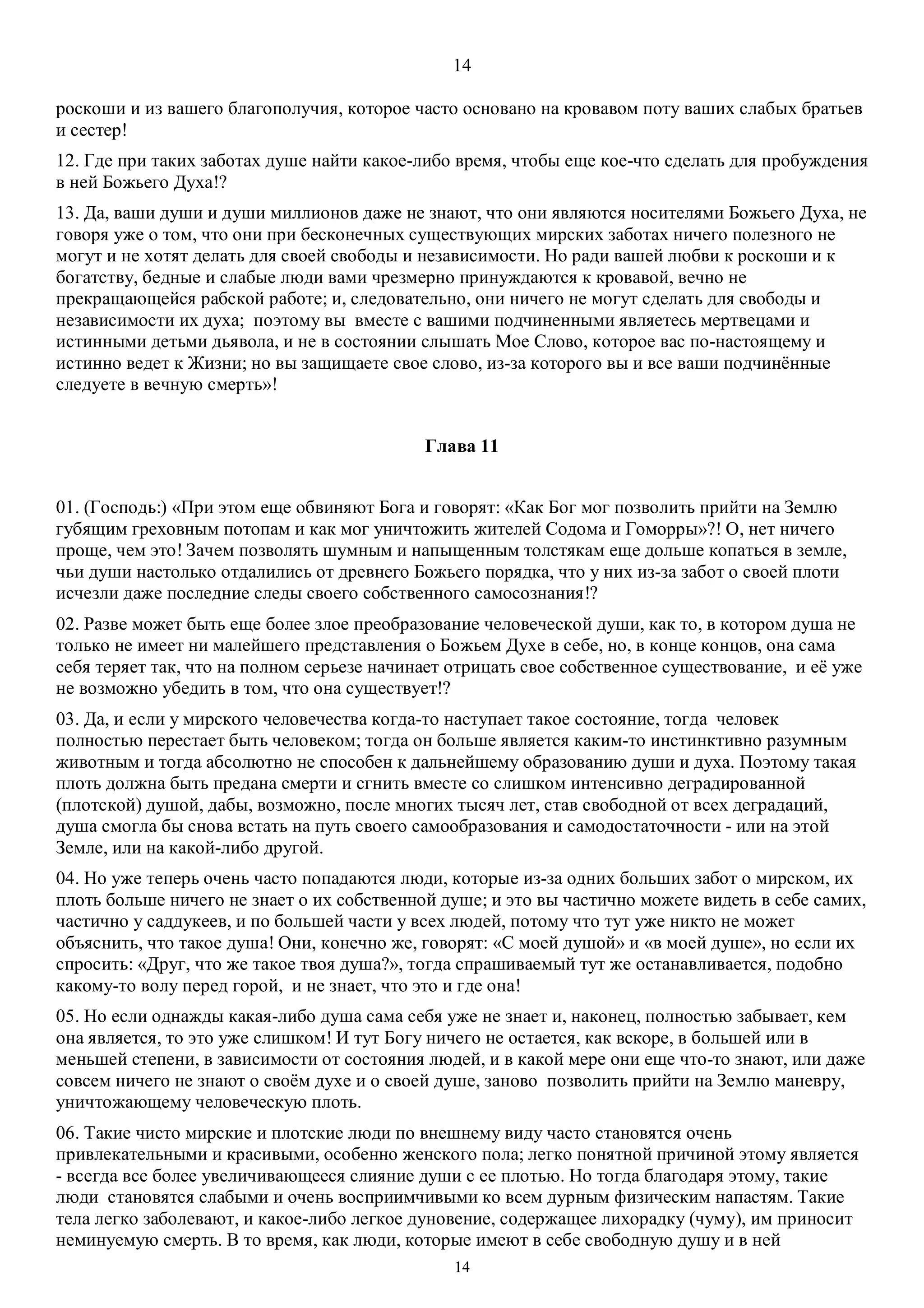 14
14
роскоши и из вашего благополучия, которое часто основано на кровавом поту ваших слабых братьев
и сестер!
12. Где при таких заботах душе найти какое-либо время, чтобы еще кое-что сделать для пробуждения
в ней Божьего Духа!?
13. Да, ваши души и души миллионов даже не знают, что они являются носителями Божьего Духа, не
говоря уже о том, что они при бесконечных существующих мирских заботах ничего полезного не
могут и не хотят делать для своей свободы и независимости. Но ради вашей любви к роскоши и к
богатству, бедные и слабые люди вами чрезмерно принуждаются к кровавой, вечно не
прекращающейся рабской работе; и, следовательно, они ничего не могут сделать для свободы и
независимости их духа; поэтому вы вместе с вашими подчиненными являетесь мертвецами и
истинными детьми дьявола, и не в состоянии слышать Мое Слово, которое вас по-настоящему и
истинно ведет к Жизни; но вы защищаете свое слово, из-за которого вы и все ваши подчинённые
следуете в вечную смерть»!
Глава 11
01. (Господь:) «При этом еще обвиняют Бога и говорят: «Как Бог мог позволить прийти на Землю
губящим греховным потопам и как мог уничтожить жителей Содома и Гоморры»?! О, нет ничего
проще, чем это! Зачем позволять шумным и напыщенным толстякам еще дольше копаться в земле,
чьи души настолько отдалились от древнего Божьего порядка, что у них из-за забот о своей плоти
исчезли даже последние следы своего собственного самосознания!?
02. Разве может быть еще более злое преобразование человеческой души, как то, в котором душа не
только не имеет ни малейшего представления о Божьем Духе в себе, но, в конце концов, она сама
себя теряет так, что на полном серьезе начинает отрицать свое собственное существование, и её уже
не возможно убедить в том, что она существует!?
03. Да, и если у мирского человечества когда-то наступает такое состояние, тогда человек
полностью перестает быть человеком; тогда он больше является каким-то инстинктивно разумным
животным и тогда абсолютно не способен к дальнейшему образованию души и духа. Поэтому такая
плоть должна быть предана смерти и сгнить вместе со слишком интенсивно деградированной
(плотской) душой, дабы, возможно, после многих тысяч лет, став свободной от всех деградаций,
душа смогла бы снова встать на путь своего самообразования и самодостаточности - или на этой
Земле, или на какой-либо другой.
04. Но уже теперь очень часто попадаются люди, которые из-за одних больших забот о мирском, их
плоть больше ничего не знает о их собственной душе; и это вы частично можете видеть в себе самих,
частично у саддукеев, и по большей части у всех людей, потому что тут уже никто не может
объяснить, что такое душа! Они, конечно же, говорят: «С моей душой» и «в моей душе», но если их
спросить: «Друг, что же такое твоя душа?», тогда спрашиваемый тут же останавливается, подобно
какому-то волу перед горой, и не знает, что это и где она!
05. Но если однажды какая-либо душа сама себя уже не знает и, наконец, полностью забывает, кем
она является, то это уже слишком! И тут Богу ничего не остается, как вскоре, в большей или в
меньшей степени, в зависимости от состояния людей, и в какой мере они еще что-то знают, или даже
совсем ничего не знают о своём духе и о своей душе, заново позволить прийти на Землю маневру,
уничтожающему человеческую плоть.
06. Такие чисто мирские и плотские люди по внешнему виду часто становятся очень
привлекательными и красивыми, особенно женского пола; легко понятной причиной этому является
- всегда все более увеличивающееся слияние души с ее плотью. Но тогда благодаря этому, такие
люди становятся слабыми и очень восприимчивыми ко всем дурным физическим напастям. Такие
тела легко заболевают, и какое-либо легкое дуновение, содержащее лихорадку (чуму), им приносит
неминуемую смерть. В то время, как люди, которые имеют в себе свободную душу и в ней
 