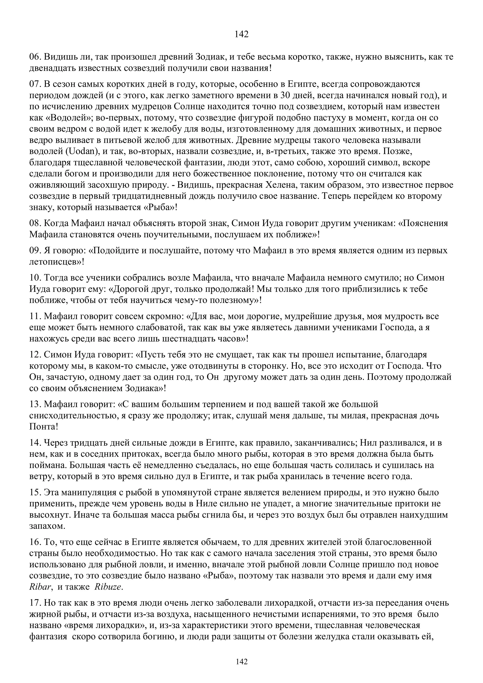 142
142
06. Видишь ли, так произошел древний Зодиак, и тебе весьма коротко, также, нужно выяснить, как те
двенадцать известных созвездий получили свои названия!
07. В сезон самых коротких дней в году, которые, особенно в Египте, всегда сопровождаются
периодом дождей (и с этого, как легко заметного времени в 30 дней, всегда начинался новый год), и
по исчислению древних мудрецов Солнце находится точно под созвездием, который нам известен
как «Водолей»; во-первых, потому, что созвездие фигурой подобно пастуху в момент, когда он со
своим ведром с водой идет к желобу для воды, изготовленному для домашних животных, и первое
ведро выливает в питьевой желоб для животных. Древние мудрецы такого человека называли
водолей (Uodan), и так, во-вторых, назвали созвездие, и, в-третьих, также это время. Позже,
благодаря тщеславной человеческой фантазии, люди этот, само собою, хороший символ, вскоре
сделали богом и производили для него божественное поклонение, потому что он считался как
оживляющий засохшую природу. - Видишь, прекрасная Хелена, таким образом, это известное первое
созвездие в первый тридцатидневный дождь получило свое название. Теперь перейдем ко второму
знаку, который называется «Рыба»!
08. Когда Maфаил начал объяснять второй знак, Симон Иуда говорит другим ученикам: «Пояснения
Maфаила становятся очень поучительными, послушаем их поближе»!
09. Я говорю: «Подойдите и послушайте, потому что Maфаил в это время является одним из первых
летописцев»!
10. Тогда все ученики собрались возле Мафаила, что вначале Maфаила немного смутило; но Симон
Иуда говорит ему: «Дорогой друг, только продолжай! Мы только для того приблизились к тебе
поближе, чтобы от тебя научиться чему-то полезному»!
11. Мафаил говорит совсем скромно: «Для вас, мои дорогие, мудрейшие друзья, моя мудрость все
еще может быть немного слабоватой, так как вы уже являетесь давними учениками Господа, а я
нахожусь среди вас всего лишь шестнадцать часов»!
12. Симон Иуда говорит: «Пусть тебя это не смущает, так как ты прошел испытание, благодаря
которому мы, в каком-то смысле, уже отодвинуты в сторонку. Но, все это исходит от Господа. Что
Он, зачастую, одному дает за один год, то Он другому может дать за один день. Поэтому продолжай
со своим объяснением Зодиака»!
13. Mафаил говорит: «С вашим большим терпением и под вашей такой же большой
снисходительностью, я сразу же продолжу; итак, слушай меня дальше, ты милая, прекрасная дочь
Понта!
14. Через тридцать дней сильные дожди в Египте, как правило, заканчивались; Нил разливался, и в
нем, как и в соседних притоках, всегда было много рыбы, которая в это время должна была быть
поймана. Большая часть её немедленно съедалась, но еще большая часть солилась и сушилась на
ветру, который в это время сильно дул в Египте, и так рыба хранилась в течение всего года.
15. Эта манипуляция с рыбой в упомянутой стране является велением природы, и это нужно было
применить, прежде чем уровень воды в Ниле сильно не упадет, а многие значительные притоки не
высохнут. Иначе та большая масса рыбы сгнила бы, и через это воздух был бы отравлен наихудшим
запахом.
16. То, что еще сейчас в Египте является обычаем, то для древних жителей этой благословенной
страны было необходимостью. Но так как с самого начала заселения этой страны, это время было
использовано для рыбной ловли, и именно, вначале этой рыбной ловли Солнце пришло под новое
созвездие, то это созвездие было названо «Рыба», поэтому так назвали это время и дали ему имя
Ribar, и также Ribuze.
17. Но так как в это время люди очень легко заболевали лихорадкой, отчасти из-за переедания очень
жирной рыбы, и отчасти из-за воздуха, насыщенного нечистыми испарениями, то это время было
названо «время лихорадки», и, из-за характеристики этого времени, тщеславная человеческая
фантазия скоро сотворила богиню, и люди ради защиты от болезни желудка стали оказывать ей,
 