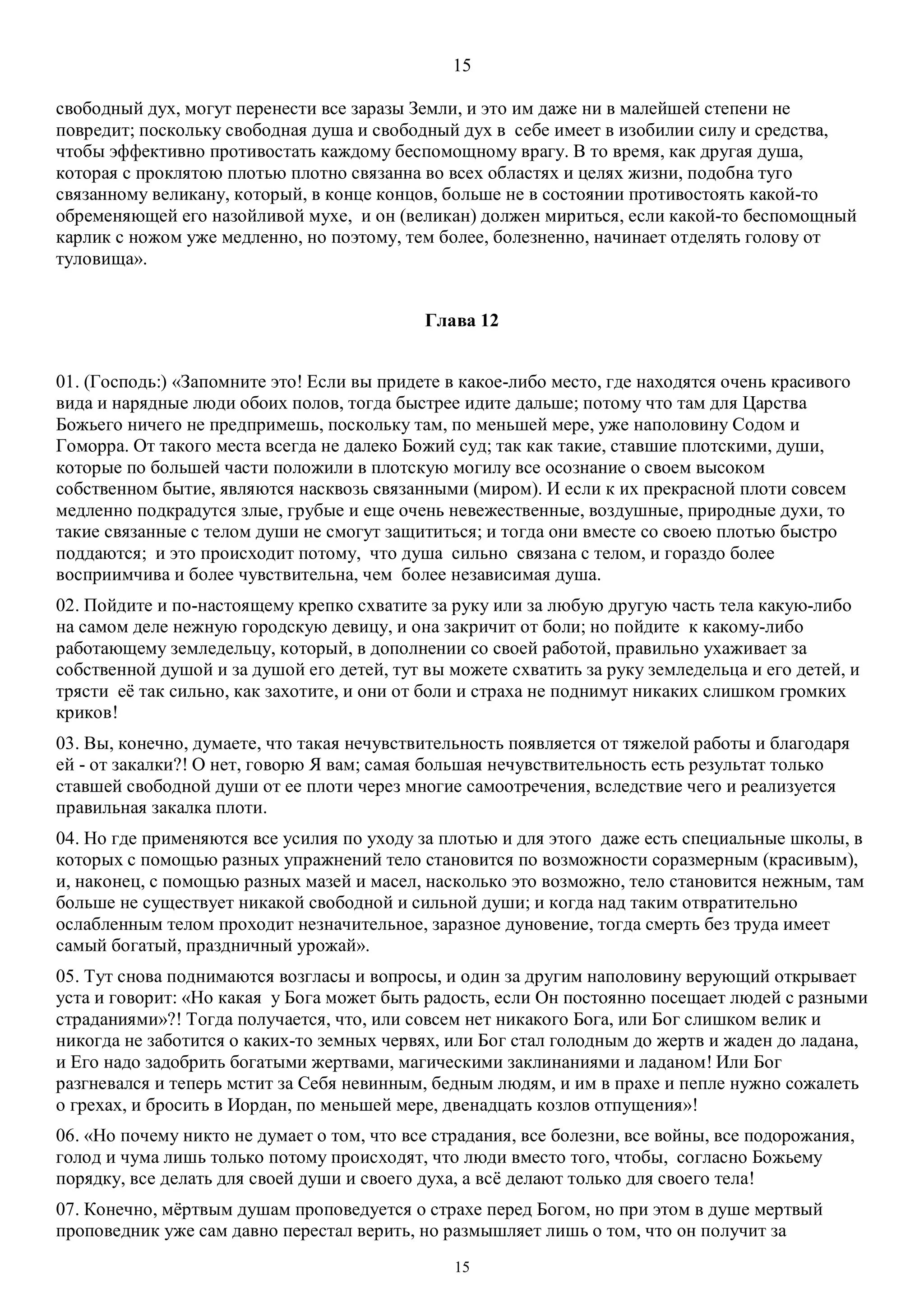 15
15
свободный дух, могут перенести все заразы Земли, и это им даже ни в малейшей степени не
повредит; поскольку свободная душа и свободный дух в себе имеет в изобилии силу и средства,
чтобы эффективно противостать каждому беспомощному врагу. В то время, как другая душа,
которая с проклятою плотью плотно связанна во всех областях и целях жизни, подобна туго
связанному великану, который, в конце концов, больше не в состоянии противостоять какой-то
обременяющей его назойливой мухе, и он (великан) должен мириться, если какой-то беспомощный
карлик с ножом уже медленно, но поэтому, тем более, болезненно, начинает отделять голову от
туловища».
Глава 12
01. (Господь:) «Запомните это! Если вы придете в какое-либо место, где находятся очень красивого
вида и нарядные люди обоих полов, тогда быстрее идите дальше; потому что там для Царства
Божьего ничего не предпримешь, поскольку там, по меньшей мере, уже наполовину Содом и
Гоморра. От такого места всегда не далеко Божий суд; так как такие, ставшие плотскими, души,
которые по большей части положили в плотскую могилу все осознание о своем высоком
собственном бытие, являются насквозь связанными (миром). И если к их прекрасной плоти совсем
медленно подкрадутся злые, грубые и еще очень невежественные, воздушные, природные духи, то
такие связанные с телом души не смогут защититься; и тогда они вместе со своею плотью быстро
поддаются; и это происходит потому, что душа сильно связана с телом, и гораздо более
восприимчива и более чувствительна, чем более независимая душа.
02. Пойдите и по-настоящему крепко схватите за руку или за любую другую часть тела какую-либо
на самом деле нежную городскую девицу, и она закричит от боли; но пойдите к какому-либо
работающему земледельцу, который, в дополнении со своей работой, правильно ухаживает за
собственной душой и за душой его детей, тут вы можете схватить за руку земледельца и его детей, и
трясти её так сильно, как захотите, и они от боли и страха не поднимут никаких слишком громких
криков!
03. Вы, конечно, думаете, что такая нечувствительность появляется от тяжелой работы и благодаря
ей - от закалки?! О нет, говорю Я вам; самая большая нечувствительность есть результат только
ставшей свободной души от ее плоти через многие самоотречения, вследствие чего и реализуется
правильная закалка плоти.
04. Но где применяются все усилия по уходу за плотью и для этого даже есть специальные школы, в
которых с помощью разных упражнений тело становится по возможности соразмерным (красивым),
и, наконец, с помощью разных мазей и масел, насколько это возможно, тело становится нежным, там
больше не существует никакой свободной и сильной души; и когда над таким отвратительно
ослабленным телом проходит незначительное, заразное дуновение, тогда смерть без труда имеет
самый богатый, праздничный урожай».
05. Тут снова поднимаются возгласы и вопросы, и один за другим наполовину верующий открывает
уста и говорит: «Но какая у Бога может быть радость, если Он постоянно посещает людей с разными
страданиями»?! Тогда получается, что, или совсем нет никакого Бога, или Бог слишком велик и
никогда не заботится о каких-то земных червях, или Бог стал голодным до жертв и жаден до ладана,
и Его надо задобрить богатыми жертвами, магическими заклинаниями и ладаном! Или Бог
разгневался и теперь мстит за Себя невинным, бедным людям, и им в прахе и пепле нужно сожалеть
о грехах, и бросить в Иордан, по меньшей мере, двенадцать козлов отпущения»!
06. «Но почему никто не думает о том, что все страдания, все болезни, все войны, все подорожания,
голод и чума лишь только потому происходят, что люди вместо того, чтобы, согласно Божьему
порядку, все делать для своей души и своего духа, а всё делают только для своего тела!
07. Конечно, мёртвым душам проповедуется о страхе перед Богом, но при этом в душе мертвый
проповедник уже сам давно перестал верить, но размышляет лишь о том, что он получит за
 