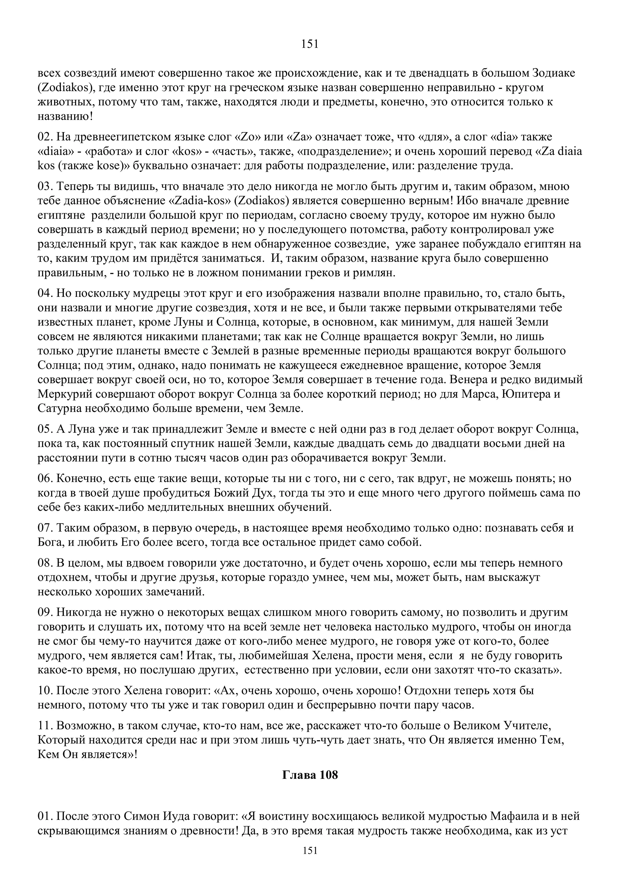 151
151
всех созвездий имеют совершенно такое же происхождение, как и те двенадцать в большом Зодиаке
(Zodiakos), где именно этот круг на греческом языке назван совершенно неправильно - кругом
животных, потому что там, также, находятся люди и предметы, конечно, это относится только к
названию!
02. На древнеегипетском языке слог «Zo» или «Za» означает тоже, что «для», а слог «dia» также
«diaia» - «работа» и слог «kos» - «часть», также, «подразделение»; и очень хороший перевод «Za diaia
kos (также kose)» буквально означает: для работы подразделение, или: разделение труда.
03. Теперь ты видишь, что вначале это дело никогда не могло быть другим и, таким образом, мною
тебе данное объяснение «Zadia-kos» (Zodiakos) является совершенно верным! Ибо вначале древние
египтяне разделили большой круг по периодам, согласно своему труду, которое им нужно было
совершать в каждый период времени; но у последующего потомства, работу контролировал уже
разделенный круг, так как каждое в нем обнаруженное созвездие, уже заранее побуждало египтян на
то, каким трудом им придётся заниматься. И, таким образом, название круга было совершенно
правильным, - но только не в ложном понимании греков и римлян.
04. Но поскольку мудрецы этот круг и его изображения назвали вполне правильно, то, стало быть,
они назвали и многие другие созвездия, хотя и не все, и были также первыми открывателями тебе
известных планет, кроме Луны и Солнца, которые, в основном, как минимум, для нашей Земли
совсем не являются никакими планетами; так как не Солнце вращается вокруг Земли, но лишь
только другие планеты вместе с Землей в разные временные периоды вращаются вокруг большого
Солнца; под этим, однако, надо понимать не кажущееся ежедневное вращение, которое Земля
совершает вокруг своей оси, но то, которое Земля совершает в течение года. Венера и редко видимый
Меркурий совершают оборот вокруг Солнца за более короткий период; но для Марса, Юпитера и
Сатурна необходимо больше времени, чем Земле.
05. А Луна уже и так принадлежит Земле и вместе с ней одни раз в год делает оборот вокруг Солнца,
пока та, как постоянный спутник нашей Земли, каждые двадцать семь до двадцати восьми дней на
расстоянии пути в сотню тысяч часов один раз оборачивается вокруг Земли.
06. Конечно, есть еще такие вещи, которые ты ни с того, ни с сего, так вдруг, не можешь понять; но
когда в твоей душе пробудиться Божий Дух, тогда ты это и еще много чего другого поймешь сама по
себе без каких-либо медлительных внешних обучений.
07. Таким образом, в первую очередь, в настоящее время необходимо только одно: познавать себя и
Бога, и любить Его более всего, тогда все остальное придет само собой.
08. В целом, мы вдвоем говорили уже достаточно, и будет очень хорошо, если мы теперь немного
отдохнем, чтобы и другие друзья, которые гораздо умнее, чем мы, может быть, нам выскажут
несколько хороших замечаний.
09. Никогда не нужно о некоторых вещах слишком много говорить самому, но позволить и другим
говорить и слушать их, потому что на всей земле нет человека настолько мудрого, чтобы он иногда
не смог бы чему-то научится даже от кого-либо менее мудрого, не говоря уже от кого-то, более
мудрого, чем является сам! Итак, ты, любимейшая Хелена, прости меня, если я не буду говорить
какое-то время, но послушаю других, естественно при условии, если они захотят что-то сказать».
10. После этого Хелена говорит: «Ах, очень хорошо, очень хорошо! Отдохни теперь хотя бы
немного, потому что ты уже и так говорил один и беспрерывно почти пару часов.
11. Возможно, в таком случае, кто-то нам, все же, расскажет что-то больше о Великом Учителе,
Который находится среди нас и при этом лишь чуть-чуть дает знать, что Он является именно Тем,
Кем Он является»!
Глава 108
01. После этого Симон Иуда говорит: «Я воистину восхищаюсь великой мудростью Мафаила и в ней
скрывающимся знаниям о древности! Да, в это время такая мудрость также необходима, как из уст
 