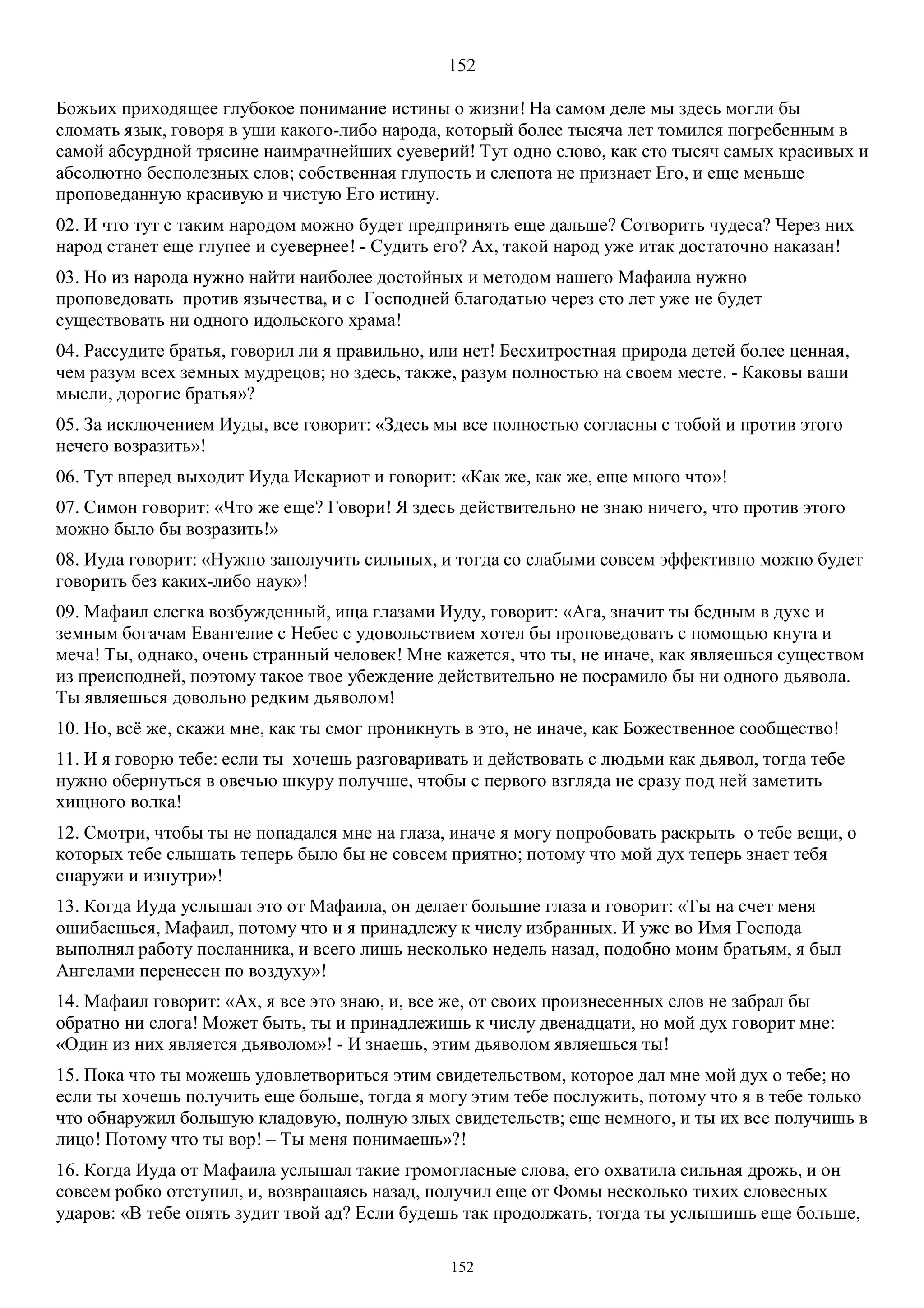 152
152
Божьих приходящее глубокое понимание истины о жизни! На самом деле мы здесь могли бы
сломать язык, говоря в уши какого-либо народа, который более тысяча лет томился погребенным в
самой абсурдной трясине наимрачнейших суеверий! Тут одно слово, как сто тысяч самых красивых и
абсолютно бесполезных слов; собственная глупость и слепота не признает Его, и еще меньше
проповеданную красивую и чистую Его истину.
02. И что тут с таким народом можно будет предпринять еще дальше? Сотворить чудеса? Через них
народ станет еще глупее и суевернее! - Судить его? Ах, такой народ уже итак достаточно наказан!
03. Но из народа нужно найти наиболее достойных и методом нашего Мафаила нужно
проповедовать против язычества, и с Господней благодатью через сто лет уже не будет
существовать ни одного идольского храма!
04. Рассудите братья, говорил ли я правильно, или нет! Бесхитростная природа детей более ценная,
чем разум всех земных мудрецов; но здесь, также, разум полностью на своем месте. - Каковы ваши
мысли, дорогие братья»?
05. За исключением Иуды, все говорит: «Здесь мы все полностью согласны с тобой и против этого
нечего возразить»!
06. Тут вперед выходит Иуда Искариот и говорит: «Как же, как же, еще много что»!
07. Симон говорит: «Что же еще? Говори! Я здесь действительно не знаю ничего, что против этого
можно было бы возразить!»
08. Иуда говорит: «Нужно заполучить сильных, и тогда со слабыми совсем эффективно можно будет
говорить без каких-либо наук»!
09. Mафаил слегка возбужденный, ища глазами Иуду, говорит: «Ага, значит ты бедным в духе и
земным богачам Евангелие с Небес с удовольствием хотел бы проповедовать с помощью кнута и
меча! Ты, однако, очень странный человек! Мне кажется, что ты, не иначе, как являешься существом
из преисподней, поэтому такое твое убеждение действительно не посрамило бы ни одного дьявола.
Ты являешься довольно редким дьяволом!
10. Но, всё же, скажи мне, как ты смог проникнуть в это, не иначе, как Божественное сообщество!
11. И я говорю тебе: если ты хочешь разговаривать и действовать с людьми как дьявол, тогда тебе
нужно обернуться в овечью шкуру получше, чтобы с первого взгляда не сразу под ней заметить
хищного волка!
12. Смотри, чтобы ты не попадался мне на глаза, иначе я могу попробовать раскрыть о тебе вещи, о
которых тебе слышать теперь было бы не совсем приятно; потому что мой дух теперь знает тебя
снаружи и изнутри»!
13. Когда Иуда услышал это от Мафаила, он делает большие глаза и говорит: «Ты на счет меня
ошибаешься, Maфаил, потому что и я принадлежу к числу избранных. И уже во Имя Господа
выполнял работу посланника, и всего лишь несколько недель назад, подобно моим братьям, я был
Ангелами перенесен по воздуху»!
14. Mафаил говорит: «Ах, я все это знаю, и, все же, от своих произнесенных слов не забрал бы
обратно ни слога! Может быть, ты и принадлежишь к числу двенадцати, но мой дух говорит мне:
«Один из них является дьяволом»! - И знаешь, этим дьяволом являешься ты!
15. Пока что ты можешь удовлетвориться этим свидетельством, которое дал мне мой дух о тебе; но
если ты хочешь получить еще больше, тогда я могу этим тебе послужить, потому что я в тебе только
что обнаружил большую кладовую, полную злых свидетельств; еще немного, и ты их все получишь в
лицо! Потому что ты вор! – Ты меня понимаешь»?!
16. Когда Иуда от Мафаила услышал такие громогласные слова, его охватила сильная дрожь, и он
совсем робко отступил, и, возвращаясь назад, получил еще от Фомы несколько тихих словесных
ударов: «В тебе опять зудит твой ад? Если будешь так продолжать, тогда ты услышишь еще больше,
 