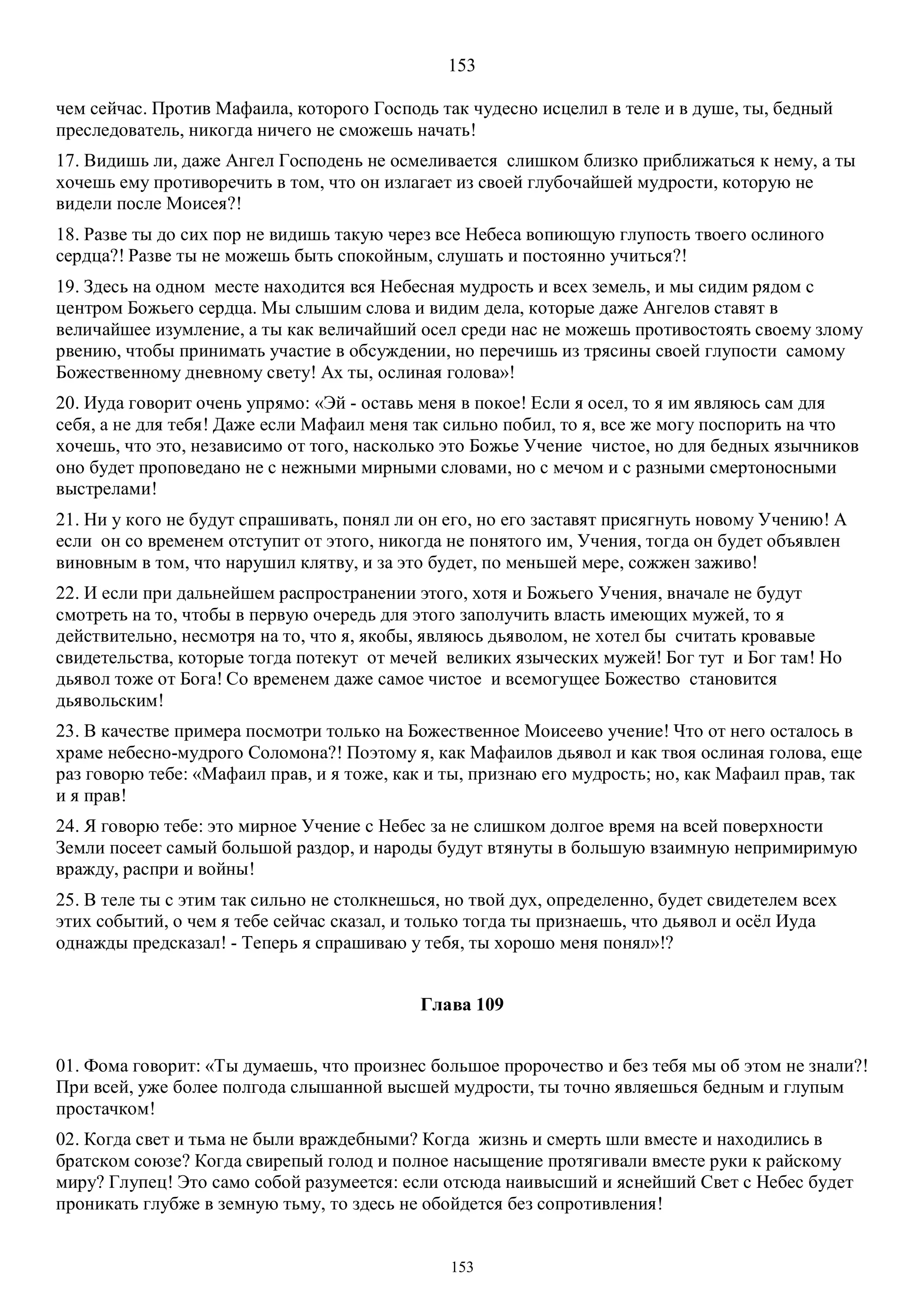 153
153
чем сейчас. Против Мафаила, которого Господь так чудесно исцелил в теле и в душе, ты, бедный
преследователь, никогда ничего не сможешь начать!
17. Видишь ли, даже Ангел Господень не осмеливается слишком близко приближаться к нему, а ты
хочешь ему противоречить в том, что он излагает из своей глубочайшей мудрости, которую не
видели после Моисея?!
18. Разве ты до сих пор не видишь такую через все Небеса вопиющую глупость твоего ослиного
сердца?! Разве ты не можешь быть спокойным, слушать и постоянно учиться?!
19. Здесь на одном месте находится вся Небесная мудрость и всех земель, и мы сидим рядом с
центром Божьего сердца. Мы слышим слова и видим дела, которые даже Ангелов ставят в
величайшее изумление, а ты как величайший осел среди нас не можешь противостоять своему злому
рвению, чтобы принимать участие в обсуждении, но перечишь из трясины своей глупости самому
Божественному дневному свету! Ах ты, ослиная голова»!
20. Иуда говорит очень упрямо: «Эй - оставь меня в покое! Если я осел, то я им являюсь сам для
себя, а не для тебя! Даже если Maфаил меня так сильно побил, то я, все же могу поспорить на что
хочешь, что это, независимо от того, насколько это Божье Учение чистое, но для бедных язычников
оно будет проповедано не с нежными мирными словами, но с мечом и с разными смертоносными
выстрелами!
21. Ни у кого не будут спрашивать, понял ли он его, но его заставят присягнуть новому Учению! А
если он со временем отступит от этого, никогда не понятого им, Учения, тогда он будет объявлен
виновным в том, что нарушил клятву, и за это будет, по меньшей мере, сожжен заживо!
22. И если при дальнейшем распространении этого, хотя и Божьего Учения, вначале не будут
смотреть на то, чтобы в первую очередь для этого заполучить власть имеющих мужей, то я
действительно, несмотря на то, что я, якобы, являюсь дьяволом, не хотел бы считать кровавые
свидетельства, которые тогда потекут от мечей великих языческих мужей! Бог тут и Бог там! Но
дьявол тоже от Бога! Со временем даже самое чистое и всемогущее Божество становится
дьявольским!
23. В качестве примера посмотри только на Божественное Моисеево учение! Что от него осталось в
храме небесно-мудрого Соломона?! Поэтому я, как Мафаилов дьявол и как твоя ослиная голова, еще
раз говорю тебе: «Maфаил прав, и я тоже, как и ты, признаю его мудрость; но, как Maфаил прав, так
и я прав!
24. Я говорю тебе: это мирное Учение с Небес за не слишком долгое время на всей поверхности
Земли посеет самый большой раздор, и народы будут втянуты в большую взаимную непримиримую
вражду, распри и войны!
25. В теле ты с этим так сильно не столкнешься, но твой дух, определенно, будет свидетелем всех
этих событий, о чем я тебе сейчас сказал, и только тогда ты признаешь, что дьявол и осёл Иуда
однажды предсказал! - Теперь я спрашиваю у тебя, ты хорошо меня понял»!?
Глава 109
01. Фома говорит: «Ты думаешь, что произнес большое пророчество и без тебя мы об этом не знали?!
При всей, уже более полгода слышанной высшей мудрости, ты точно являешься бедным и глупым
простачком!
02. Когда свет и тьма не были враждебными? Когда жизнь и смерть шли вместе и находились в

