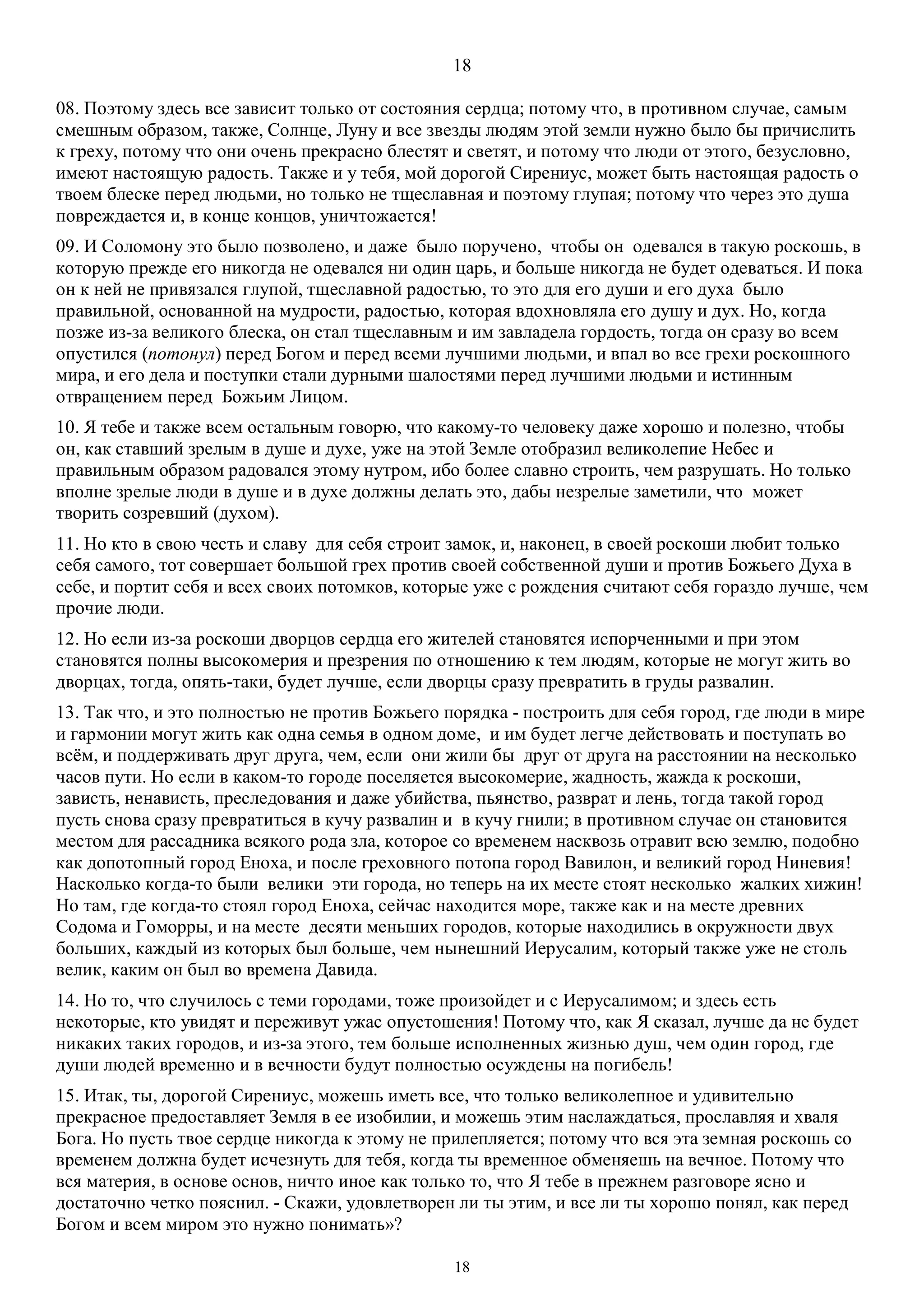 18
18
08. Поэтому здесь все зависит только от состояния сердца; потому что, в противном случае, самым
смешным образом, также, Солнце, Луну и все звезды людям этой земли нужно было бы причислить
к греху, потому что они очень прекрасно блестят и светят, и потому что люди от этого, безусловно,
имеют настоящую радость. Также и у тебя, мой дорогой Сирениус, может быть настоящая радость о
твоем блеске перед людьми, но только не тщеславная и поэтому глупая; потому что через это душа
повреждается и, в конце концов, уничтожается!
09. И Соломону это было позволено, и даже было поручено, чтобы он одевался в такую роскошь, в
которую прежде его никогда не одевался ни один царь, и больше никогда не будет одеваться. И пока
он к ней не привязался глупой, тщеславной радостью, то это для его души и его духа было
правильной, основанной на мудрости, радостью, которая вдохновляла его душу и дух. Но, когда
позже из-за великого блеска, он стал тщеславным и им завладела гордость, тогда он сразу во всем
опустился (потонул) перед Богом и перед всеми лучшими людьми, и впал во все грехи роскошного
мира, и его дела и поступки стали дурными шалостями перед лучшими людьми и истинным
отвращением перед Божьим Лицом.
10. Я тебе и также всем остальным говорю, что какому-то человеку даже хорошо и полезно, чтобы
он, как ставший зрелым в душе и духе, уже на этой Земле отобразил великолепие Небес и
правильным образом радовался этому нутром, ибо более славно строить, чем разрушать. Но только
вполне зрелые люди в душе и в духе должны делать это, дабы незрелые заметили, что может
творить созревший (духом).
11. Но кто в свою честь и славу для себя строит замок, и, наконец, в своей роскоши любит только
себя самого, тот совершает большой грех против своей собственной души и против Божьего Духа в
себе, и портит себя и всех своих потомков, которые уже с рождения считают себя гораздо лучше, чем
прочие люди.
12. Но если из-за роскоши дворцов сердца его жителей становятся испорченными и при этом
становятся полны высокомерия и презрения по отношению к тем людям, которые не могут жить во
дворцах, тогда, опять-таки, будет лучше, если дворцы сразу превратить в груды развалин.
13. Так что, и это полностью не против Божьего порядка - построить для себя город, где люди в мире
и гармонии могут жить как одна семья в одном доме, и им будет легче действовать и поступать во
всём, и поддерживать друг друга, чем, если они жили бы друг от друга на расстоянии на несколько
часов пути. Но если в каком-то городе поселяется высокомерие, жадность, жажда к роскоши,
зависть, ненависть, преследования и даже убийства, пьянство, разврат и лень, тогда такой город
пусть снова сразу превратиться в кучу развалин и в кучу гнили; в противном случае он становится
местом для рассадника всякого рода зла, которое со временем насквозь отравит всю землю, подобно
как допотопный город Еноха, и после греховного потопа город Вавилон, и великий город Ниневия!
Насколько когда-то были велики эти города, но теперь на их месте стоят несколько жалких хижин!
Но там, где когда-то стоял город Еноха, сейчас находится море, также как и на месте древних
Содома и Гоморры, и на месте десяти меньших городов, которые находились в окружности двух
больших, каждый из которых был больше, чем нынешний Иерусалим, который также уже не столь
велик, каким он был во времена Давида.
14. Но то, что случилось с теми городами, тоже произойдет и с Иерусалимом; и здесь есть
некоторые, кто увидят и переживут ужас опустошения! Потому что, как Я сказал, лучше да не будет
никаких таких городов, и из-за этого, тем больше исполненных жизнью душ, чем один город, где
души людей временно и в вечности будут полностью осуждены на погибель!
15. Итак, ты, дорогой Сирениус, можешь иметь все, что только великолепное и удивительно
прекрасное предоставляет Земля в ее изобилии, и можешь этим наслаждаться, прославляя и хваля
Бога. Но пусть твое сердце никогда к этому не прилепляется; потому что вся эта земная роскошь со
временем должна будет исчезнуть для тебя, когда ты временное обменяешь на вечное. Потому что
вся материя, в основе основ, ничто иное как только то, что Я тебе в прежнем разговоре ясно и
достаточно четко пояснил. - Скажи, удовлетворен ли ты этим, и все ли ты хорошо понял, как перед
Богом и всем миром это нужно понимать»?
 