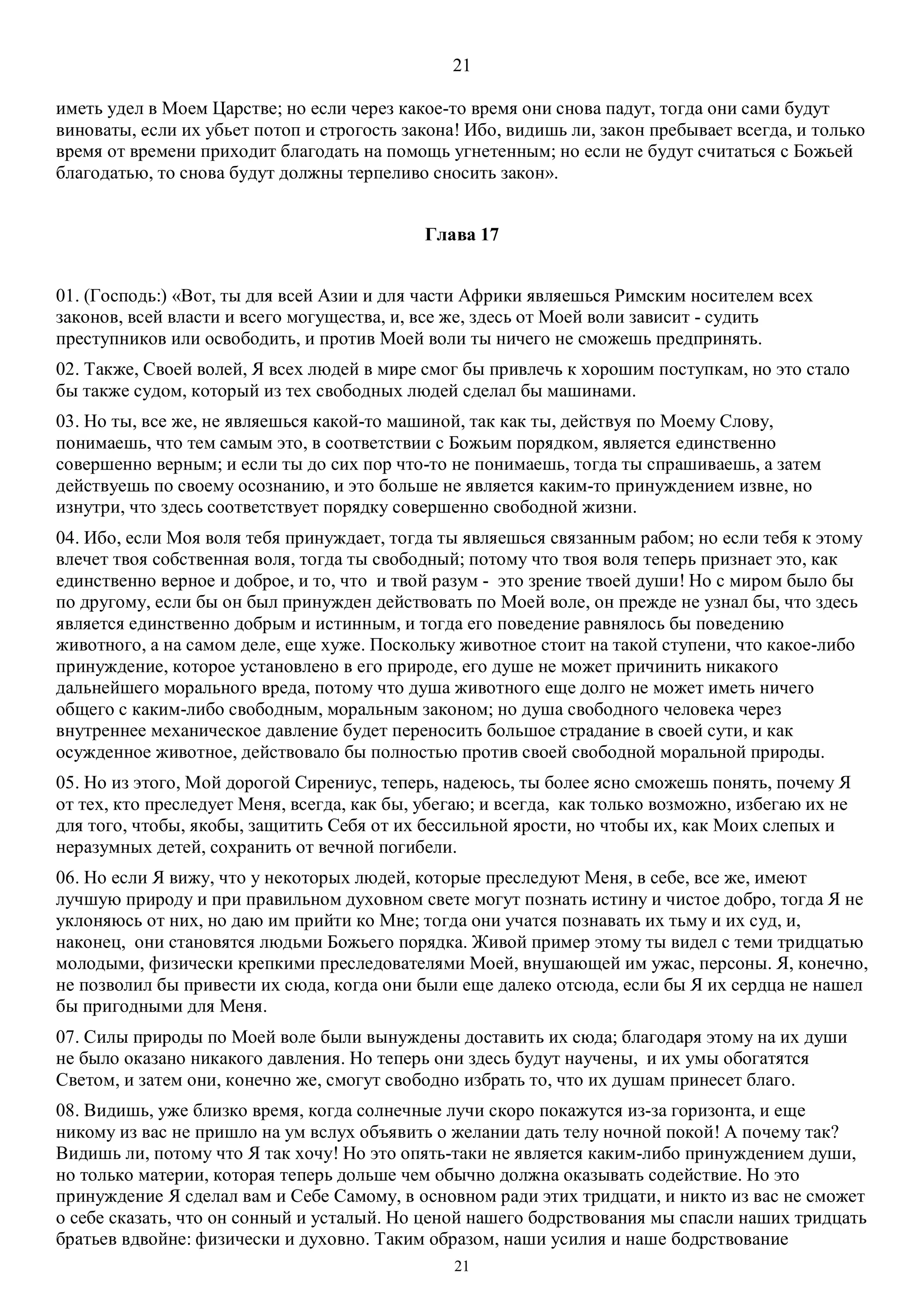 21
21
иметь удел в Моем Царстве; но если через какое-то время они снова падут, тогда они сами будут
виноваты, если их убьет потоп и строгость закона! Ибо, видишь ли, закон пребывает всегда, и только
время от времени приходит благодать на помощь угнетенным; но если не будут считаться с Божьей
благодатью, то снова будут должны терпеливо сносить закон».
Глава 17
01. (Господь:) «Вот, ты для всей Азии и для части Африки являешься Римским носителем всех
законов, всей власти и всего могущества, и, все же, здесь от Моей воли зависит - судить
преступников или освободить, и против Моей воли ты ничего не сможешь предпринять.
02. Также, Своей волей, Я всех людей в мире смог бы привлечь к хорошим поступкам, но это стало
бы также судом, который из тех свободных людей сделал бы машинами.
03. Но ты, все же, не являешься какой-то машиной, так как ты, действуя по Моему Слову,
понимаешь, что тем самым это, в соответствии с Божьим порядком, является единственно
совершенно верным; и если ты до сих пор что-то не понимаешь, тогда ты спрашиваешь, а затем
действуешь по своему осознанию, и это больше не является каким-то принуждением извне, но
изнутри, что здесь соответствует порядку совершенно свободной жизни.
04. Ибо, если Моя воля тебя принуждает, тогда ты являешься связанным рабом; но если тебя к этому
влечет твоя собственная воля, тогда ты свободный; потому что твоя воля теперь признает это, как
единственно верное и доброе, и то, что и твой разум - это зрение твоей души! Но с миром было бы
по другому, если бы он был принужден действовать по Моей воле, он прежде не узнал бы, что здесь
является единственно добрым и истинным, и тогда его поведение равнялось бы поведению
животного, а на самом деле, еще хуже. Поскольку животное стоит на такой ступени, что какое-либо
принуждение, которое установлено в его природе, его душе не может причинить никакого
дальнейшего морального вреда, потому что душа животного еще долго не может иметь ничего
общего с каким-либо свободным, моральным законом; но душа свободного человека через
внутреннее механическое давление будет переносить большое страдание в своей сути, и как
осужденное животное, действовало бы полностью против своей свободной моральной природы.
05. Но из этого, Мой дорогой Сирениус, теперь, надеюсь, ты более ясно сможешь понять, почему Я
от тех, кто преследует Меня, всегда, как бы, убегаю; и всегда, как только возможно, избегаю их не
для того, чтобы, якобы, защитить Себя от их бессильной ярости, но чтобы их, как Моих слепых и
неразумных детей, сохранить от вечной погибели.
06. Но если Я вижу, что у некоторых людей, которые преследуют Меня, в себе, все же, имеют
лучшую природу и при правильном духовном свете могут познать истину и чистое добро, тогда Я не
уклоняюсь от них, но даю им прийти ко Мне; тогда они учатся познавать их тьму и их суд, и,
наконец, они становятся людьми Божьего порядка. Живой пример этому ты видел с теми тридцатью
молодыми, физически крепкими преследователями Моей, внушающей им ужас, персоны. Я, конечно,
не позволил бы привести их сюда, когда они были еще далеко отсюда, если бы Я их сердца не нашел
бы пригодными для Меня.
07. Силы природы по Моей воле были вынуждены доставить их сюда; благодаря этому на их души
не было оказано никакого давления. Но теперь они здесь будут научены, и их умы обогатятся
Светом, и затем они, конечно же, смогут свободно избрать то, что их душам принесет благо.
08. Видишь, уже близко время, когда солнечные лучи скоро покажутся из-за горизонта, и еще
никому из вас не пришло на ум вслух объявить о желании дать телу ночной покой! А почему так?
Видишь ли, потому что Я так хочу! Но это опять-таки не является каким-либо принуждением души,
но только материи, которая теперь дольше чем обычно должна оказывать содействие. Но это
принуждение Я сделал вам и Себе Самому, в основном ради этих тридцати, и никто из вас не сможет
о себе сказать, что он сонный и усталый. Но ценой нашего бодрствования мы спасли наших тридцать
братьев вдвойне: физически и духовно. Таким образом, наши усилия и наше бодрствование
 