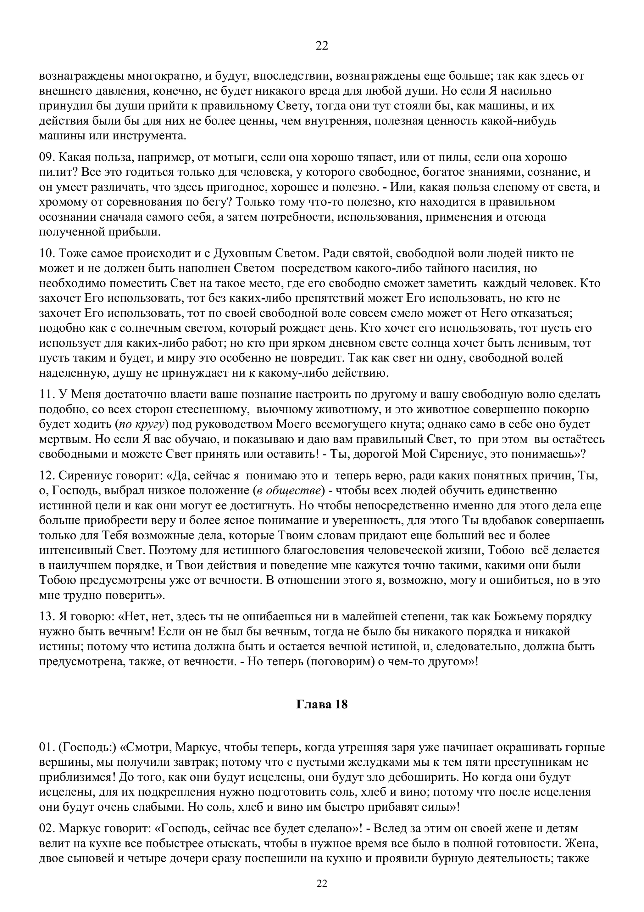 22
22
вознаграждены многократно, и будут, впоследствии, вознаграждены еще больше; так как здесь от
внешнего давления, конечно, не будет никакого вреда для любой души. Но если Я насильно
принудил бы души прийти к правильному Свету, тогда они тут стояли бы, как машины, и их
действия были бы для них не более ценны, чем внутренняя, полезная ценность какой-нибудь
машины или инструмента.
09. Какая польза, например, от мотыги, если она хорошо тяпает, или от пилы, если она хорошо
пилит? Все это годиться только для человека, у которого свободное, богатое знаниями, сознание, и
он умеет различать, что здесь пригодное, хорошее и полезно. - Или, какая польза слепому от света, и
хромому от соревнования по бегу? Только тому что-то полезно, кто находится в правильном
осознании сначала самого себя, а затем потребности, использования, применения и отсюда
полученной прибыли.
10. Тоже самое происходит и с Духовным Светом. Ради святой, свободной воли людей никто не
может и не должен быть наполнен Светом посредством какого-либо тайного насилия, но
необходимо поместить Свет на такое место, где его свободно сможет заметить каждый человек. Кто
захочет Его использовать, тот без каких-либо препятствий может Его использовать, но кто не
захочет Его использовать, тот по своей свободной воле совсем смело может от Него отказаться;
подобно как с солнечным светом, который рождает день. Кто хочет его использовать, тот пусть его
использует для каких-либо работ; но кто при ярком дневном свете солнца хочет быть ленивым, тот
пусть таким и будет, и миру это особенно не повредит. Так как свет ни одну, свободной волей
наделенную, душу не принуждает ни к какому-либо действию.
11. У Меня достаточно власти ваше познание настроить по другому и вашу свободную волю сделать
подобно, со всех сторон стесненному, вьючному животному, и это животное совершенно покорно
будет ходить (по кругу) под руководством Моего всемогущего кнута; однако само в себе оно будет
мертвым. Но если Я вас обучаю, и показываю и даю вам правильный Свет, то при этом вы остаётесь
свободными и можете Свет принять или оставить! - Ты, дорогой Мой Сирениус, это понимаешь»?
12. Сирениус говорит: «Да, сейчас я понимаю это и теперь верю, ради каких понятных причин, Ты,
о, Господь, выбрал низкое положение (в обществе) - чтобы всех людей обучить единственно
истинной цели и как они могут ее достигнуть. Но чтобы непосредственно именно для этого дела еще
больше приобрести веру и более ясное понимание и уверенность, для этого Ты вдобавок совершаешь
только для Тебя возможные дела, которые Твоим словам придают еще больший вес и более
интенсивный Свет. Поэтому для истинного благословения человеческой жизни, Тобою всё делается
в наилучшем порядке, и Твои действия и поведение мне кажутся точно такими, какими они были
Тобою предусмотрены уже от вечности. В отношении этого я, возможно, могу и ошибиться, но в это
мне трудно поверить».
13. Я говорю: «Нет, нет, здесь ты не ошибаешься ни в малейшей степени, так как Божьему порядку
нужно быть вечным! Если он не был бы вечным, тогда не было бы никакого порядка и никакой
истины; потому что истина должна быть и остается вечной истиной, и, следовательно, должна быть
предусмотрена, также, от вечности. - Но теперь (поговорим) о чем-то другом»!
Глава 18
01. (Господь:) «Смотри, Маркус, чтобы теперь, когда утренняя заря уже начинает окрашивать горные
вершины, мы получили завтрак; потому что с пустыми желудками мы к тем пяти преступникам не
приблизимся! До того, как они будут исцелены, они будут зло дебоширить. Но когда они будут
исцелены, для их подкрепления нужно подготовить соль, хлеб и вино; потому что после исцеления
они будут очень слабыми. Но соль, хлеб и вино им быстро прибавят силы»!
02. Маркус говорит: «Господь, сейчас все будет сделано»! - Вслед за этим он своей жене и детям
велит на кухне все побыстрее отыскать, чтобы в нужное время все было в полной готовности. Жена,
двое сыновей и четыре дочери сразу поспешили на кухню и проявили бурную деятельность; также
 