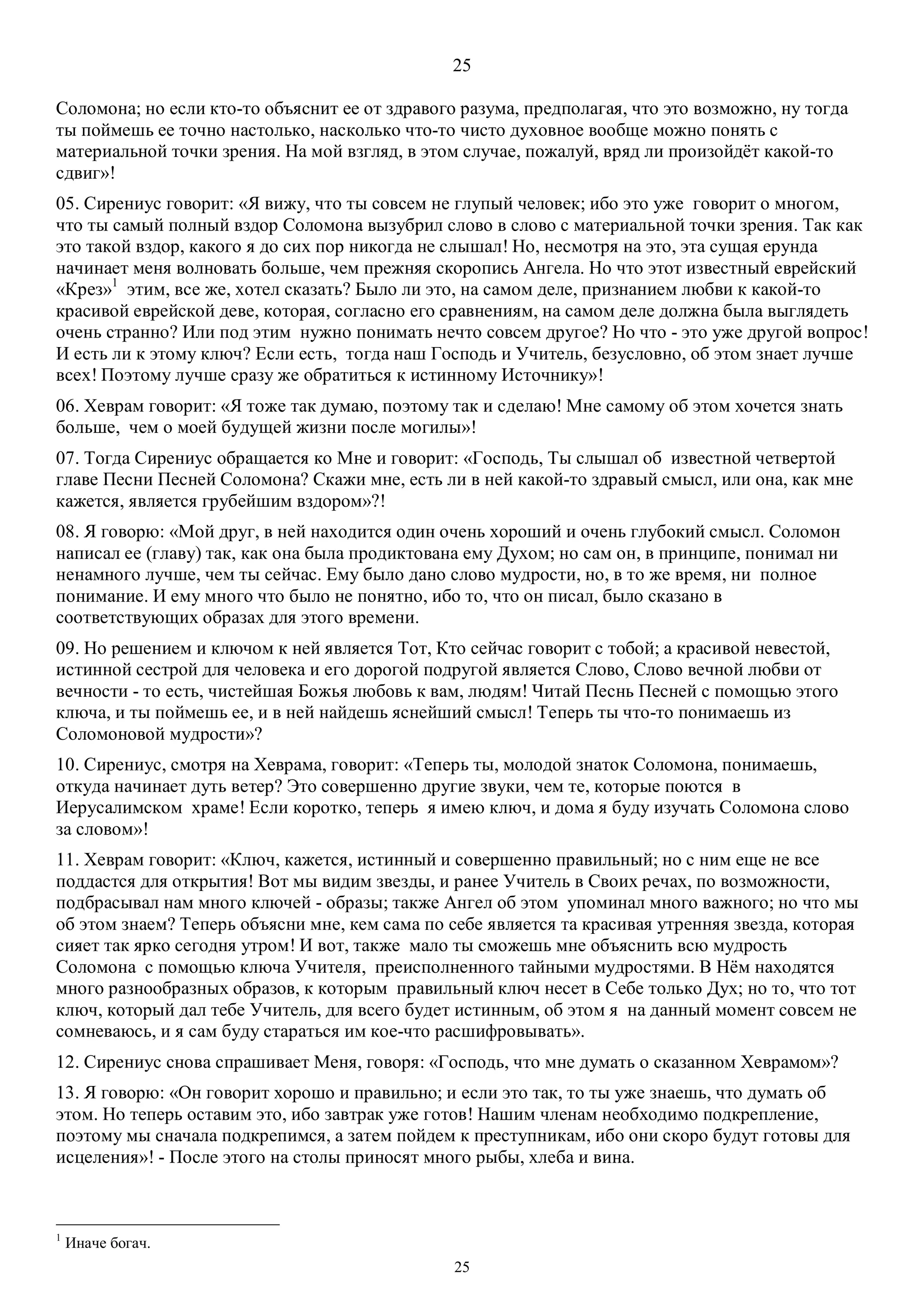 25
25
Соломона; но если кто-то объяснит ее от здравого разума, предполагая, что это возможно, ну тогда
ты поймешь ее точно настолько, насколько что-то чисто духовное вообще можно понять с
материальной точки зрения. На мой взгляд, в этом случае, пожалуй, вряд ли произойдёт какой-то
сдвиг»!
05. Сирениус говорит: «Я вижу, что ты совсем не глупый человек; ибо это уже говорит о многом,
что ты самый полный вздор Соломона вызубрил слово в слово с материальной точки зрения. Так как
это такой вздор, какого я до сих пор никогда не слышал! Но, несмотря на это, эта сущая ерунда
начинает меня волновать больше, чем прежняя скоропись Ангела. Но что этот известный еврейский
«Крез»1
этим, все же, хотел сказать? Было ли это, на самом деле, признанием любви к какой-то
красивой еврейской деве, которая, согласно его сравнениям, на самом деле должна была выглядеть
очень странно? Или под этим нужно понимать нечто совсем другое? Но что - это уже другой вопрос!
И есть ли к этому ключ? Если есть, тогда наш Господь и Учитель, безусловно, об этом знает лучше
всех! Поэтому лучше сразу же обратиться к истинному Источнику»!
06. Хеврам говорит: «Я тоже так думаю, поэтому так и сделаю! Мне самому об этом хочется знать
больше, чем о моей будущей жизни после могилы»!
07. Тогда Сирениус обращается ко Мне и говорит: «Господь, Ты слышал об известной четвертой
главе Песни Песней Соломона? Скажи мне, есть ли в ней какой-то здравый смысл, или она, как мне
кажется, является грубейшим вздором»?!
08. Я говорю: «Мой друг, в ней находится один очень хороший и очень глубокий смысл. Соломон
написал ее (главу) так, как она была продиктована ему Духом; но сам он, в принципе, понимал ни
ненамного лучше, чем ты сейчас. Ему было дано слово мудрости, но, в то же время, ни полное
понимание. И ему много что было не понятно, ибо то, что он писал, было сказано в
соответствующих образах для этого времени.
09. Но решением и ключом к ней является Тот, Кто сейчас говорит с тобой; а красивой невестой,
истинной сестрой для человека и его дорогой подругой является Слово, Слово вечной любви от
вечности - то есть, чистейшая Божья любовь к вам, людям! Читай Песнь Песней с помощью этого
ключа, и ты поймешь ее, и в ней найдешь яснейший смысл! Теперь ты что-то понимаешь из
Соломоновой мудрости»?
10. Сирениус, смотря на Хеврама, говорит: «Теперь ты, молодой знаток Соломона, понимаешь,
откуда начинает дуть ветер? Это совершенно другие звуки, чем те, которые поются в
Иерусалимском храме! Если коротко, теперь я имею ключ, и дома я буду изучать Соломона слово
за словом»!
11. Хеврам говорит: «Ключ, кажется, истинный и совершенно правильный; но с ним еще не все
поддастся для открытия! Вот мы видим звезды, и ранее Учитель в Своих речах, по возможности,
подбрасывал нам много ключей - образы; также Ангел об этом упоминал много важного; но что мы
об этом знаем? Теперь объясни мне, кем сама по себе является та красивая утренняя звезда, которая
сияет так ярко сегодня утром! И вот, также мало ты сможешь мне объяснить всю мудрость
Соломона с помощью ключа Учителя, преисполненного тайными мудростями. В Нём находятся
много разнообразных образов, к которым правильный ключ несет в Себе только Дух; но то, что тот
ключ, который дал тебе Учитель, для всего будет истинным, об этом я на данный момент совсем не
сомневаюсь, и я сам буду стараться им кое-что расшифровывать».
12. Сирениус снова спрашивает Меня, говоря: «Господь, что мне думать о сказанном Хеврамом»?
13. Я говорю: «Он говорит хорошо и правильно; и если это так, то ты уже знаешь, что думать об
этом. Но теперь оставим это, ибо завтрак уже готов! Нашим членам необходимо подкрепление,
поэтому мы сначала подкрепимся, а затем пойдем к преступникам, ибо они скоро будут готовы для
исцеления»! - После этого на столы приносят много рыбы, хлеба и вина.
1
Иначе богач.
 