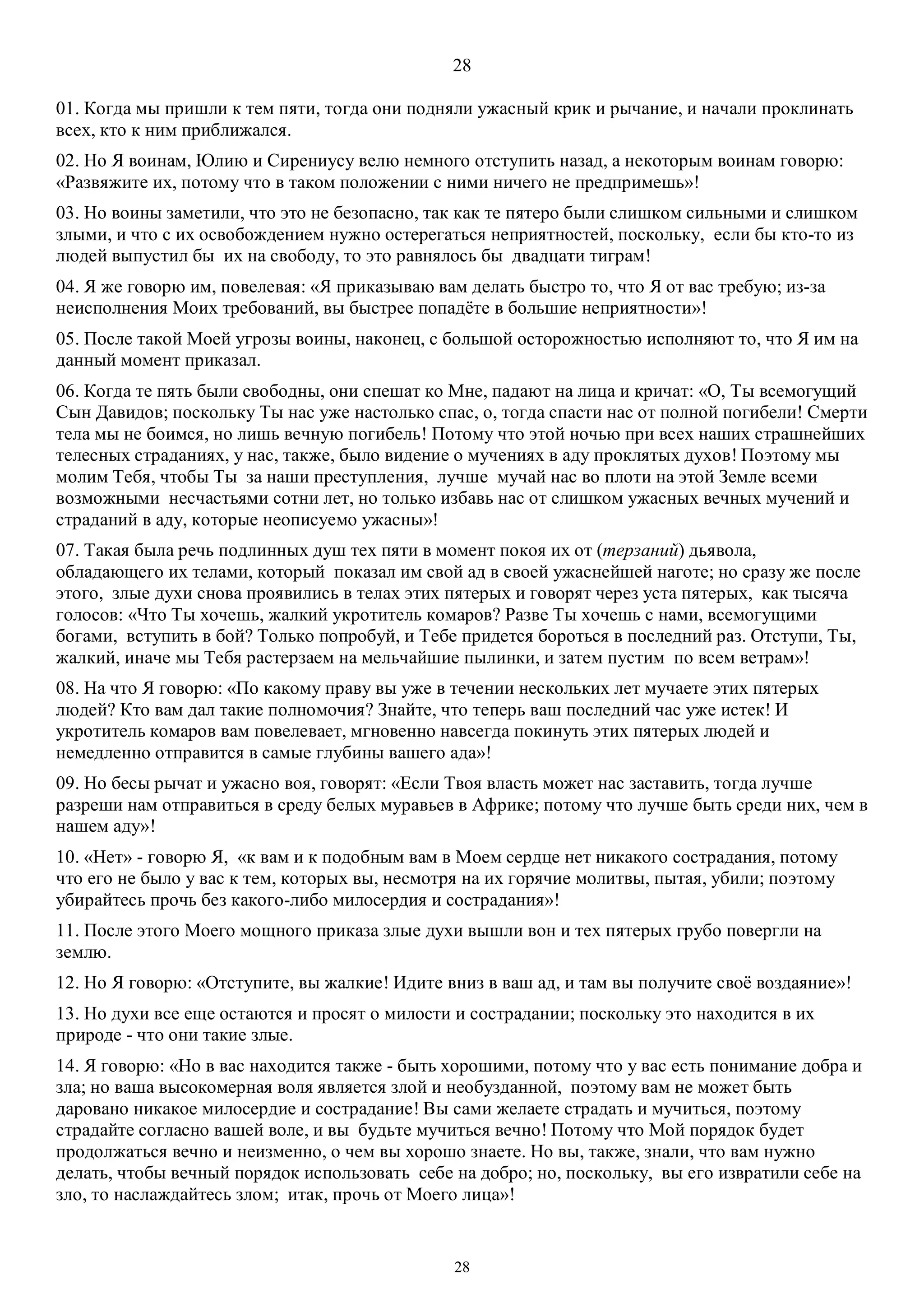 28
28
01. Когда мы пришли к тем пяти, тогда они подняли ужасный крик и рычание, и начали проклинать
всех, кто к ним приближался.
02. Но Я воинам, Юлию и Сирениусу велю немного отступить назад, а некоторым воинам говорю:
«Развяжите их, потому что в таком положении с ними ничего не предпримешь»!
03. Но воины заметили, что это не безопасно, так как те пятеро были слишком сильными и слишком
злыми, и что с их освобождением нужно остерегаться неприятностей, поскольку, если бы кто-то из
людей выпустил бы их на свободу, то это равнялось бы двадцати тиграм!
04. Я же говорю им, повелевая: «Я приказываю вам делать быстро то, что Я от вас требую; из-за
неисполнения Моих требований, вы быстрее попадёте в большие неприятности»!
05. После такой Моей угрозы воины, наконец, с большой осторожностью исполняют то, что Я им на
данный момент приказал.
06. Когда те пять были свободны, они спешат ко Мне, падают на лица и кричат: «О, Ты всемогущий
Сын Давидов; поскольку Ты нас уже настолько спас, о, тогда спасти нас от полной погибели! Смерти
тела мы не боимся, но лишь вечную погибель! Потому что этой ночью при всех наших страшнейших
телесных страданиях, у нас, также, было видение о мучениях в аду проклятых духов! Поэтому мы
молим Тебя, чтобы Ты за наши преступления, лучше мучай нас во плоти на этой Земле всеми
возможными несчастьями сотни лет, но только избавь нас от слишком ужасных вечных мучений и
страданий в аду, которые неописуемо ужасны»!
07. Такая была речь подлинных душ тех пяти в момент покоя их от (терзаний) дьявола,
обладающего их телами, который показал им свой ад в своей ужаснейшей наготе; но сразу же после
этого, злые духи снова проявились в телах этих пятерых и говорят через уста пятерых, как тысяча
голосов: «Что Ты хочешь, жалкий укротитель комаров? Разве Ты хочешь с нами, всемогущими
богами, вступить в бой? Только попробуй, и Тебе придется бороться в последний раз. Отступи, Ты,
жалкий, иначе мы Тебя растерзаем на мельчайшие пылинки, и затем пустим по всем ветрам»!
08. На что Я говорю: «По какому праву вы уже в течении нескольких лет мучаете этих пятерых
людей? Кто вам дал такие полномочия? Знайте, что теперь ваш последний час уже истек! И
укротитель комаров вам повелевает, мгновенно навсегда покинуть этих пятерых людей и
немедленно отправится в самые глубины вашего ада»!
09. Но бесы рычат и ужасно воя, говорят: «Если Твоя власть может нас заставить, тогда лучше
разреши нам отправиться в среду белых муравьев в Африке; потому что лучше быть среди них, чем в
нашем аду»!
10. «Нет» - говорю Я, «к вам и к подобным вам в Моем сердце нет никакого сострадания, потому
что его не было у вас к тем, которых вы, несмотря на их горячие молитвы, пытая, убили; поэтому
убирайтесь прочь без какого-либо милосердия и сострадания»!
11. После этого Моего мощного приказа злые духи вышли вон и тех пятерых грубо повергли на
землю.
12. Но Я говорю: «Отступите, вы жалкие! Идите вниз в ваш ад, и там вы получите своё воздаяние»!
13. Но духи все еще остаются и просят о милости и сострадании; поскольку это находится в их
природе - что они такие злые.
14. Я говорю: «Но в вас находится также - быть хорошими, потому что у вас есть понимание добра и
зла; но ваша высокомерная воля является злой и необузданной, поэтому вам не может быть
даровано никакое милосердие и сострадание! Вы сами желаете страдать и мучиться, поэтому
страдайте согласно вашей воле, и вы будьте мучиться вечно! Потому что Мой порядок будет
продолжаться вечно и неизменно, о чем вы хорошо знаете. Но вы, также, знали, что вам нужно
делать, чтобы вечный порядок использовать себе на добро; но, поскольку, вы его извратили себе на
зло, то наслаждайтесь злом; итак, прочь от Моего лица»!
 