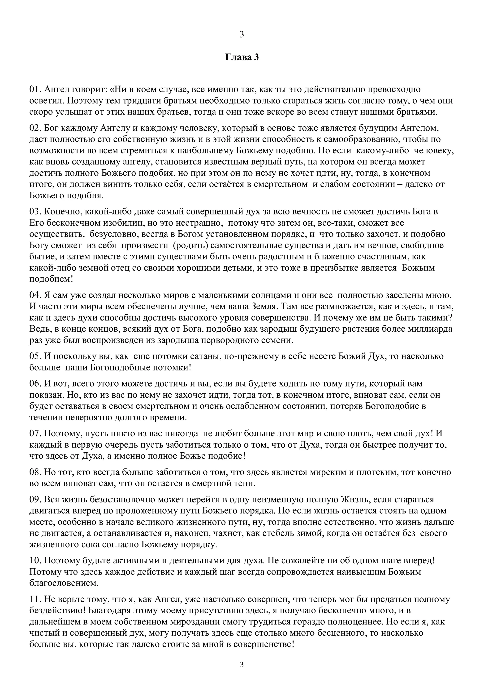 3
3
Глава 3
01. Ангел говорит: «Ни в коем случае, все именно так, как ты это действительно превосходно
осветил. Поэтому тем тридцати братьям необходимо только стараться жить согласно тому, о чем они
скоро услышат от этих наших братьев, тогда и они тоже вскоре во всем станут нашими братьями.
02. Бог каждому Ангелу и каждому человеку, который в основе тоже является будущим Ангелом,
дает полностью его собственную жизнь и в этой жизни способность к самообразованию, чтобы по
возможности во всем стремиться к наибольшему Божьему подобию. Но если какому-либо человеку,
как вновь созданному ангелу, становится известным верный путь, на котором он всегда может
достичь полного Божьего подобия, но при этом он по нему не хочет идти, ну, тогда, в конечном
итоге, он должен винить только себя, если остаётся в смертельном и слабом состоянии – далеко от
Божьего подобия.
03. Конечно, какой-либо даже самый совершенный дух за всю вечность не сможет достичь Бога в
Его бесконечном изобилии, но это нестрашно, потому что затем он, все-таки, сможет все
осуществить, безусловно, всегда в Богом установленном порядке, и что только захочет, и подобно
Богу сможет из себя произвести (родить) самостоятельные существа и дать им вечное, свободное
бытие, и затем вместе с этими существами быть очень радостным и блаженно счастливым, как
какой-либо земной отец со своими хорошими детьми, и это тоже в преизбытке является Божьим
подобием!
04. Я сам уже создал несколько миров с маленькими солнцами и они все полностью заселены мною.
И часто эти миры всем обеспечены лучше, чем ваша Земля. Там все размножается, как и здесь, и там,
как и здесь духи способны достичь высокого уровня совершенства. И почему же им не быть такими?
Ведь, в конце концов, всякий дух от Бога, подобно как зародыш будущего растения более миллиарда
раз уже был воспроизведен из зародыша первородного семени.
05. И поскольку вы, как еще потомки сатаны, по-прежнему в себе несете Божий Дух, то насколько
больше наши Богоподобные потомки!
06. И вот, всего этого можете достичь и вы, если вы будете ходить по тому пути, который вам
показан. Но, кто из вас по нему не захочет идти, тогда тот, в конечном итоге, виноват сам, если он
будет оставаться в своем смертельном и очень ослабленном состоянии, потеряв Богоподобие в
течении невероятно долгого времени.
07. Поэтому, пусть никто из вас никогда не любит больше этот мир и свою плоть, чем свой дух! И
каждый в первую очередь пусть заботиться только о том, что от Духа, тогда он быстрее получит то,
что здесь от Духа, а именно полное Божье подобие!
08. Но тот, кто всегда больше заботиться о том, что здесь является мирским и плотским, тот конечно
во всем виноват сам, что он остается в смертной тени.
09. Вся жизнь безостановочно может перейти в одну неизменную полную Жизнь, если стараться
двигаться вперед по проложенному пути Божьего порядка. Но если жизнь остается стоять на одном
месте, особенно в начале великого жизненного пути, ну, тогда вполне естественно, что жизнь дальше
не двигается, а останавливается и, наконец, чахнет, как стебель зимой, когда он остаётся без своего
жизненного сока согласно Божьему порядку.
10. Поэтому будьте активными и деятельными для духа. Не сожалейте ни об одном шаге вперед!
Потому что здесь каждое действие и каждый шаг всегда сопровождается наивысшим Божьим
благословением.
11. Не верьте тому, что я, как Ангел, уже настолько совершен, что теперь мог бы предаться полному
бездействию! Благодаря этому моему присутствию здесь, я получаю бесконечно много, и в
дальнейшем в моем собственном мироздании смогу трудиться гораздо полноценнее. Но если я, как
чистый и совершенный дух, могу получать здесь еще столько много бесценного, то насколько
больше вы, которые так далеко стоите за мной в совершенстве!
 