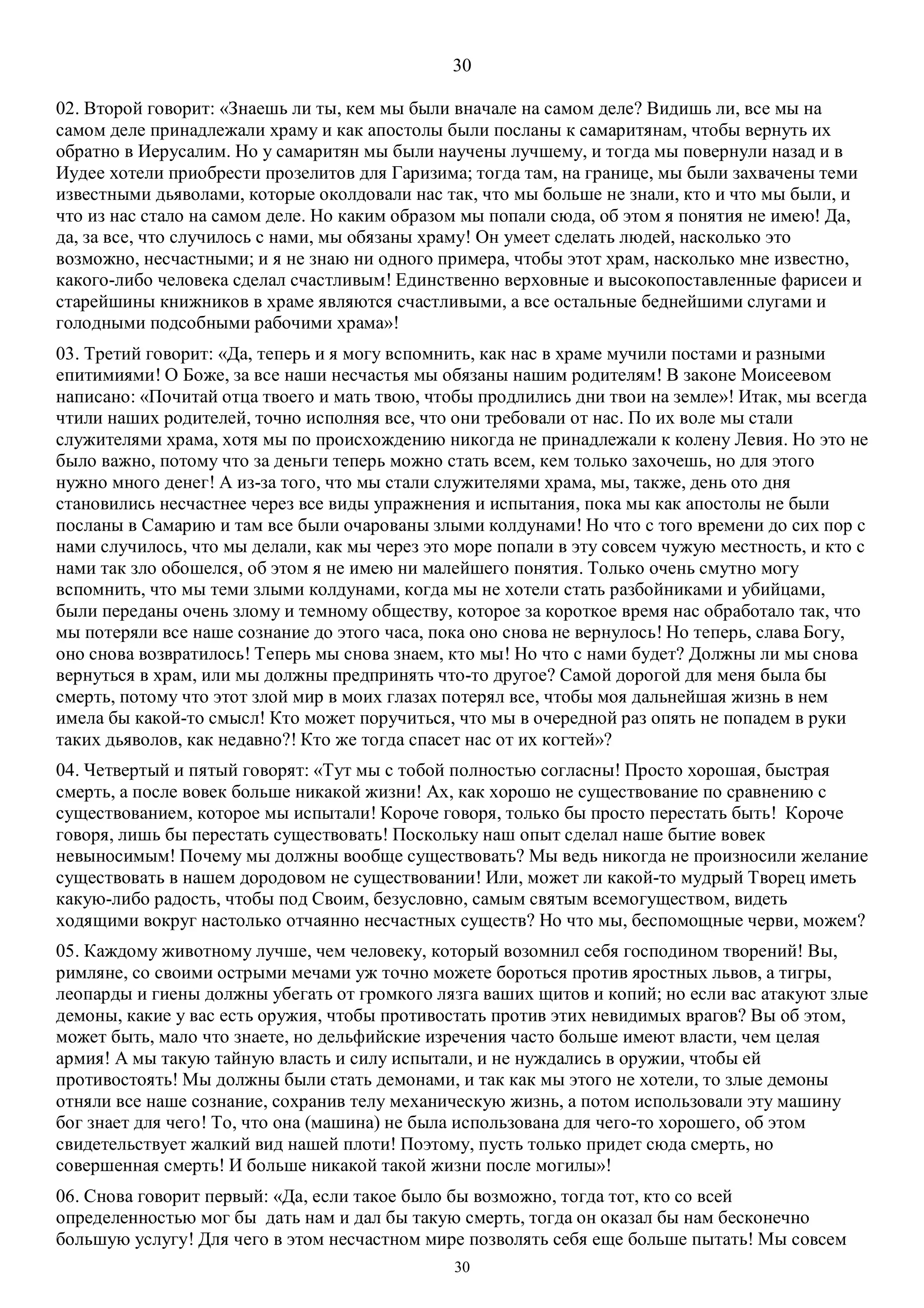 30
30
02. Второй говорит: «Знаешь ли ты, кем мы были вначале на самом деле? Видишь ли, все мы на
самом деле принадлежали храму и как апостолы были посланы к самаритянам, чтобы вернуть их
обратно в Иерусалим. Но у самаритян мы были научены лучшему, и тогда мы повернули назад и в
Иудее хотели приобрести прозелитов для Гаризима; тогда там, на границе, мы были захвачены теми
известными дьяволами, которые околдовали нас так, что мы больше не знали, кто и что мы были, и
что из нас стало на самом деле. Но каким образом мы попали сюда, об этом я понятия не имею! Да,
да, за все, что случилось с нами, мы обязаны храму! Он умеет сделать людей, насколько это
возможно, несчастными; и я не знаю ни одного примера, чтобы этот храм, насколько мне известно,
какого-либо человека сделал счастливым! Единственно верховные и высокопоставленные фарисеи и
старейшины книжников в храме являются счастливыми, а все остальные беднейшими слугами и
голодными подсобными рабочими храма»!
03. Третий говорит: «Да, теперь и я могу вспомнить, как нас в храме мучили постами и разными
епитимиями! О Боже, за все наши несчастья мы обязаны нашим родителям! В законе Моисеевом
написано: «Почитай отца твоего и мать твою, чтобы продлились дни твои на земле»! Итак, мы всегда
чтили наших родителей, точно исполняя все, что они требовали от нас. По их воле мы стали
служителями храма, хотя мы по происхождению никогда не принадлежали к колену Левия. Но это не
было важно, потому что за деньги теперь можно стать всем, кем только захочешь, но для этого
нужно много денег! А из-за того, что мы стали служителями храма, мы, также, день ото дня
становились несчастнее через все виды упражнения и испытания, пока мы как апостолы не были
посланы в Самарию и там все были очарованы злыми колдунами! Но что с того времени до сих пор с
нами случилось, что мы делали, как мы через это море попали в эту совсем чужую местность, и кто с
нами так зло обошелся, об этом я не имею ни малейшего понятия. Только очень смутно могу
вспомнить, что мы теми злыми колдунами, когда мы не хотели стать разбойниками и убийцами,
были переданы очень злому и темному обществу, которое за короткое время нас обработало так, что
мы потеряли все наше сознание до этого часа, пока оно снова не вернулось! Но теперь, слава Богу,
оно снова возвратилось! Теперь мы снова знаем, кто мы! Но что с нами будет? Должны ли мы снова
вернуться в храм, или мы должны предпринять что-то другое? Самой дорогой для меня была бы
смерть, потому что этот злой мир в моих глазах потерял все, чтобы моя дальнейшая жизнь в нем
имела бы какой-то смысл! Кто может поручиться, что мы в очередной раз опять не попадем в руки
таких дьяволов, как недавно?! Кто же тогда спасет нас от их когтей»?
04. Четвертый и пятый говорят: «Тут мы с тобой полностью согласны! Просто хорошая, быстрая
смерть, а после вовек больше никакой жизни! Ах, как хорошо не существование по сравнению с
существованием, которое мы испытали! Короче говоря, только бы просто перестать быть! Короче
говоря, лишь бы перестать существовать! Поскольку наш опыт сделал наше бытие вовек
невыносимым! Почему мы должны вообще существовать? Мы ведь никогда не произносили желание
существовать в нашем дородовом не существовании! Или, может ли какой-то мудрый Творец иметь
какую-либо радость, чтобы под Своим, безусловно, самым святым всемогуществом, видеть
ходящими вокруг настолько отчаянно несчастных существ? Но что мы, беспомощные черви, можем?
05. Каждому животному лучше, чем человеку, который возомнил себя господином творений! Вы,
римляне, со своими острыми мечами уж точно можете бороться против яростных львов, а тигры,
леопарды и гиены должны убегать от громкого лязга ваших щитов и копий; но если вас атакуют злые
демоны, какие у вас есть оружия, чтобы противостать против этих невидимых врагов? Вы об этом,
может быть, мало что знаете, но дельфийские изречения часто больше имеют власти, чем целая
армия! А мы такую тайную власть и силу испытали, и не нуждались в оружии, чтобы ей
противостоять! Мы должны были стать демонами, и так как мы этого не хотели, то злые демоны
отняли все наше сознание, сохранив телу механическую жизнь, а потом использовали эту машину
бог знает для чего! То, что она (машина) не была использована для чего-то хорошего, об этом
свидетельствует жалкий вид нашей плоти! Поэтому, пусть только придет сюда смерть, но
совершенная смерть! И больше никакой такой жизни после могилы»!
06. Снова говорит первый: «Да, если такое было бы возможно, тогда тот, кто со всей
определенностью мог бы дать нам и дал бы такую смерть, тогда он оказал бы нам бесконечно
большую услугу! Для чего в этом несчастном мире позволять себя еще больше пытать! Мы совсем
 