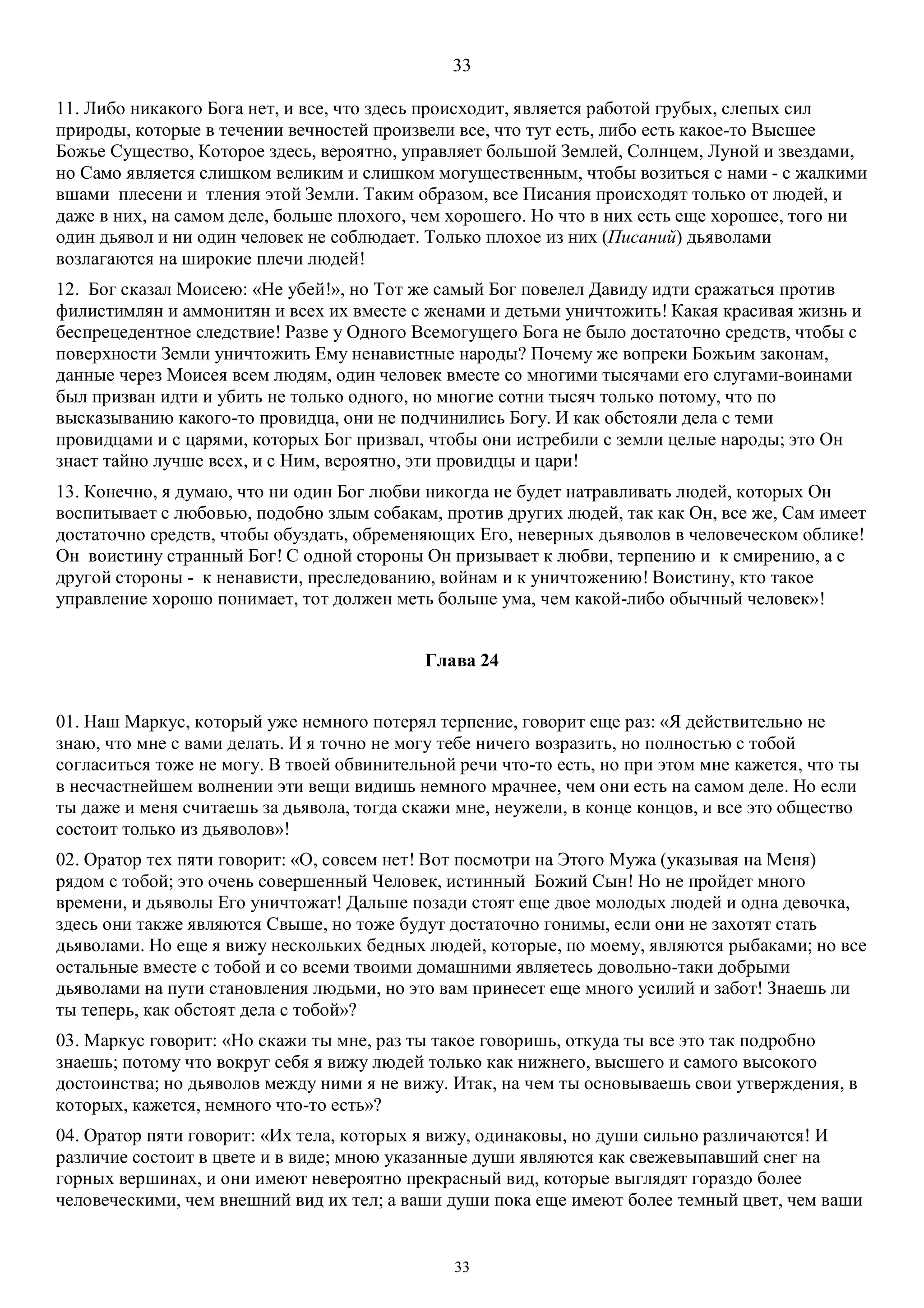 33
33
11. Либо никакого Бога нет, и все, что здесь происходит, является работой грубых, слепых сил
природы, которые в течении вечностей произвели все, что тут есть, либо есть какое-то Высшее
Божье Существо, Которое здесь, вероятно, управляет большой Землей, Солнцем, Луной и звездами,
но Само является слишком великим и слишком могущественным, чтобы возиться с нами - с жалкими
вшами плесени и тления этой Земли. Таким образом, все Писания происходят только от людей, и
даже в них, на самом деле, больше плохого, чем хорошего. Но что в них есть еще хорошее, того ни
один дьявол и ни один человек не соблюдает. Только плохое из них (Писаний) дьяволами
возлагаются на широкие плечи людей!
12. Бог сказал Моисею: «Не убей!», но Тот же самый Бог повелел Давиду идти сражаться против
филистимлян и аммонитян и всех их вместе с женами и детьми уничтожить! Какая красивая жизнь и
беспрецедентное следствие! Разве у Одного Всемогущего Бога не было достаточно средств, чтобы с
поверхности Земли уничтожить Ему ненавистные народы? Почему же вопреки Божьим законам,
данные через Моисея всем людям, один человек вместе со многими тысячами его слугами-воинами
был призван идти и убить не только одного, но многие сотни тысяч только потому, что по
высказыванию какого-то провидца, они не подчинились Богу. И как обстояли дела с теми
провидцами и с царями, которых Бог призвал, чтобы они истребили с земли целые народы; это Он
знает тайно лучше всех, и с Ним, вероятно, эти провидцы и цари!
13. Конечно, я думаю, что ни один Бог любви никогда не будет натравливать людей, которых Он
воспитывает с любовью, подобно злым собакам, против других людей, так как Он, все же, Сам имеет
достаточно средств, чтобы обуздать, обременяющих Его, неверных дьяволов в человеческом облике!
Он воистину странный Бог! С одной стороны Он призывает к любви, терпению и к смирению, а с
другой стороны - к ненависти, преследованию, войнам и к уничтожению! Воистину, кто такое
управление хорошо понимает, тот должен меть больше ума, чем какой-либо обычный человек»!
Глава 24
01. Наш Маркус, который уже немного потерял терпение, говорит еще раз: «Я действительно не
знаю, что мне с вами делать. И я точно не могу тебе ничего возразить, но полностью с тобой
согласиться тоже не могу. В твоей обвинительной речи что-то есть, но при этом мне кажется, что ты
в несчастнейшем волнении эти вещи видишь немного мрачнее, чем они есть на самом деле. Но если
ты даже и меня считаешь за дьявола, тогда скажи мне, неужели, в конце концов, и все это общество
состоит только из дьяволов»!
02. Оратор тех пяти говорит: «О, совсем нет! Вот посмотри на Этого Мужа (указывая на Меня)
рядом с тобой; это очень совершенный Человек, истинный Божий Сын! Но не пройдет много
времени, и дьяволы Его уничтожат! Дальше позади стоят еще двое молодых людей и одна девочка,
здесь они также являются Свыше, но тоже будут достаточно гонимы, если они не захотят стать
дьяволами. Но еще я вижу нескольких бедных людей, которые, по моему, являются рыбаками; но все
остальные вместе с тобой и со всеми твоими домашними являетесь довольно-таки добрыми
дьяволами на пути становления людьми, но это вам принесет еще много усилий и забот! Знаешь ли
ты теперь, как обстоят дела с тобой»?
03. Маркус говорит: «Но скажи ты мне, раз ты такое говоришь, откуда ты все это так подробно
знаешь; потому что вокруг себя я вижу людей только как нижнего, высшего и самого высокого
достоинства; но дьяволов между ними я не вижу. Итак, на чем ты основываешь свои утверждения, в
которых, кажется, немного что-то есть»?
04. Оратор пяти говорит: «Их тела, которых я вижу, одинаковы, но души сильно различаются! И
различие состоит в цвете и в виде; мною указанные души являются как свежевыпавший снег на
горных вершинах, и они имеют невероятно прекрасный вид, которые выглядят гораздо более
человеческими, чем внешний вид их тел; а ваши души пока еще имеют более темный цвет, чем ваши
 