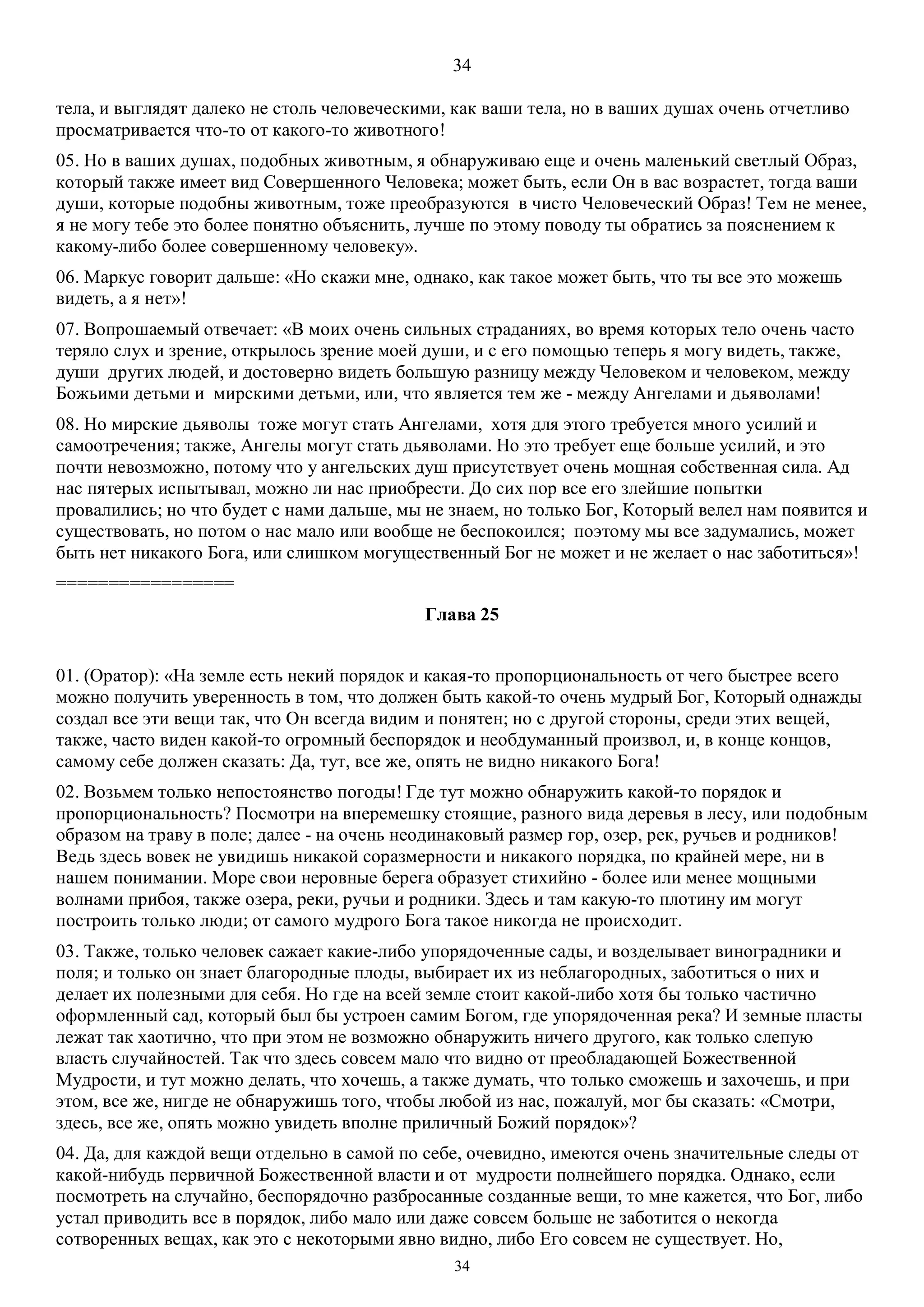 34
34
тела, и выглядят далеко не столь человеческими, как ваши тела, но в ваших душах очень отчетливо
просматривается что-то от какого-то животного!
05. Но в ваших душах, подобных животным, я обнаруживаю еще и очень маленький светлый Образ,
который также имеет вид Совершенного Человека; может быть, если Он в вас возрастет, тогда ваши
души, которые подобны животным, тоже преобразуются в чисто Человеческий Образ! Тем не менее,
я не могу тебе это более понятно объяснить, лучше по этому поводу ты обратись за пояснением к
какому-либо более совершенному человеку».
06. Маркус говорит дальше: «Но скажи мне, однако, как такое может быть, что ты все это можешь
видеть, а я нет»!
07. Вопрошаемый отвечает: «В моих очень сильных страданиях, во время которых тело очень часто
теряло слух и зрение, открылось зрение моей души, и с его помощью теперь я могу видеть, также,
души других людей, и достоверно видеть большую разницу между Человеком и человеком, между
Божьими детьми и мирскими детьми, или, что является тем же - между Ангелами и дьяволами!
08. Но мирские дьяволы тоже могут стать Ангелами, хотя для этого требуется много усилий и
самоотречения; также, Ангелы могут стать дьяволами. Но это требует еще больше усилий, и это
почти невозможно, потому что у ангельских душ присутствует очень мощная собственная сила. Ад
нас пятерых испытывал, можно ли нас приобрести. До сих пор все его злейшие попытки
провалились; но что будет с нами дальше, мы не знаем, но только Бог, Который велел нам появится и
существовать, но потом о нас мало или вообще не беспокоился; поэтому мы все задумались, может
быть нет никакого Бога, или слишком могущественный Бог не может и не желает о нас заботиться»!
=================
Глава 25
01. (Оратор): «На земле есть некий порядок и какая-то пропорциональность от чего быстрее всего
можно получить уверенность в том, что должен быть какой-то очень мудрый Бог, Который однажды
создал все эти вещи так, что Он всегда видим и понятен; но с другой стороны, среди этих вещей,
также, часто виден какой-то огромный беспорядок и необдуманный произвол, и, в конце концов,
самому себе должен сказать: Да, тут, все же, опять не видно никакого Бога!
02. Возьмем только непостоянство погоды! Где тут можно обнаружить какой-то порядок и
пропорциональность? Посмотри на вперемешку стоящие, разного вида деревья в лесу, или подобным
образом на траву в поле; далее - на очень неодинаковый размер гор, озер, рек, ручьев и родников!
Ведь здесь вовек не увидишь никакой соразмерности и никакого порядка, по крайней мере, ни в
нашем понимании. Море свои неровные берега образует стихийно - более или менее мощными
волнами прибоя, также озера, реки, ручьи и родники. Здесь и там какую-то плотину им могут
построить только люди; от самого мудрого Бога такое никогда не происходит.
03. Также, только человек сажает какие-либо упорядоченные сады, и возделывает виноградники и
поля; и только он знает благородные плоды, выбирает их из неблагородных, заботиться о них и
делает их полезными для себя. Но где на всей земле стоит какой-либо хотя бы только частично
оформленный сад, который был бы устроен самим Богом, где упорядоченная река? И земные пласты
лежат так хаотично, что при этом не возможно обнаружить ничего другого, как только слепую
власть случайностей. Так что здесь совсем мало что видно от преобладающей Божественной
Мудрости, и тут можно делать, что хочешь, а также думать, что только сможешь и захочешь, и при
этом, все же, нигде не обнаружишь того, чтобы любой из нас, пожалуй, мог бы сказать: «Смотри,
здесь, все же, опять можно увидеть вполне приличный Божий порядок»?
04. Да, для каждой вещи отдельно в самой по себе, очевидно, имеются очень значительные следы от
какой-нибудь первичной Божественной власти и от мудрости полнейшего порядка. Однако, если
посмотреть на случайно, беспорядочно разбросанные созданные вещи, то мне кажется, что Бог, либо
устал приводить все в порядок, либо мало или даже совсем больше не заботится о некогда
сотворенных вещах, как это с некоторыми явно видно, либо Его совсем не существует. Но,
 