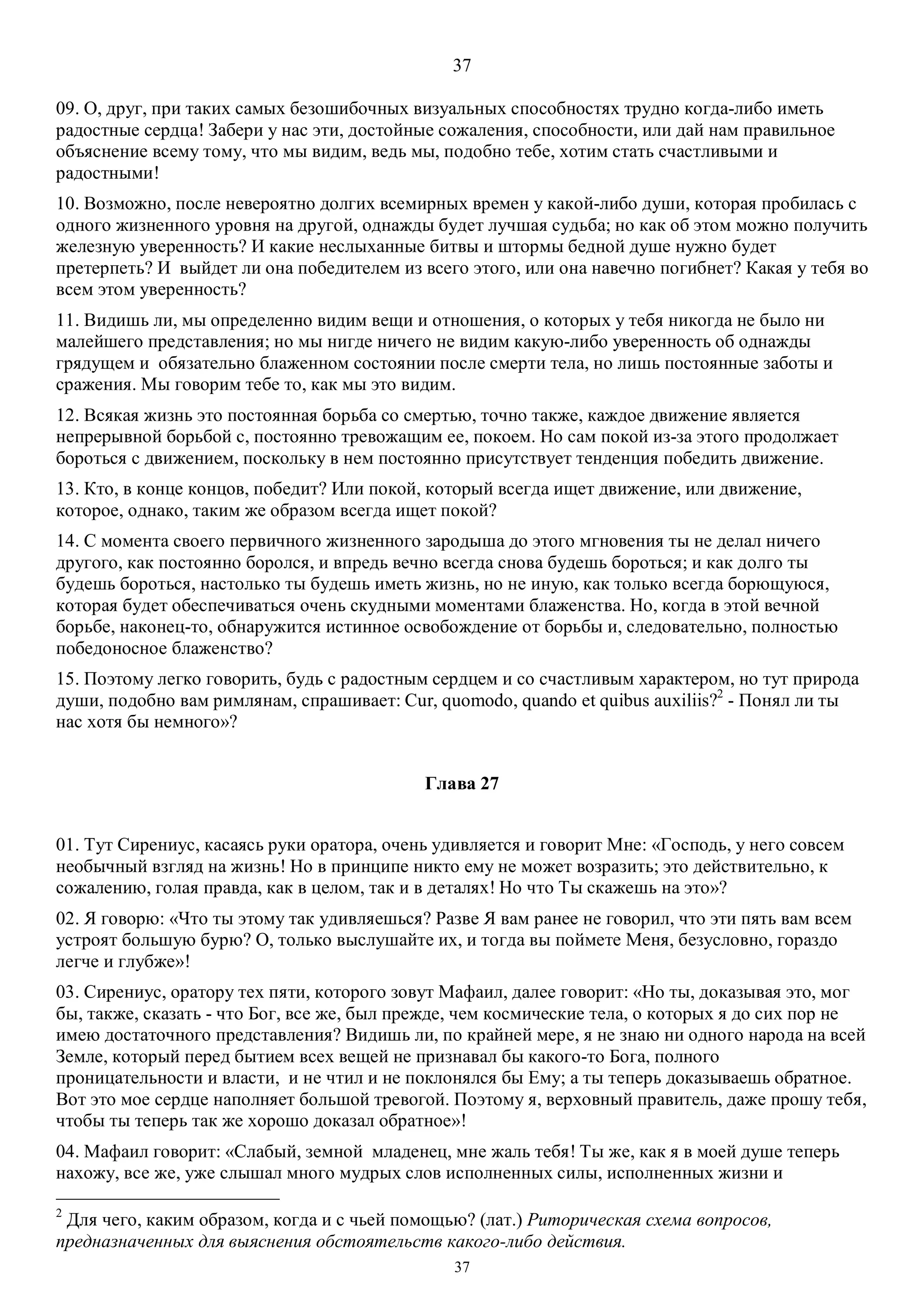 37
37
09. О, друг, при таких самых безошибочных визуальных способностях трудно когда-либо иметь
радостные сердца! Забери у нас эти, достойные сожаления, способности, или дай нам правильное
объяснение всему тому, что мы видим, ведь мы, подобно тебе, хотим стать счастливыми и
радостными!
10. Возможно, после невероятно долгих всемирных времен у какой-либо души, которая пробилась с
одного жизненного уровня на другой, однажды будет лучшая судьба; но как об этом можно получить
железную уверенность? И какие неслыханные битвы и штормы бедной душе нужно будет
претерпеть? И выйдет ли она победителем из всего этого, или она навечно погибнет? Какая у тебя во
всем этом уверенность?
11. Видишь ли, мы определенно видим вещи и отношения, о которых у тебя никогда не было ни
малейшего представления; но мы нигде ничего не видим какую-либо уверенность об однажды
грядущем и обязательно блаженном состоянии после смерти тела, но лишь постоянные заботы и
сражения. Мы говорим тебе то, как мы это видим.
12. Всякая жизнь это постоянная борьба со смертью, точно также, каждое движение является
непрерывной борьбой с, постоянно тревожащим ее, покоем. Но сам покой из-за этого продолжает
бороться с движением, поскольку в нем постоянно присутствует тенденция победить движение.
13. Кто, в конце концов, победит? Или покой, который всегда ищет движение, или движение,
которое, однако, таким же образом всегда ищет покой?
14. С момента своего первичного жизненного зародыша до этого мгновения ты не делал ничего
другого, как постоянно боролся, и впредь вечно всегда снова будешь бороться; и как долго ты
будешь бороться, настолько ты будешь иметь жизнь, но не иную, как только всегда борющуюся,
которая будет обеспечиваться очень скудными моментами блаженства. Но, когда в этой вечной
борьбе, наконец-то, обнаружится истинное освобождение от борьбы и, следовательно, полностью
победоносное блаженство?
15. Поэтому легко говорить, будь с радостным сердцем и со счастливым характером, но тут природа
души, подобно вам римлянам, спрашивает: Cur, quomodo, quando et quibus auxiliis?2
- Понял ли ты
нас хотя бы немного»?
Глава 27
01. Тут Сирениус, касаясь руки оратора, очень удивляется и говорит Мне: «Господь, у него совсем
необычный взгляд на жизнь! Но в принципе никто ему не может возразить; это действительно, к
сожалению, голая правда, как в целом, так и в деталях! Но что Ты скажешь на это»?
02. Я говорю: «Что ты этому так удивляешься? Разве Я вам ранее не говорил, что эти пять вам всем
устроят большую бурю? О, только выслушайте их, и тогда вы поймете Меня, безусловно, гораздо
легче и глубже»!
03. Сирениус, оратору тех пяти, которого зовут Mафаил, далее говорит: «Но ты, доказывая это, мог
бы, также, сказать - что Бог, все же, был прежде, чем космические тела, о которых я до сих пор не
имею достаточного представления? Видишь ли, по крайней мере, я не знаю ни одного народа на всей
Земле, который перед бытием всех вещей не признавал бы какого-то Бога, полного
проницательности и власти, и не чтил и не поклонялся бы Ему; а ты теперь доказываешь обратное.
Вот это мое сердце наполняет большой тревогой. Поэтому я, верховный правитель, даже прошу тебя,
чтобы ты теперь так же хорошо доказал обратное»!
04. Мафаил говорит: «Слабый, земной младенец, мне жаль тебя! Ты же, как я в моей душе теперь
нахожу, все же, уже слышал много мудрых слов исполненных силы, исполненных жизни и
2
Для чего, каким образом, когда и с чьей помощью? (лат.) Риторическая схема вопросов,
предназначенных для выяснения обстоятельств какого-либо действия.
 