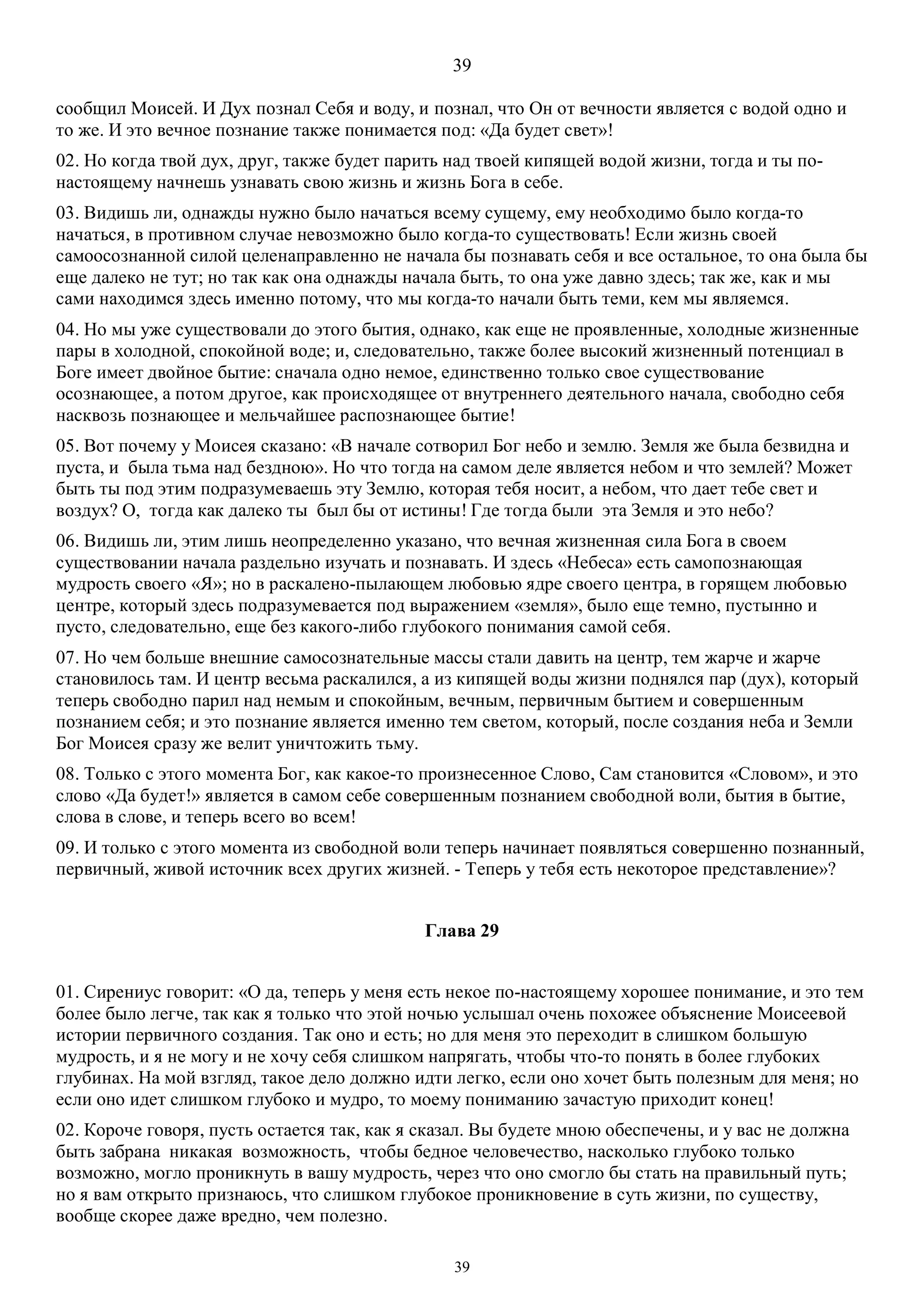 39
39
сообщил Моисей. И Дух познал Себя и воду, и познал, что Он от вечности является с водой одно и
то же. И это вечное познание также понимается под: «Да будет свет»!
02. Но когда твой дух, друг, также будет парить над твоей кипящей водой жизни, тогда и ты по-
настоящему начнешь узнавать свою жизнь и жизнь Бога в себе.
03. Видишь ли, однажды нужно было начаться всему сущему, ему необходимо было когда-то
начаться, в противном случае невозможно было когда-то существовать! Если жизнь своей
самоосознанной силой целенаправленно не начала бы познавать себя и все остальное, то она была бы
еще далеко не тут; но так как она однажды начала быть, то она уже давно здесь; так же, как и мы
сами находимся здесь именно потому, что мы когда-то начали быть теми, кем мы являемся.
04. Но мы уже существовали до этого бытия, однако, как еще не проявленные, холодные жизненные
пары в холодной, спокойной воде; и, следовательно, также более высокий жизненный потенциал в
Боге имеет двойное бытие: сначала одно немое, единственно только свое существование
осознающее, а потом другое, как происходящее от внутреннего деятельного начала, свободно себя
насквозь познающее и мельчайшее распознающее бытие!
05. Вот почему у Моисея сказано: «В начале сотворил Бог небо и землю. Земля же была безвидна и
пуста, и была тьма над бездною». Но что тогда на самом деле является небом и что землей? Может
быть ты под этим подразумеваешь эту Землю, которая тебя носит, а небом, что дает тебе свет и
воздух? О, тогда как далеко ты был бы от истины! Где тогда были эта Земля и это небо?
06. Видишь ли, этим лишь неопределенно указано, что вечная жизненная сила Бога в своем
существовании начала раздельно изучать и познавать. И здесь «Небеса» есть самопознающая
мудрость своего «Я»; но в раскалено-пылающем любовью ядре своего центра, в горящем любовью
центре, который здесь подразумевается под выражением «земля», было еще темно, пустынно и
пусто, следовательно, еще без какого-либо глубокого понимания самой себя.
07. Но чем больше внешние самосознательные массы стали давить на центр, тем жарче и жарче
становилось там. И центр весьма раскалился, а из кипящей воды жизни поднялся пар (дух), который
теперь свободно парил над немым и спокойным, вечным, первичным бытием и совершенным
познанием себя; и это познание является именно тем светом, который, после создания неба и Земли
Бог Моисея сразу же велит уничтожить тьму.
08. Только с этого момента Бог, как какое-то произнесенное Слово, Сам становится «Словом», и это
слово «Да будет!» является в самом себе совершенным познанием свободной воли, бытия в бытие,
слова в слове, и теперь всего во всем!
09. И только с этого момента из свободной воли теперь начинает появляться совершенно познанный,
первичный, живой источник всех других жизней. - Теперь у тебя есть некоторое представление»?
Глава 29
01. Сирениус говорит: «О да, теперь у меня есть некое по-настоящему хорошее понимание, и это тем
более было легче, так как я только что этой ночью услышал очень похожее объяснение Моисеевой
истории первичного создания. Так оно и есть; но для меня это переходит в слишком большую
мудрость, и я не могу и не хочу себя слишком напрягать, чтобы что-то понять в более глубоких
глубинах. На мой взгляд, такое дело должно идти легко, если оно хочет быть полезным для меня; но
если оно идет слишком глубоко и мудро, то моему пониманию зачастую приходит конец!
02. Короче говоря, пусть остается так, как я сказал. Вы будете мною обеспечены, и у вас не должна
быть забрана никакая возможность, чтобы бедное человечество, насколько глубоко только
возможно, могло проникнуть в вашу мудрость, через что оно смогло бы стать на правильный путь;
но я вам открыто признаюсь, что слишком глубокое проникновение в суть жизни, по существу,
вообще скорее даже вредно, чем полезно.
 