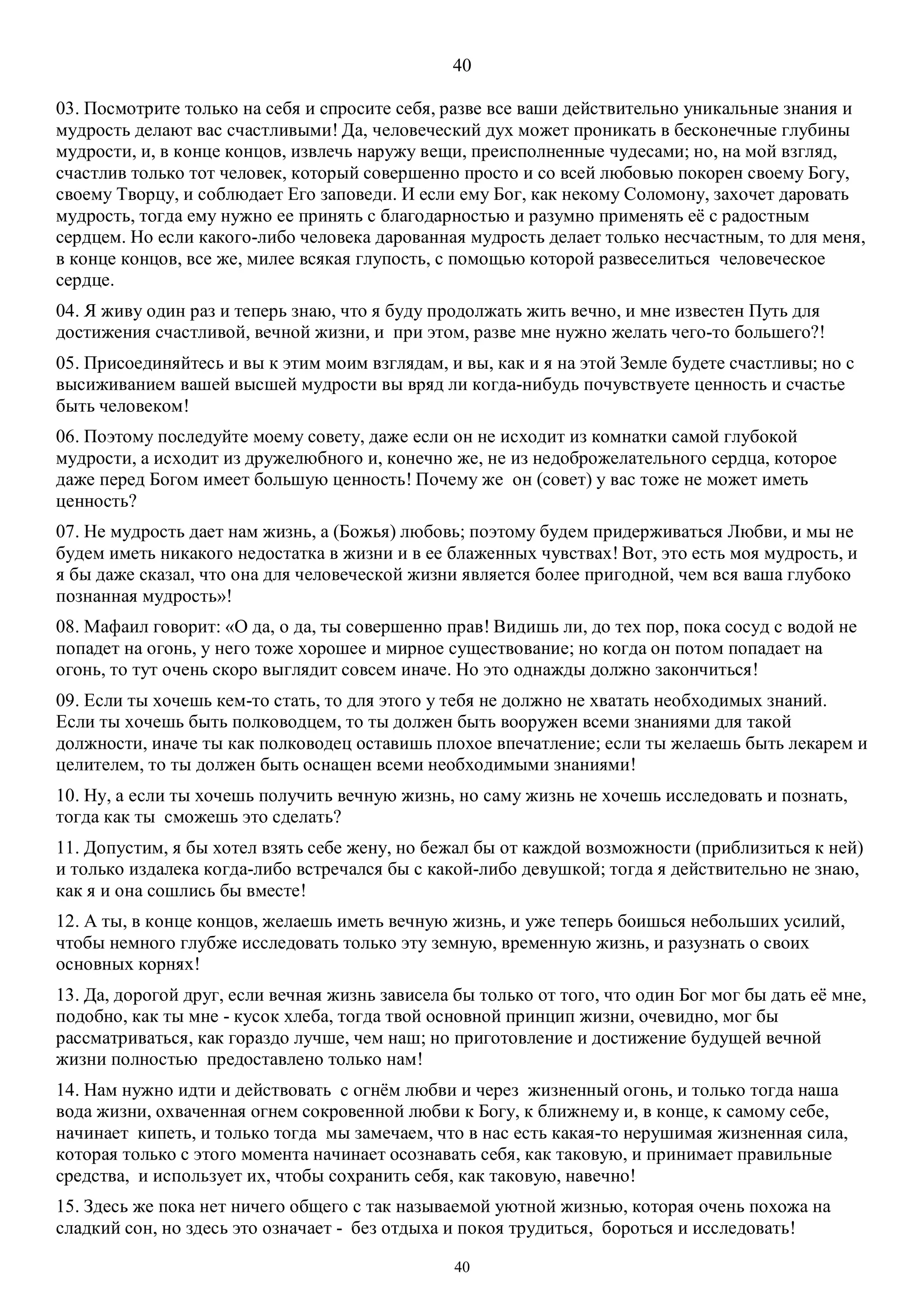 40
40
03. Посмотрите только на себя и спросите себя, разве все ваши действительно уникальные знания и
мудрость делают вас счастливыми! Да, человеческий дух может проникать в бесконечные глубины
мудрости, и, в конце концов, извлечь наружу вещи, преисполненные чудесами; но, на мой взгляд,
счастлив только тот человек, который совершенно просто и со всей любовью покорен своему Богу,
своему Творцу, и соблюдает Его заповеди. И если ему Бог, как некому Соломону, захочет даровать
мудрость, тогда ему нужно ее принять с благодарностью и разумно применять её с радостным
сердцем. Но если какого-либо человека дарованная мудрость делает только несчастным, то для меня,
в конце концов, все же, милее всякая глупость, с помощью которой развеселиться человеческое
сердце.
04. Я живу один раз и теперь знаю, что я буду продолжать жить вечно, и мне известен Путь для
достижения счастливой, вечной жизни, и при этом, разве мне нужно желать чего-то большего?!
05. Присоединяйтесь и вы к этим моим взглядам, и вы, как и я на этой Земле будете счастливы; но с
высиживанием вашей высшей мудрости вы вряд ли когда-нибудь почувствуете ценность и счастье
быть человеком!
06. Поэтому последуйте моему совету, даже если он не исходит из комнатки самой глубокой
мудрости, а исходит из дружелюбного и, конечно же, не из недоброжелательного сердца, которое
даже перед Богом имеет большую ценность! Почему же он (совет) у вас тоже не может иметь
ценность?
07. Не мудрость дает нам жизнь, а (Божья) любовь; поэтому будем придерживаться Любви, и мы не
будем иметь никакого недостатка в жизни и в ее блаженных чувствах! Вот, это есть моя мудрость, и
я бы даже сказал, что она для человеческой жизни является более пригодной, чем вся ваша глубоко
познанная мудрость»!
08. Мафаил говорит: «О да, о да, ты совершенно прав! Видишь ли, до тех пор, пока сосуд с водой не
попадет на огонь, у него тоже хорошее и мирное существование; но когда он потом попадает на
огонь, то тут очень скоро выглядит совсем иначе. Но это однажды должно закончиться!
09. Если ты хочешь кем-то стать, то для этого у тебя не должно не хватать необходимых знаний.
Если ты хочешь быть полководцем, то ты должен быть вооружен всеми знаниями для такой
должности, иначе ты как полководец оставишь плохое впечатление; если ты желаешь быть лекарем и
целителем, то ты должен быть оснащен всеми необходимыми знаниями!
10. Ну, а если ты хочешь получить вечную жизнь, но саму жизнь не хочешь исследовать и познать,
тогда как ты сможешь это сделать?
11. Допустим, я бы хотел взять себе жену, но бежал бы от каждой возможности (приблизиться к ней)
и только издалека когда-либо встречался бы с какой-либо девушкой; тогда я действительно не знаю,
как я и она сошлись бы вместе!
12. А ты, в конце концов, желаешь иметь вечную жизнь, и уже теперь боишься небольших усилий,
чтобы немного глубже исследовать только эту земную, временную жизнь, и разузнать о своих
основных корнях!
13. Да, дорогой друг, если вечная жизнь зависела бы только от того, что один Бог мог бы дать её мне,
подобно, как ты мне - кусок хлеба, тогда твой основной принцип жизни, очевидно, мог бы
рассматриваться, как гораздо лучше, чем наш; но приготовление и достижение будущей вечной
жизни полностью предоставлено только нам!
14. Нам нужно идти и действовать с огнём любви и через жизненный огонь, и только тогда наша
вода жизни, охваченная огнем сокровенной любви к Богу, к ближнему и, в конце, к самому себе,
начинает кипеть, и только тогда мы замечаем, что в нас есть какая-то нерушимая жизненная сила,
которая только с этого момента начинает осознавать себя, как таковую, и принимает правильные
средства, и использует их, чтобы сохранить себя, как таковую, навечно!
15. Здесь же пока нет ничего общего с так называемой уютной жизнью, которая очень похожа на
сладкий сон, но здесь это означает - без отдыха и покоя трудиться, бороться и исследовать!
 