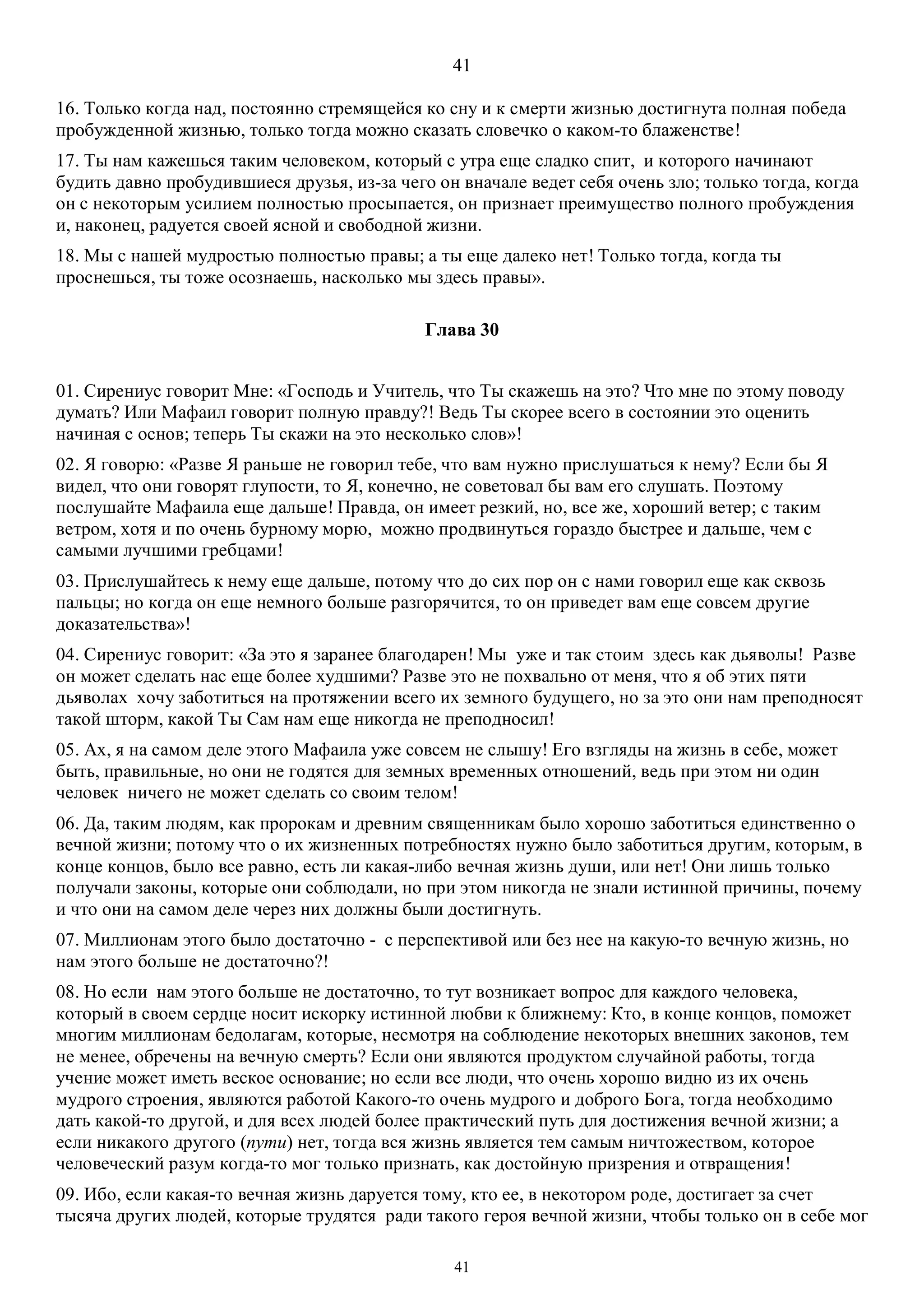 41
41
16. Только когда над, постоянно стремящейся ко сну и к смерти жизнью достигнута полная победа
пробужденной жизнью, только тогда можно сказать словечко о каком-то блаженстве!
17. Ты нам кажешься таким человеком, который с утра еще сладко спит, и которого начинают
будить давно пробудившиеся друзья, из-за чего он вначале ведет себя очень зло; только тогда, когда
он с некоторым усилием полностью просыпается, он признает преимущество полного пробуждения
и, наконец, радуется своей ясной и свободной жизни.
18. Мы с нашей мудростью полностью правы; а ты еще далеко нет! Только тогда, когда ты
проснешься, ты тоже осознаешь, насколько мы здесь правы».
Глава 30
01. Сирениус говорит Мне: «Господь и Учитель, что Ты скажешь на это? Что мне по этому поводу
думать? Или Mафаил говорит полную правду?! Ведь Ты скорее всего в состоянии это оценить
начиная с основ; теперь Ты скажи на это несколько слов»!
02. Я говорю: «Разве Я раньше не говорил тебе, что вам нужно прислушаться к нему? Если бы Я
видел, что они говорят глупости, то Я, конечно, не советовал бы вам его слушать. Поэтому
послушайте Mафаила еще дальше! Правда, он имеет резкий, но, все же, хороший ветер; с таким
ветром, хотя и по очень бурному морю, можно продвинуться гораздо быстрее и дальше, чем с
самыми лучшими гребцами!
03. Прислушайтесь к нему еще дальше, потому что до сих пор он с нами говорил еще как сквозь
пальцы; но когда он еще немного больше разгорячится, то он приведет вам еще совсем другие
доказательства»!
04. Сирениус говорит: «За это я заранее благодарен! Мы уже и так стоим здесь как дьяволы! Разве
он может сделать нас еще более худшими? Разве это не похвально от меня, что я об этих пяти
дьяволах хочу заботиться на протяжении всего их земного будущего, но за это они нам преподносят
такой шторм, какой Ты Сам нам еще никогда не преподносил!
05. Ах, я на самом деле этого Mафаила уже совсем не слышу! Его взгляды на жизнь в себе, может
быть, правильные, но они не годятся для земных временных отношений, ведь при этом ни один
человек ничего не может сделать со своим телом!
06. Да, таким людям, как пророкам и древним священникам было хорошо заботиться единственно о
вечной жизни; потому что о их жизненных потребностях нужно было заботиться другим, которым, в
конце концов, было все равно, есть ли какая-либо вечная жизнь души, или нет! Они лишь только
получали законы, которые они соблюдали, но при этом никогда не знали истинной причины, почему
и что они на самом деле через них должны были достигнуть.
07. Миллионам этого было достаточно - с перспективой или без нее на какую-то вечную жизнь, но
нам этого больше не достаточно?!
08. Но если нам этого больше не достаточно, то тут возникает вопрос для каждого человека,
который в своем сердце носит искорку истинной любви к ближнему: Кто, в конце концов, поможет
многим миллионам бедолагам, которые, несмотря на соблюдение некоторых внешних законов, тем
не менее, обречены на вечную смерть? Если они являются продуктом случайной работы, тогда
учение может иметь веское основание; но если все люди, что очень хорошо видно из их очень
мудрого строения, являются работой Какого-то очень мудрого и доброго Бога, тогда необходимо
дать какой-то другой, и для всех людей более практический путь для достижения вечной жизни; а
если никакого другого (пути) нет, тогда вся жизнь является тем самым ничтожеством, которое
человеческий разум когда-то мог только признать, как достойную призрения и отвращения!
09. Ибо, если какая-то вечная жизнь даруется тому, кто ее, в некотором роде, достигает за счет
тысяча других людей, которые трудятся ради такого героя вечной жизни, чтобы только он в себе мог
 