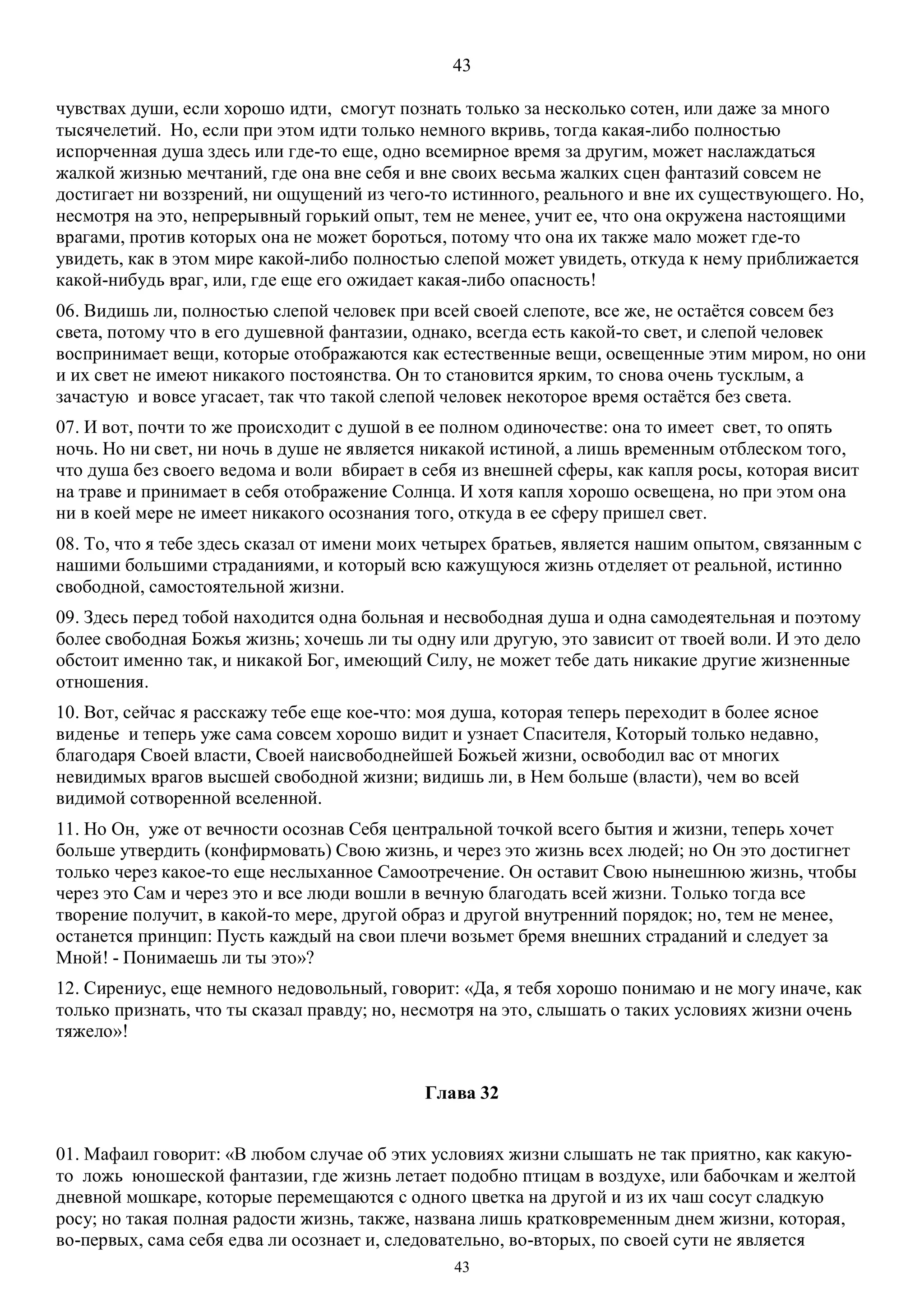 43
43
чувствах души, если хорошо идти, смогут познать только за несколько сотен, или даже за много
тысячелетий. Но, если при этом идти только немного вкривь, тогда какая-либо полностью
испорченная душа здесь или где-то еще, одно всемирное время за другим, может наслаждаться
жалкой жизнью мечтаний, где она вне себя и вне своих весьма жалких сцен фантазий совсем не
достигает ни воззрений, ни ощущений из чего-то истинного, реального и вне их существующего. Но,
несмотря на это, непрерывный горький опыт, тем не менее, учит ее, что она окружена настоящими
врагами, против которых она не может бороться, потому что она их также мало может где-то
увидеть, как в этом мире какой-либо полностью слепой может увидеть, откуда к нему приближается
какой-нибудь враг, или, где еще его ожидает какая-либо опасность!
06. Видишь ли, полностью слепой человек при всей своей слепоте, все же, не остаётся совсем без
света, потому что в его душевной фантазии, однако, всегда есть какой-то свет, и слепой человек
воспринимает вещи, которые отображаются как естественные вещи, освещенные этим миром, но они
и их свет не имеют никакого постоянства. Он то становится ярким, то снова очень тусклым, а
зачастую и вовсе угасает, так что такой слепой человек некоторое время остаётся без света.
07. И вот, почти то же происходит с душой в ее полном одиночестве: она то имеет свет, то опять
ночь. Но ни свет, ни ночь в душе не является никакой истиной, а лишь временным отблеском того,
что душа без своего ведома и воли вбирает в себя из внешней сферы, как капля росы, которая висит
на траве и принимает в себя отображение Солнца. И хотя капля хорошо освещена, но при этом она
ни в коей мере не имеет никакого осознания того, откуда в ее сферу пришел свет.
08. То, что я тебе здесь сказал от имени моих четырех братьев, является нашим опытом, связанным с
нашими большими страданиями, и который всю кажущуюся жизнь отделяет от реальной, истинно
свободной, самостоятельной жизни.
09. Здесь перед тобой находится одна больная и несвободная душа и одна самодеятельная и поэтому
более свободная Божья жизнь; хочешь ли ты одну или другую, это зависит от твоей воли. И это дело
обстоит именно так, и никакой Бог, имеющий Силу, не может тебе дать никакие другие жизненные
отношения.
10. Вот, сейчас я расскажу тебе еще кое-что: моя душа, которая теперь переходит в более ясное
виденье и теперь уже сама совсем хорошо видит и узнает Спасителя, Который только недавно,
благодаря Своей власти, Своей наисвободнейшей Божьей жизни, освободил вас от многих
невидимых врагов высшей свободной жизни; видишь ли, в Нем больше (власти), чем во всей
видимой сотворенной вселенной.
11. Но Он, уже от вечности осознав Себя центральной точкой всего бытия и жизни, теперь хочет
больше утвердить (конфирмовать) Свою жизнь, и через это жизнь всех людей; но Он это достигнет
только через какое-то еще неслыханное Самоотречение. Он оставит Свою нынешнюю жизнь, чтобы
через это Сам и через это и все люди вошли в вечную благодать всей жизни. Только тогда все
творение получит, в какой-то мере, другой образ и другой внутренний порядок; но, тем не менее,
останется принцип: Пусть каждый на свои плечи возьмет бремя внешних страданий и следует за
Мной! - Понимаешь ли ты это»?
12. Сирениус, еще немного недовольный, говорит: «Да, я тебя хорошо понимаю и не могу иначе, как
только признать, что ты сказал правду; но, несмотря на это, слышать о таких условиях жизни очень
тяжело»!
Глава 32
01. Мафаил говорит: «В любом случае об этих условиях жизни слышать не так приятно, как какую-
то ложь юношеской фантазии, где жизнь летает подобно птицам в воздухе, или бабочкам и желтой
дневной мошкаре, которые перемещаются с одного цветка на другой и из их чаш сосут сладкую
росу; но такая полная радости жизнь, также, названа лишь кратковременным днем жизни, которая,
во-первых, сама себя едва ли осознает и, следовательно, во-вторых, по своей сути не является
 