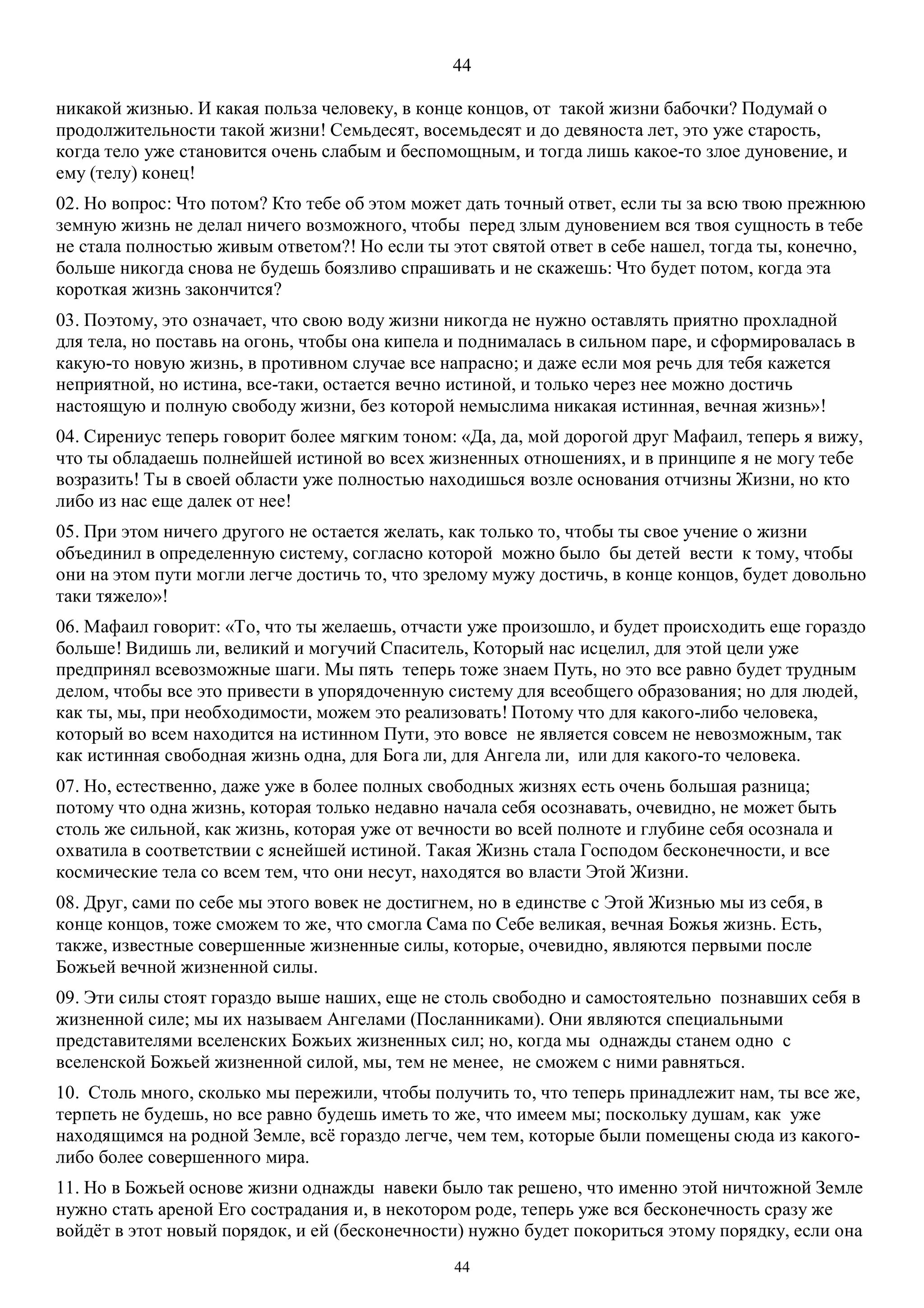 44
44
никакой жизнью. И какая польза человеку, в конце концов, от такой жизни бабочки? Подумай о
продолжительности такой жизни! Семьдесят, восемьдесят и до девяноста лет, это уже старость,
когда тело уже становится очень слабым и беспомощным, и тогда лишь какое-то злое дуновение, и
ему (телу) конец!
02. Но вопрос: Что потом? Кто тебе об этом может дать точный ответ, если ты за всю твою прежнюю
земную жизнь не делал ничего возможного, чтобы перед злым дуновением вся твоя сущность в тебе
не стала полностью живым ответом?! Но если ты этот святой ответ в себе нашел, тогда ты, конечно,
больше никогда снова не будешь боязливо спрашивать и не скажешь: Что будет потом, когда эта
короткая жизнь закончится?
03. Поэтому, это означает, что свою воду жизни никогда не нужно оставлять приятно прохладной
для тела, но поставь на огонь, чтобы она кипела и поднималась в сильном паре, и сформировалась в
какую-то новую жизнь, в противном случае все напрасно; и даже если моя речь для тебя кажется
неприятной, но истина, все-таки, остается вечно истиной, и только через нее можно достичь
настоящую и полную свободу жизни, без которой немыслима никакая истинная, вечная жизнь»!
04. Сирениус теперь говорит более мягким тоном: «Да, да, мой дорогой друг Mафаил, теперь я вижу,
что ты обладаешь полнейшей истиной во всех жизненных отношениях, и в принципе я не могу тебе
возразить! Ты в своей области уже полностью находишься возле основания отчизны Жизни, но кто
либо из нас еще далек от нее!
05. При этом ничего другого не остается желать, как только то, чтобы ты свое учение о жизни
объединил в определенную систему, согласно которой можно было бы детей вести к тому, чтобы
они на этом пути могли легче достичь то, что зрелому мужу достичь, в конце концов, будет довольно
таки тяжело»!
06. Мафаил говорит: «То, что ты желаешь, отчасти уже произошло, и будет происходить еще гораздо
больше! Видишь ли, великий и могучий Спаситель, Который нас исцелил, для этой цели уже
предпринял всевозможные шаги. Мы пять теперь тоже знаем Путь, но это все равно будет трудным
делом, чтобы все это привести в упорядоченную систему для всеобщего образования; но для людей,
как ты, мы, при необходимости, можем это реализовать! Потому что для какого-либо человека,
который во всем находится на истинном Пути, это вовсе не является совсем не невозможным, так
как истинная свободная жизнь одна, для Бога ли, для Ангела ли, или для какого-то человека.
07. Но, естественно, даже уже в более полных свободных жизнях есть очень большая разница;
потому что одна жизнь, которая только недавно начала себя осознавать, очевидно, не может быть
столь же сильной, как жизнь, которая уже от вечности во всей полноте и глубине себя осознала и
охватила в соответствии с яснейшей истиной. Такая Жизнь стала Господом бесконечности, и все
космические тела со всем тем, что они несут, находятся во власти Этой Жизни.
08. Друг, сами по себе мы этого вовек не достигнем, но в единстве с Этой Жизнью мы из себя, в
конце концов, тоже сможем то же, что смогла Сама по Себе великая, вечная Божья жизнь. Есть,
также, известные совершенные жизненные силы, которые, очевидно, являются первыми после
Божьей вечной жизненной силы.
09. Эти силы стоят гораздо выше наших, еще не столь свободно и самостоятельно познавших себя в
жизненной силе; мы их называем Ангелами (Посланниками). Они являются специальными
представителями вселенских Божьих жизненных сил; но, когда мы однажды станем одно с
вселенской Божьей жизненной силой, мы, тем не менее, не сможем с ними равняться.
10. Столь много, сколько мы пережили, чтобы получить то, что теперь принадлежит нам, ты все же,
терпеть не будешь, но все равно будешь иметь то же, что имеем мы; поскольку душам, как уже
находящимся на родной Земле, всё гораздо легче, чем тем, которые были помещены сюда из какого-
либо более совершенного мира.
11. Но в Божьей основе жизни однажды навеки было так решено, что именно этой ничтожной Земле
нужно стать ареной Его сострадания и, в некотором роде, теперь уже вся бесконечность сразу же
войдёт в этот новый порядок, и ей (бесконечности) нужно будет покориться этому порядку, если она
 