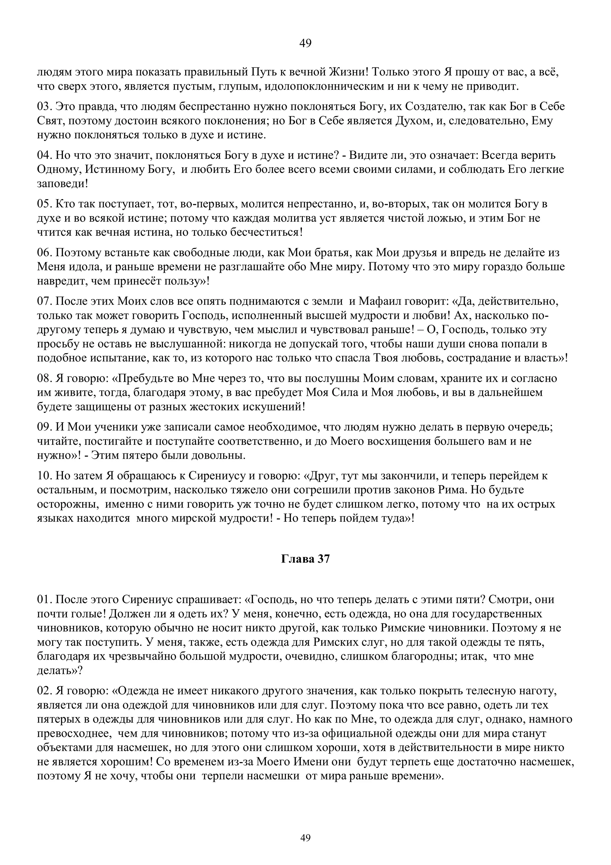 49
49
людям этого мира показать правильный Путь к вечной Жизни! Только этого Я прошу от вас, а всё,
что сверх этого, является пустым, глупым, идолопоклонническим и ни к чему не приводит.
03. Это правда, что людям беспрестанно нужно поклоняться Богу, их Создателю, так как Бог в Себе
Свят, поэтому достоин всякого поклонения; но Бог в Себе является Духом, и, следовательно, Ему
нужно поклоняться только в духе и истине.
04. Но что это значит, поклоняться Богу в духе и истине? - Видите ли, это означает: Всегда верить
Одному, Истинному Богу, и любить Его более всего всеми своими силами, и соблюдать Его легкие
заповеди!
05. Кто так поступает, тот, во-первых, молится непрестанно, и, во-вторых, так он молится Богу в
духе и во всякой истине; потому что каждая молитва уст является чистой ложью, и этим Бог не
чтится как вечная истина, но только бесчеститься!
06. Поэтому встаньте как свободные люди, как Мои братья, как Мои друзья и впредь не делайте из
Меня идола, и раньше времени не разглашайте обо Мне миру. Потому что это миру гораздо больше
навредит, чем принесёт пользу»!
07. После этих Моих слов все опять поднимаются с земли и Мафаил говорит: «Да, действительно,
только так может говорить Господь, исполненный высшей мудрости и любви! Ах, насколько по-
другому теперь я думаю и чувствую, чем мыслил и чувствовал раньше! – О, Господь, только эту
просьбу не оставь не выслушанной: никогда не допускай того, чтобы наши души снова попали в
подобное испытание, как то, из которого нас только что спасла Твоя любовь, сострадание и власть»!
08. Я говорю: «Пребудьте во Мне через то, что вы послушны Моим словам, храните их и согласно
им живите, тогда, благодаря этому, в вас пребудет Моя Сила и Моя любовь, и вы в дальнейшем
будете защищены от разных жестоких искушений!
09. И Мои ученики уже записали самое необходимое, что людям нужно делать в первую очередь;
читайте, постигайте и поступайте соответственно, и до Моего восхищения большего вам и не
нужно»! - Этим пятеро были довольны.
10. Но затем Я обращаюсь к Сирениусу и говорю: «Друг, тут мы закончили, и теперь перейдем к
остальным, и посмотрим, насколько тяжело они согрешили против законов Рима. Но будьте
осторожны, именно с ними говорить уж точно не будет слишком легко, потому что на их острых
языках находится много мирской мудрости! - Но теперь пойдем туда»!
Глава 37
01. После этого Сирениус спрашивает: «Господь, но что теперь делать с этими пяти? Смотри, они
почти голые! Должен ли я одеть их? У меня, конечно, есть одежда, но она для государственных
чиновников, которую обычно не носит никто другой, как только Римские чиновники. Поэтому я не
могу так поступить. У меня, также, есть одежда для Римских слуг, но для такой одежды те пять,
благодаря их чрезвычайно большой мудрости, очевидно, слишком благородны; итак, что мне
делать»?
02. Я говорю: «Одежда не имеет никакого другого значения, как только покрыть телесную наготу,
является ли она одеждой для чиновников или для слуг. Поэтому пока что все равно, одеть ли тех
пятерых в одежды для чиновников или для слуг. Но как по Мне, то одежда для слуг, однако, намного
превосходнее, чем для чиновников; потому что из-за официальной одежды они для мира станут
объектами для насмешек, но для этого они слишком хороши, хотя в действительности в мире никто
не является хорошим! Со временем из-за Моего Имени они будут терпеть еще достаточно насмешек,
поэтому Я не хочу, чтобы они терпели насмешки от мира раньше времени».
 